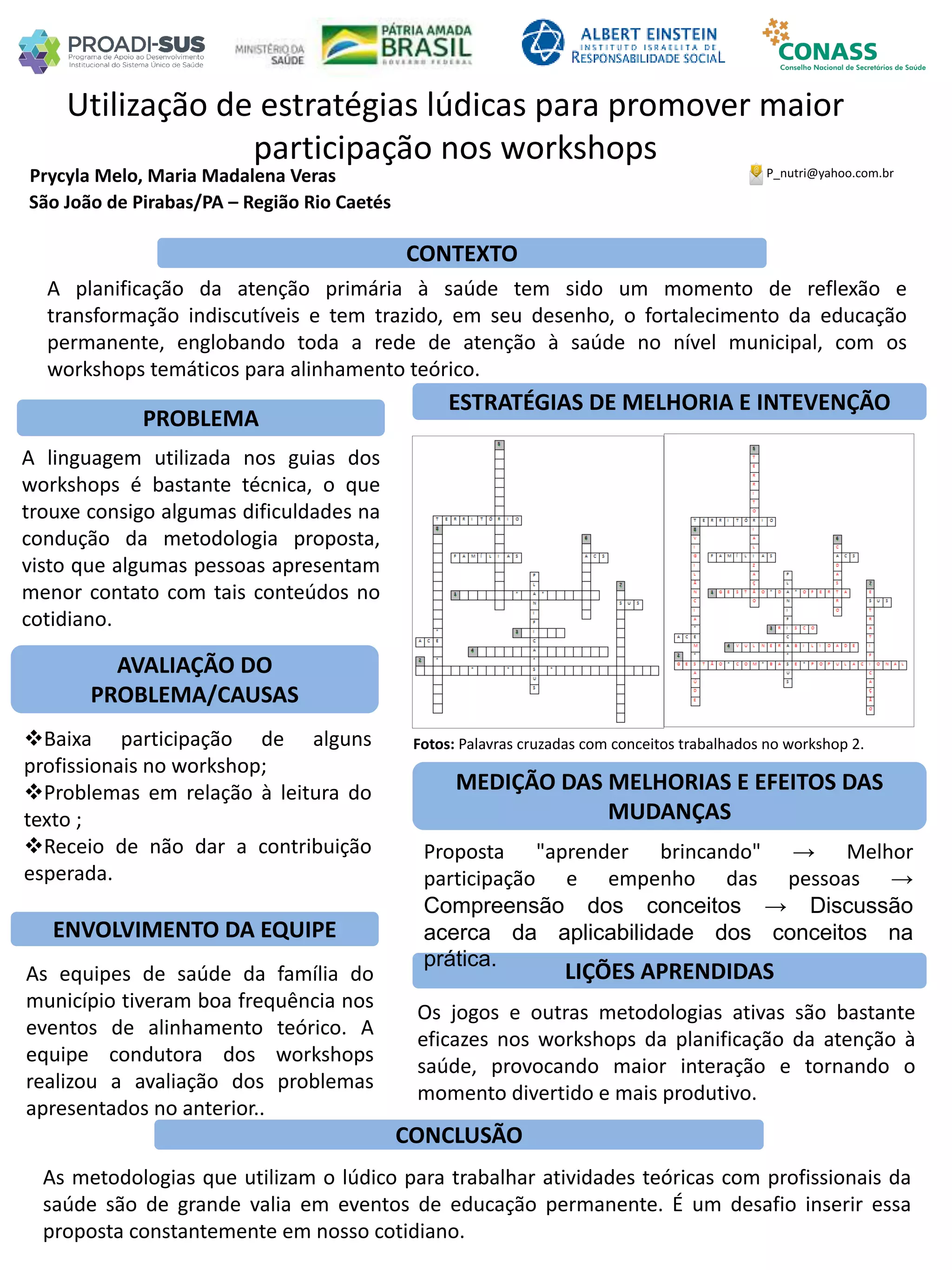 Prycyla Melo, Maria Madalena Veras
Utilização de estratégias lúdicas para promover maior
participação nos workshops
PROBLEMA
ESTRATÉGIAS DE MELHORIA E INTEVENÇÃO
CONCLUSÃO
P_nutri@yahoo.com.br
São João de Pirabas/PA – Região Rio Caetés
CONTEXTO
AVALIAÇÃO DO
PROBLEMA/CAUSAS
ENVOLVIMENTO DA EQUIPE
MEDIÇÃO DAS MELHORIAS E EFEITOS DAS
MUDANÇAS
LIÇÕES APRENDIDAS
A planificação da atenção primária à saúde tem sido um momento de reflexão e
transformação indiscutíveis e tem trazido, em seu desenho, o fortalecimento da educação
permanente, englobando toda a rede de atenção à saúde no nível municipal, com os
workshops temáticos para alinhamento teórico.
A linguagem utilizada nos guias dos
workshops é bastante técnica, o que
trouxe consigo algumas dificuldades na
condução da metodologia proposta,
visto que algumas pessoas apresentam
menor contato com tais conteúdos no
cotidiano.
Baixa participação de alguns
profissionais no workshop;
Problemas em relação à leitura do
texto ;
Receio de não dar a contribuição
esperada.
Fotos: Palavras cruzadas com conceitos trabalhados no workshop 2.
Proposta "aprender brincando" → Melhor
participação e empenho das pessoas →
Compreensão dos conceitos → Discussão
acerca da aplicabilidade dos conceitos na
prática.
Os jogos e outras metodologias ativas são bastante
eficazes nos workshops da planificação da atenção à
saúde, provocando maior interação e tornando o
momento divertido e mais produtivo.
As metodologias que utilizam o lúdico para trabalhar atividades teóricas com profissionais da
saúde são de grande valia em eventos de educação permanente. É um desafio inserir essa
proposta constantemente em nosso cotidiano.
As equipes de saúde da família do
município tiveram boa frequência nos
eventos de alinhamento teórico. A
equipe condutora dos workshops
realizou a avaliação dos problemas
apresentados no anterior..
 