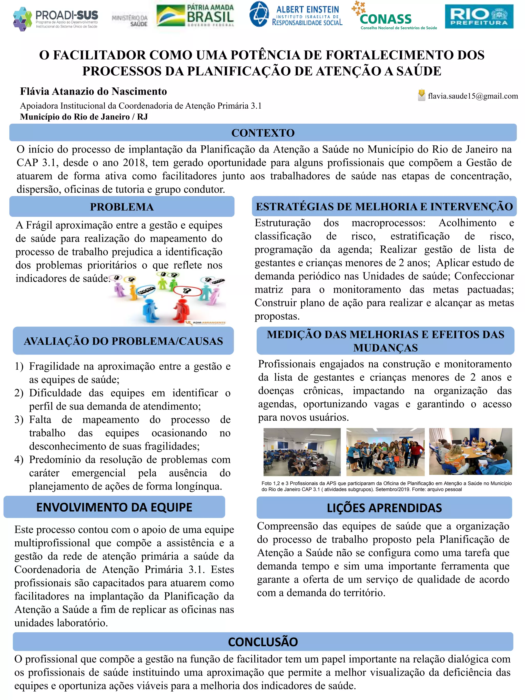 Flávia Atanazio do Nascimento
Apoiadora Institucional da Coordenadoria de Atenção Primária 3.1
O FACILITADOR COMO UMA POTÊNCIA DE FORTALECIMENTO DOS
PROCESSOS DA PLANIFICAÇÃO DE ATENÇÃO A SAÚDE
PROBLEMA ESTRATÉGIAS DE MELHORIA E INTERVENÇÃO
CONCLUSÃO
flavia.saude15@gmail.com
Município do Rio de Janeiro / RJ
CONTEXTO
AVALIAÇÃO DO PROBLEMA/CAUSAS
ENVOLVIMENTO DA EQUIPE
MEDIÇÃO DAS MELHORIAS E EFEITOS DAS
MUDANÇAS
O início do processo de implantação da Planificação da Atenção a Saúde no Município do Rio de Janeiro na
CAP 3.1, desde o ano 2018, tem gerado oportunidade para alguns profissionais que compõem a Gestão de
atuarem de forma ativa como facilitadores junto aos trabalhadores de saúde nas etapas de concentração,
dispersão, oficinas de tutoria e grupo condutor.
1) Fragilidade na aproximação entre a gestão e
as equipes de saúde;
2) Dificuldade das equipes em identificar o
perfil de sua demanda de atendimento;
3) Falta de mapeamento do processo de
trabalho das equipes ocasionando no
desconhecimento de suas fragilidades;
4) Predomínio da resolução de problemas com
caráter emergencial pela ausência do
planejamento de ações de forma longínqua.
Este processo contou com o apoio de uma equipe
multiprofissional que compõe a assistência e a
gestão da rede de atenção primária a saúde da
Coordenadoria de Atenção Primária 3.1. Estes
profissionais são capacitados para atuarem como
facilitadores na implantação da Planificação da
Atenção a Saúde a fim de replicar as oficinas nas
unidades laboratório.
Estruturação dos macroprocessos: Acolhimento e
classificação de risco, estratificação de risco,
programação da agenda; Realizar gestão de lista de
gestantes e crianças menores de 2 anos; Aplicar estudo de
demanda periódico nas Unidades de saúde; Confeccionar
matriz para o monitoramento das metas pactuadas;
Construir plano de ação para realizar e alcançar as metas
propostas.
Profissionais engajados na construção e monitoramento
da lista de gestantes e crianças menores de 2 anos e
doenças crônicas, impactando na organização das
agendas, oportunizando vagas e garantindo o acesso
para novos usuários.
Compreensão das equipes de saúde que a organização
do processo de trabalho proposto pela Planificação de
Atenção a Saúde não se configura como uma tarefa que
demanda tempo e sim uma importante ferramenta que
garante a oferta de um serviço de qualidade de acordo
com a demanda do território.
O profissional que compõe a gestão na função de facilitador tem um papel importante na relação dialógica com
os profissionais de saúde instituindo uma aproximação que permite a melhor visualização da deficiência das
equipes e oportuniza ações viáveis para a melhoria dos indicadores de saúde.
A Frágil aproximação entre a gestão e equipes
de saúde para realização do mapeamento do
processo de trabalho prejudica a identificação
dos problemas prioritários o que reflete nos
indicadores de saúde.
LIÇÕES APRENDIDAS
Foto 1,2 e 3 Profissionais da APS que participaram da Oficina de Planificação em Atenção a Saúde no Município
do Rio de Janeiro CAP 3.1 ( atividades subgrupos). Setembro/2019. Fonte: arquivo pessoal
 