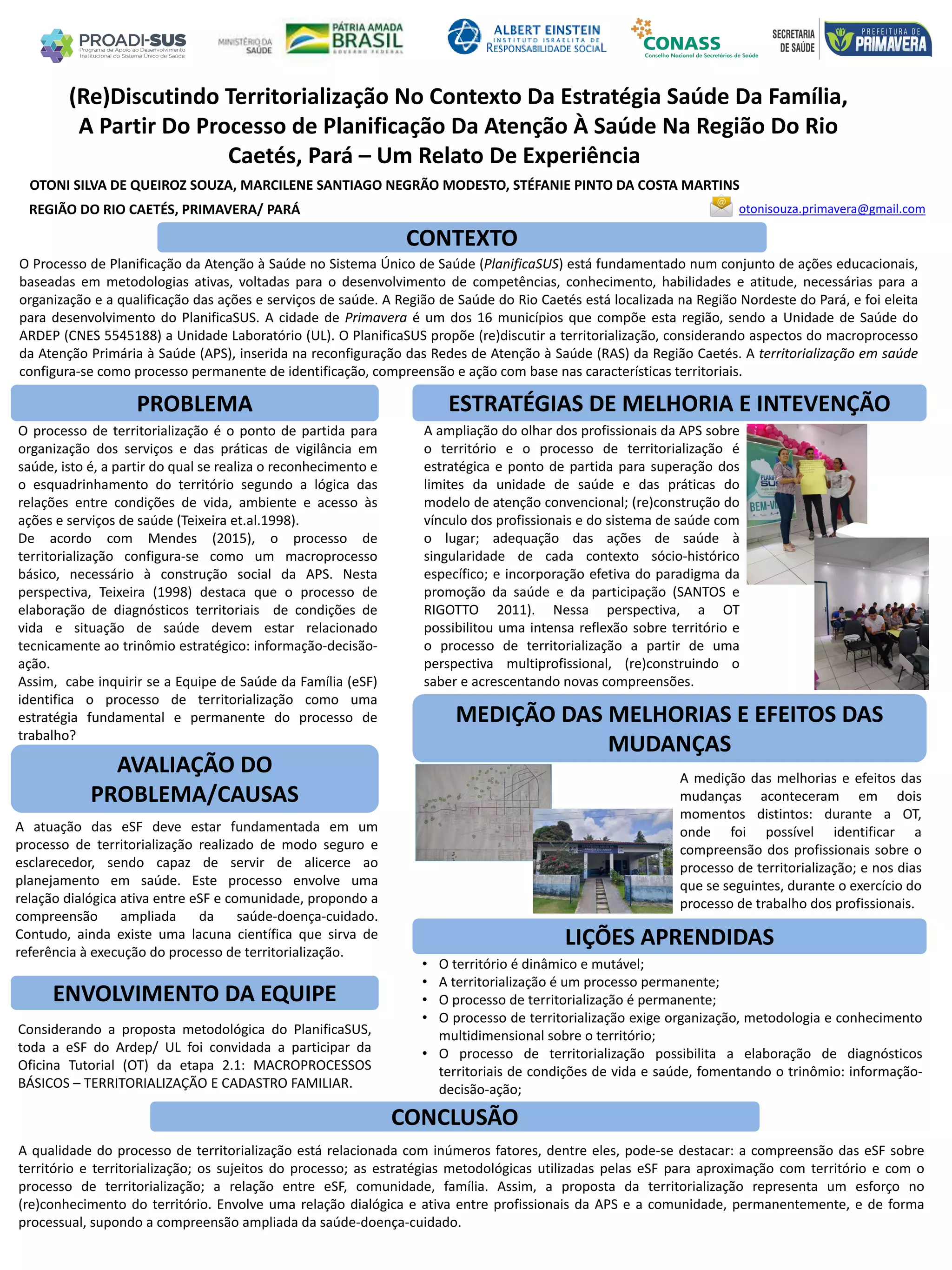 OTONI SILVA DE QUEIROZ SOUZA, MARCILENE SANTIAGO NEGRÃO MODESTO, STÉFANIE PINTO DA COSTA MARTINS
(Re)Discutindo Territorialização No Contexto Da Estratégia Saúde Da Família,
A Partir Do Processo de Planificação Da Atenção À Saúde Na Região Do Rio
Caetés, Pará – Um Relato De Experiência
PROBLEMA ESTRATÉGIAS DE MELHORIA E INTEVENÇÃO
CONCLUSÃO
otonisouza.primavera@gmail.comREGIÃO DO RIO CAETÉS, PRIMAVERA/ PARÁ
CONTEXTO
AVALIAÇÃO DO
PROBLEMA/CAUSAS
ENVOLVIMENTO DA EQUIPE
MEDIÇÃO DAS MELHORIAS E EFEITOS DAS
MUDANÇAS
LIÇÕES APRENDIDAS
O Processo de Planificação da Atenção à Saúde no Sistema Único de Saúde (PlanificaSUS) está fundamentado num conjunto de ações educacionais,
baseadas em metodologias ativas, voltadas para o desenvolvimento de competências, conhecimento, habilidades e atitude, necessárias para a
organização e a qualificação das ações e serviços de saúde. A Região de Saúde do Rio Caetés está localizada na Região Nordeste do Pará, e foi eleita
para desenvolvimento do PlanificaSUS. A cidade de Primavera é um dos 16 municípios que compõe esta região, sendo a Unidade de Saúde do
ARDEP (CNES 5545188) a Unidade Laboratório (UL). O PlanificaSUS propõe (re)discutir a territorialização, considerando aspectos do macroprocesso
da Atenção Primária à Saúde (APS), inserida na reconfiguração das Redes de Atenção à Saúde (RAS) da Região Caetés. A territorialização em saúde
configura-se como processo permanente de identificação, compreensão e ação com base nas características territoriais.
O processo de territorialização é o ponto de partida para
organização dos serviços e das práticas de vigilância em
saúde, isto é, a partir do qual se realiza o reconhecimento e
o esquadrinhamento do território segundo a lógica das
relações entre condições de vida, ambiente e acesso às
ações e serviços de saúde (Teixeira et.al.1998).
De acordo com Mendes (2015), o processo de
territorialização configura-se como um macroprocesso
básico, necessário à construção social da APS. Nesta
perspectiva, Teixeira (1998) destaca que o processo de
elaboração de diagnósticos territoriais de condições de
vida e situação de saúde devem estar relacionado
tecnicamente ao trinômio estratégico: informação-decisão-
ação.
Assim, cabe inquirir se a Equipe de Saúde da Família (eSF)
identifica o processo de territorialização como uma
estratégia fundamental e permanente do processo de
trabalho?
A ampliação do olhar dos profissionais da APS sobre
o território e o processo de territorialização é
estratégica e ponto de partida para superação dos
limites da unidade de saúde e das práticas do
modelo de atenção convencional; (re)construção do
vínculo dos profissionais e do sistema de saúde com
o lugar; adequação das ações de saúde à
singularidade de cada contexto sócio-histórico
específico; e incorporação efetiva do paradigma da
promoção da saúde e da participação (SANTOS e
RIGOTTO 2011). Nessa perspectiva, a OT
possibilitou uma intensa reflexão sobre território e
o processo de territorialização a partir de uma
perspectiva multiprofissional, (re)construindo o
saber e acrescentando novas compreensões.
A atuação das eSF deve estar fundamentada em um
processo de territorialização realizado de modo seguro e
esclarecedor, sendo capaz de servir de alicerce ao
planejamento em saúde. Este processo envolve uma
relação dialógica ativa entre eSF e comunidade, propondo a
compreensão ampliada da saúde-doença-cuidado.
Contudo, ainda existe uma lacuna científica que sirva de
referência à execução do processo de territorialização.
Considerando a proposta metodológica do PlanificaSUS,
toda a eSF do Ardep/ UL foi convidada a participar da
Oficina Tutorial (OT) da etapa 2.1: MACROPROCESSOS
BÁSICOS – TERRITORIALIZAÇÃO E CADASTRO FAMILIAR.
A medição das melhorias e efeitos das
mudanças aconteceram em dois
momentos distintos: durante a OT,
onde foi possível identificar a
compreensão dos profissionais sobre o
processo de territorialização; e nos dias
que se seguintes, durante o exercício do
processo de trabalho dos profissionais.
• O território é dinâmico e mutável;
• A territorialização é um processo permanente;
• O processo de territorialização é permanente;
• O processo de territorialização exige organização, metodologia e conhecimento
multidimensional sobre o território;
• O processo de territorialização possibilita a elaboração de diagnósticos
territoriais de condições de vida e saúde, fomentando o trinômio: informação-
decisão-ação;
A qualidade do processo de territorialização está relacionada com inúmeros fatores, dentre eles, pode-se destacar: a compreensão das eSF sobre
território e territorialização; os sujeitos do processo; as estratégias metodológicas utilizadas pelas eSF para aproximação com território e com o
processo de territorialização; a relação entre eSF, comunidade, família. Assim, a proposta da territorialização representa um esforço no
(re)conhecimento do território. Envolve uma relação dialógica e ativa entre profissionais da APS e a comunidade, permanentemente, e de forma
processual, supondo a compreensão ampliada da saúde-doença-cuidado.
 
