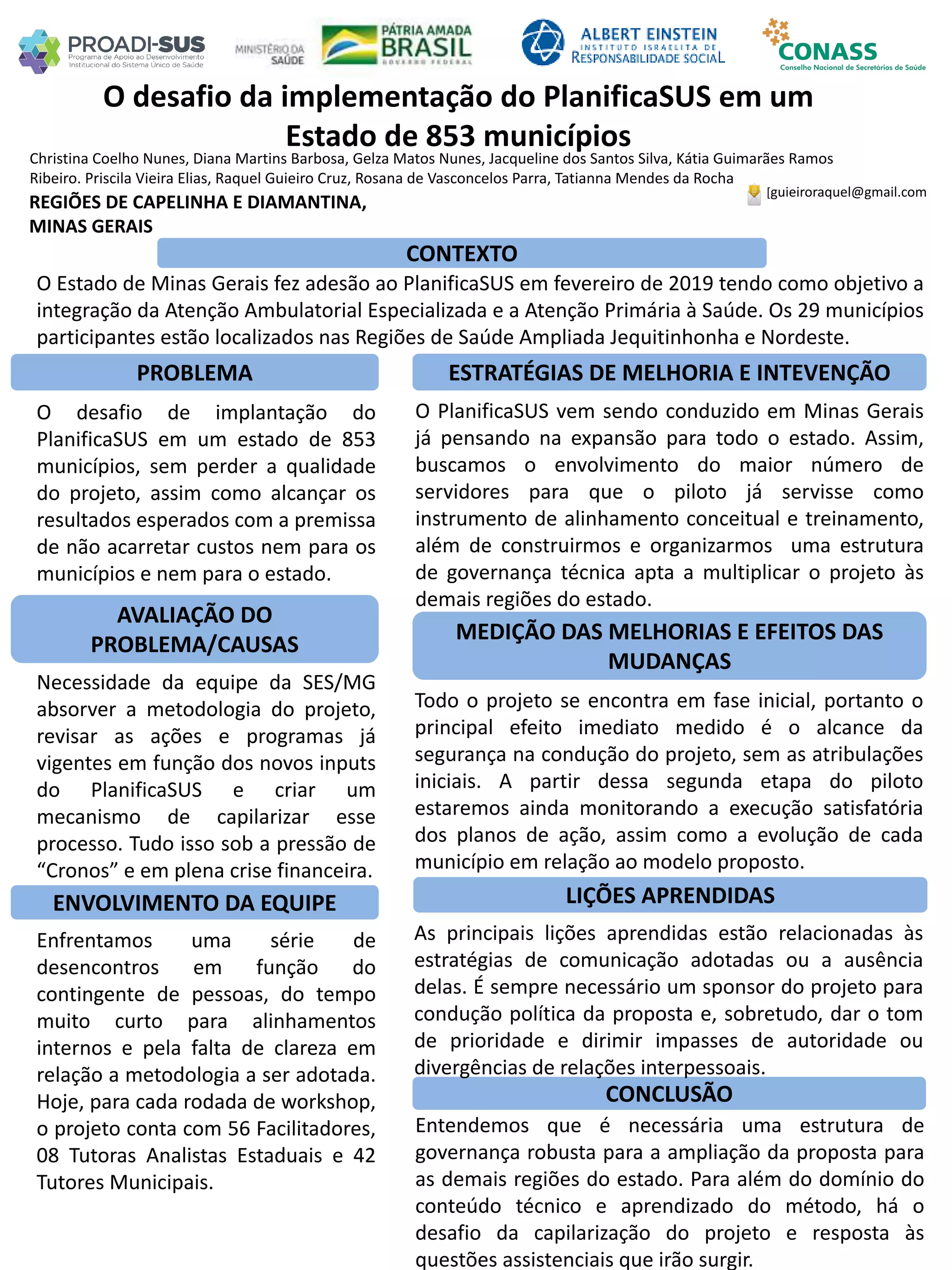 Christina Coelho Nunes, Diana Martins Barbosa, Gelza Matos Nunes, Jacqueline dos Santos Silva, Kátia Guimarães Ramos
Ribeiro. Priscila Vieira Elias, Raquel Guieiro Cruz, Rosana de Vasconcelos Parra, Tatianna Mendes da Rocha
O desafio da implementação do PlanificaSUS em um
Estado de 853 municípios
PROBLEMA ESTRATÉGIAS DE MELHORIA E INTEVENÇÃO
CONCLUSÃO
[guieiroraquel@gmail.com
REGIÕES DE CAPELINHA E DIAMANTINA,
MINAS GERAIS
CONTEXTO
AVALIAÇÃO DO
PROBLEMA/CAUSAS
ENVOLVIMENTO DA EQUIPE
MEDIÇÃO DAS MELHORIAS E EFEITOS DAS
MUDANÇAS
LIÇÕES APRENDIDAS
O Estado de Minas Gerais fez adesão ao PlanificaSUS em fevereiro de 2019 tendo como objetivo a
integração da Atenção Ambulatorial Especializada e a Atenção Primária à Saúde. Os 29 municípios
participantes estão localizados nas Regiões de Saúde Ampliada Jequitinhonha e Nordeste.
O desafio de implantação do
PlanificaSUS em um estado de 853
municípios, sem perder a qualidade
do projeto, assim como alcançar os
resultados esperados com a premissa
de não acarretar custos nem para os
municípios e nem para o estado.
O PlanificaSUS vem sendo conduzido em Minas Gerais
já pensando na expansão para todo o estado. Assim,
buscamos o envolvimento do maior número de
servidores para que o piloto já servisse como
instrumento de alinhamento conceitual e treinamento,
além de construirmos e organizarmos uma estrutura
de governança técnica apta a multiplicar o projeto às
demais regiões do estado.
Necessidade da equipe da SES/MG
absorver a metodologia do projeto,
revisar as ações e programas já
vigentes em função dos novos inputs
do PlanificaSUS e criar um
mecanismo de capilarizar esse
processo. Tudo isso sob a pressão de
“Cronos” e em plena crise financeira.
Todo o projeto se encontra em fase inicial, portanto o
principal efeito imediato medido é o alcance da
segurança na condução do projeto, sem as atribulações
iniciais. A partir dessa segunda etapa do piloto
estaremos ainda monitorando a execução satisfatória
dos planos de ação, assim como a evolução de cada
município em relação ao modelo proposto.
Enfrentamos uma série de
desencontros em função do
contingente de pessoas, do tempo
muito curto para alinhamentos
internos e pela falta de clareza em
relação a metodologia a ser adotada.
Hoje, para cada rodada de workshop,
o projeto conta com 56 Facilitadores,
08 Tutoras Analistas Estaduais e 42
Tutores Municipais.
As principais lições aprendidas estão relacionadas às
estratégias de comunicação adotadas ou a ausência
delas. É sempre necessário um sponsor do projeto para
condução política da proposta e, sobretudo, dar o tom
de prioridade e dirimir impasses de autoridade ou
divergências de relações interpessoais.
Entendemos que é necessária uma estrutura de
governança robusta para a ampliação da proposta para
as demais regiões do estado. Para além do domínio do
conteúdo técnico e aprendizado do método, há o
desafio da capilarização do projeto e resposta às
questões assistenciais que irão surgir.
 