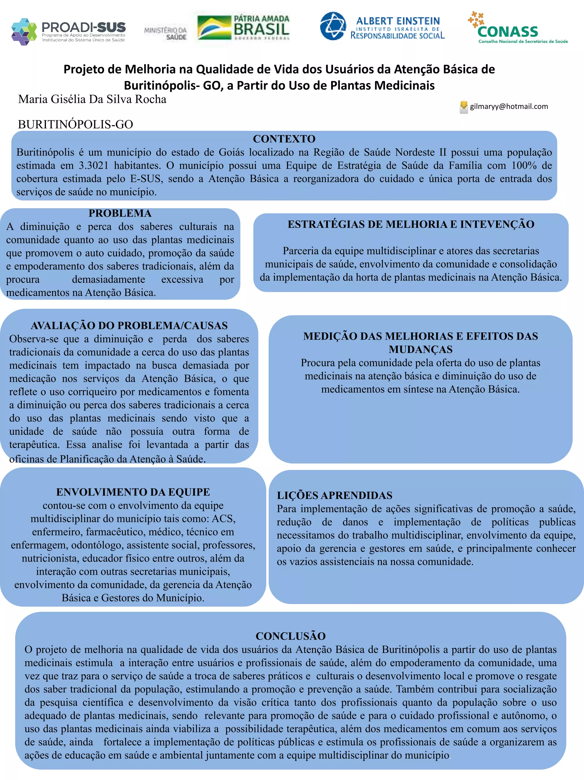 Maria Gisélia Da Silva Rocha
Projeto de Melhoria na Qualidade de Vida dos Usuários da Atenção Básica de
Buritinópolis- GO, a Partir do Uso de Plantas Medicinais
PROBLEMA
A diminuição e perca dos saberes culturais na
comunidade quanto ao uso das plantas medicinais
que promovem o auto cuidado, promoção da saúde
e empoderamento dos saberes tradicionais, além da
procura demasiadamente excessiva por
medicamentos na Atenção Básica.
ESTRATÉGIAS DE MELHORIA E INTEVENÇÃO
Parceria da equipe multidisciplinar e atores das secretarias
municipais de saúde, envolvimento da comunidade e consolidação
da implementação da horta de plantas medicinais na Atenção Básica.
CONCLUSÃO
O projeto de melhoria na qualidade de vida dos usuários da Atenção Básica de Buritinópolis a partir do uso de plantas
medicinais estimula a interação entre usuários e profissionais de saúde, além do empoderamento da comunidade, uma
vez que traz para o serviço de saúde a troca de saberes práticos e culturais o desenvolvimento local e promove o resgate
dos saber tradicional da população, estimulando a promoção e prevenção a saúde. Também contribui para socialização
da pesquisa científica e desenvolvimento da visão crítica tanto dos profissionais quanto da população sobre o uso
adequado de plantas medicinais, sendo relevante para promoção de saúde e para o cuidado profissional e autônomo, o
uso das plantas medicinais ainda viabiliza a possibilidade terapêutica, além dos medicamentos em comum aos serviços
de saúde, ainda fortalece a implementação de políticas públicas e estimula os profissionais de saúde a organizarem as
ações de educação em saúde e ambiental juntamente com a equipe multidisciplinar do município.
gilmaryy@hotmail.com
BURITINÓPOLIS-GO
CONTEXTO
Buritinópolis é um município do estado de Goiás localizado na Região de Saúde Nordeste II possui uma população
estimada em 3.3021 habitantes. O município possui uma Equipe de Estratégia de Saúde da Família com 100% de
cobertura estimada pelo E-SUS, sendo a Atenção Básica a reorganizadora do cuidado e única porta de entrada dos
serviços de saúde no município.
AVALIAÇÃO DO PROBLEMA/CAUSAS
Observa-se que a diminuição e perda dos saberes
tradicionais da comunidade a cerca do uso das plantas
medicinais tem impactado na busca demasiada por
medicação nos serviços da Atenção Básica, o que
reflete o uso corriqueiro por medicamentos e fomenta
a diminuição ou perca dos saberes tradicionais a cerca
do uso das plantas medicinais sendo visto que a
unidade de saúde não possuía outra forma de
terapêutica. Essa analise foi levantada a partir das
oficinas de Planificação da Atenção à Saúde.
ENVOLVIMENTO DA EQUIPE
contou-se com o envolvimento da equipe
multidisciplinar do município tais como: ACS,
enfermeiro, farmacêutico, médico, técnico em
enfermagem, odontólogo, assistente social, professores,
nutricionista, educador físico entre outros, além da
interação com outras secretarias municipais,
envolvimento da comunidade, da gerencia da Atenção
Básica e Gestores do Município.
MEDIÇÃO DAS MELHORIAS E EFEITOS DAS
MUDANÇAS
Procura pela comunidade pela oferta do uso de plantas
medicinais na atenção básica e diminuição do uso de
medicamentos em síntese na Atenção Básica.
LIÇÕES APRENDIDAS
Para implementação de ações significativas de promoção a saúde,
redução de danos e implementação de políticas publicas
necessitamos do trabalho multidisciplinar, envolvimento da equipe,
apoio da gerencia e gestores em saúde, e principalmente conhecer
os vazios assistenciais na nossa comunidade.
 