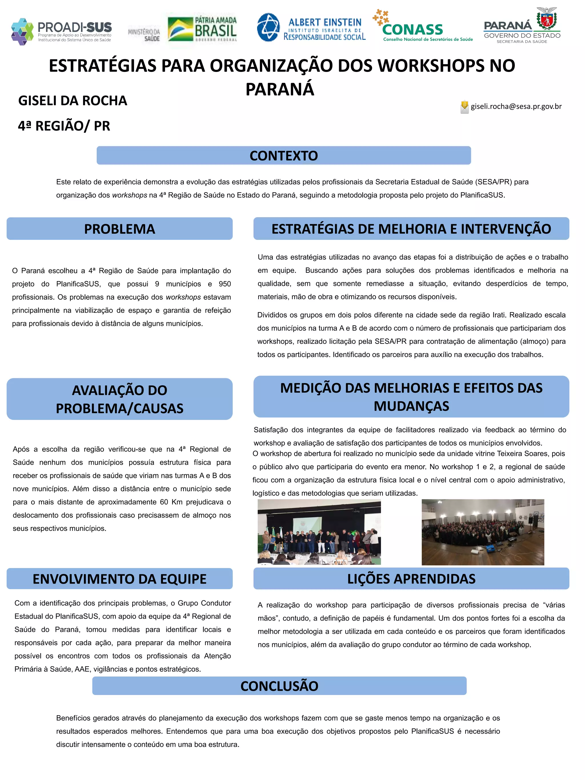 GISELI DA ROCHA
ESTRATÉGIAS PARA ORGANIZAÇÃO DOS WORKSHOPS NO
PARANÁ
PROBLEMA ESTRATÉGIAS DE MELHORIA E INTERVENÇÃO
CONCLUSÃO
giseli.rocha@sesa.pr.gov.br
4ª REGIÃO/ PR
CONTEXTO
AVALIAÇÃO DO
PROBLEMA/CAUSAS
ENVOLVIMENTO DA EQUIPE
MEDIÇÃO DAS MELHORIAS E EFEITOS DAS
MUDANÇAS
LIÇÕES APRENDIDAS
Este relato de experiência demonstra a evolução das estratégias utilizadas pelos profissionais da Secretaria Estadual de Saúde (SESA/PR) para
organização dos workshops na 4ª Região de Saúde no Estado do Paraná, seguindo a metodologia proposta pelo projeto do PlanificaSUS.
O Paraná escolheu a 4ª Região de Saúde para implantação do
projeto do PlanificaSUS, que possui 9 municípios e 950
profissionais. Os problemas na execução dos workshops estavam
principalmente na viabilização de espaço e garantia de refeição
para profissionais devido à distância de alguns municípios.
Após a escolha da região verificou-se que na 4ª Regional de
Saúde nenhum dos municípios possuía estrutura física para
receber os profissionais de saúde que viriam nas turmas A e B dos
nove municípios. Além disso a distância entre o município sede
para o mais distante de aproximadamente 60 Km prejudicava o
deslocamento dos profissionais caso precisassem de almoço nos
seus respectivos municípios.
Com a identificação dos principais problemas, o Grupo Condutor
Estadual do PlanificaSUS, com apoio da equipe da 4ª Regional de
Saúde do Paraná, tomou medidas para identificar locais e
responsáveis por cada ação, para preparar da melhor maneira
possível os encontros com todos os profissionais da Atenção
Primária à Saúde, AAE, vigilâncias e pontos estratégicos.
Benefícios gerados através do planejamento da execução dos workshops fazem com que se gaste menos tempo na organização e os
resultados esperados melhores. Entendemos que para uma boa execução dos objetivos propostos pelo PlanificaSUS é necessário
discutir intensamente o conteúdo em uma boa estrutura.
A realização do workshop para participação de diversos profissionais precisa de “várias
mãos”, contudo, a definição de papéis é fundamental. Um dos pontos fortes foi a escolha da
melhor metodologia a ser utilizada em cada conteúdo e os parceiros que foram identificados
nos municípios, além da avaliação do grupo condutor ao término de cada workshop.
Uma das estratégias utilizadas no avanço das etapas foi a distribuição de ações e o trabalho
em equipe. Buscando ações para soluções dos problemas identificados e melhoria na
qualidade, sem que somente remediasse a situação, evitando desperdícios de tempo,
materiais, mão de obra e otimizando os recursos disponíveis.
Divididos os grupos em dois polos diferente na cidade sede da região Irati. Realizado escala
dos municípios na turma A e B de acordo com o número de profissionais que participariam dos
workshops, realizado licitação pela SESA/PR para contratação de alimentação (almoço) para
todos os participantes. Identificado os parceiros para auxílio na execução dos trabalhos.
Satisfação dos integrantes da equipe de facilitadores realizado via feedback ao término do
workshop e avaliação de satisfação dos participantes de todos os municípios envolvidos.
O workshop de abertura foi realizado no município sede da unidade vitrine Teixeira Soares, pois
o público alvo que participaria do evento era menor. No workshop 1 e 2, a regional de saúde
ficou com a organização da estrutura física local e o nível central com o apoio administrativo,
logístico e das metodologias que seriam utilizadas.
 