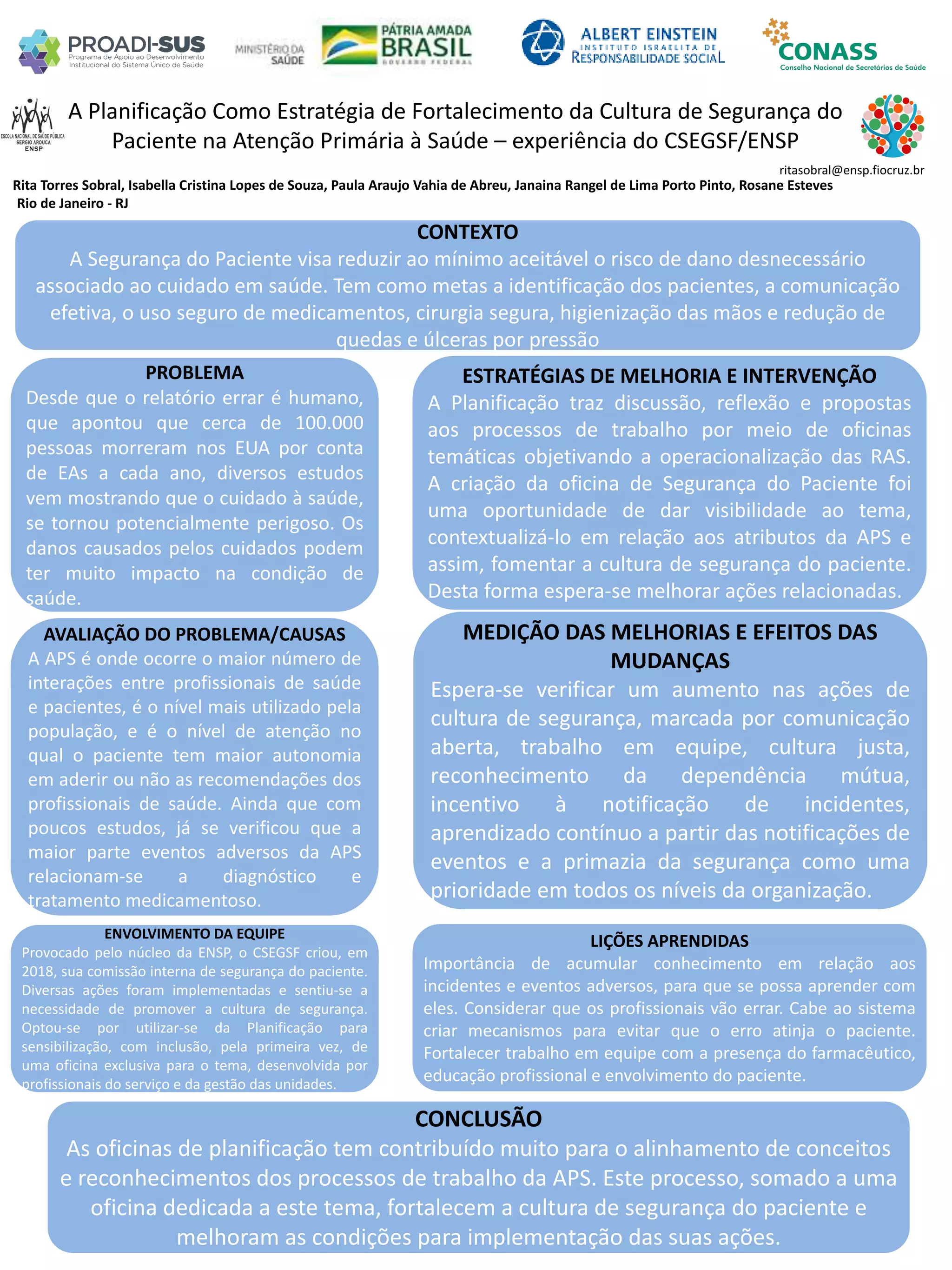 Rita Torres Sobral, Isabella Cristina Lopes de Souza, Paula Araujo Vahia de Abreu, Janaina Rangel de Lima Porto Pinto, Rosane Esteves
A Planificação Como Estratégia de Fortalecimento da Cultura de Segurança do
Paciente na Atenção Primária à Saúde – experiência do CSEGSF/ENSP
PROBLEMA
Desde que o relatório errar é humano,
que apontou que cerca de 100.000
pessoas morreram nos EUA por conta
de EAs a cada ano, diversos estudos
vem mostrando que o cuidado à saúde,
se tornou potencialmente perigoso. Os
danos causados pelos cuidados podem
ter muito impacto na condição de
saúde.
ESTRATÉGIAS DE MELHORIA E INTERVENÇÃO
A Planificação traz discussão, reflexão e propostas
aos processos de trabalho por meio de oficinas
temáticas objetivando a operacionalização das RAS.
A criação da oficina de Segurança do Paciente foi
uma oportunidade de dar visibilidade ao tema,
contextualizá-lo em relação aos atributos da APS e
assim, fomentar a cultura de segurança do paciente.
Desta forma espera-se melhorar ações relacionadas.
CONCLUSÃO
As oficinas de planificação tem contribuído muito para o alinhamento de conceitos
e reconhecimentos dos processos de trabalho da APS. Este processo, somado a uma
oficina dedicada a este tema, fortalecem a cultura de segurança do paciente e
melhoram as condições para implementação das suas ações.
ritasobral@ensp.fiocruz.br
Rio de Janeiro - RJ
CONTEXTO
A Segurança do Paciente visa reduzir ao mínimo aceitável o risco de dano desnecessário
associado ao cuidado em saúde. Tem como metas a identificação dos pacientes, a comunicação
efetiva, o uso seguro de medicamentos, cirurgia segura, higienização das mãos e redução de
quedas e úlceras por pressão
AVALIAÇÃO DO PROBLEMA/CAUSAS
A APS é onde ocorre o maior número de
interações entre profissionais de saúde
e pacientes, é o nível mais utilizado pela
população, e é o nível de atenção no
qual o paciente tem maior autonomia
em aderir ou não as recomendações dos
profissionais de saúde. Ainda que com
poucos estudos, já se verificou que a
maior parte eventos adversos da APS
relacionam-se a diagnóstico e
tratamento medicamentoso.
ENVOLVIMENTO DA EQUIPE
Provocado pelo núcleo da ENSP, o CSEGSF criou, em
2018, sua comissão interna de segurança do paciente.
Diversas ações foram implementadas e sentiu-se a
necessidade de promover a cultura de segurança.
Optou-se por utilizar-se da Planificação para
sensibilização, com inclusão, pela primeira vez, de
uma oficina exclusiva para o tema, desenvolvida por
profissionais do serviço e da gestão das unidades.
MEDIÇÃO DAS MELHORIAS E EFEITOS DAS
MUDANÇAS
Espera-se verificar um aumento nas ações de
cultura de segurança, marcada por comunicação
aberta, trabalho em equipe, cultura justa,
reconhecimento da dependência mútua,
incentivo à notificação de incidentes,
aprendizado contínuo a partir das notificações de
eventos e a primazia da segurança como uma
prioridade em todos os níveis da organização.
LIÇÕES APRENDIDAS
Importância de acumular conhecimento em relação aos
incidentes e eventos adversos, para que se possa aprender com
eles. Considerar que os profissionais vão errar. Cabe ao sistema
criar mecanismos para evitar que o erro atinja o paciente.
Fortalecer trabalho em equipe com a presença do farmacêutico,
educação profissional e envolvimento do paciente.
 