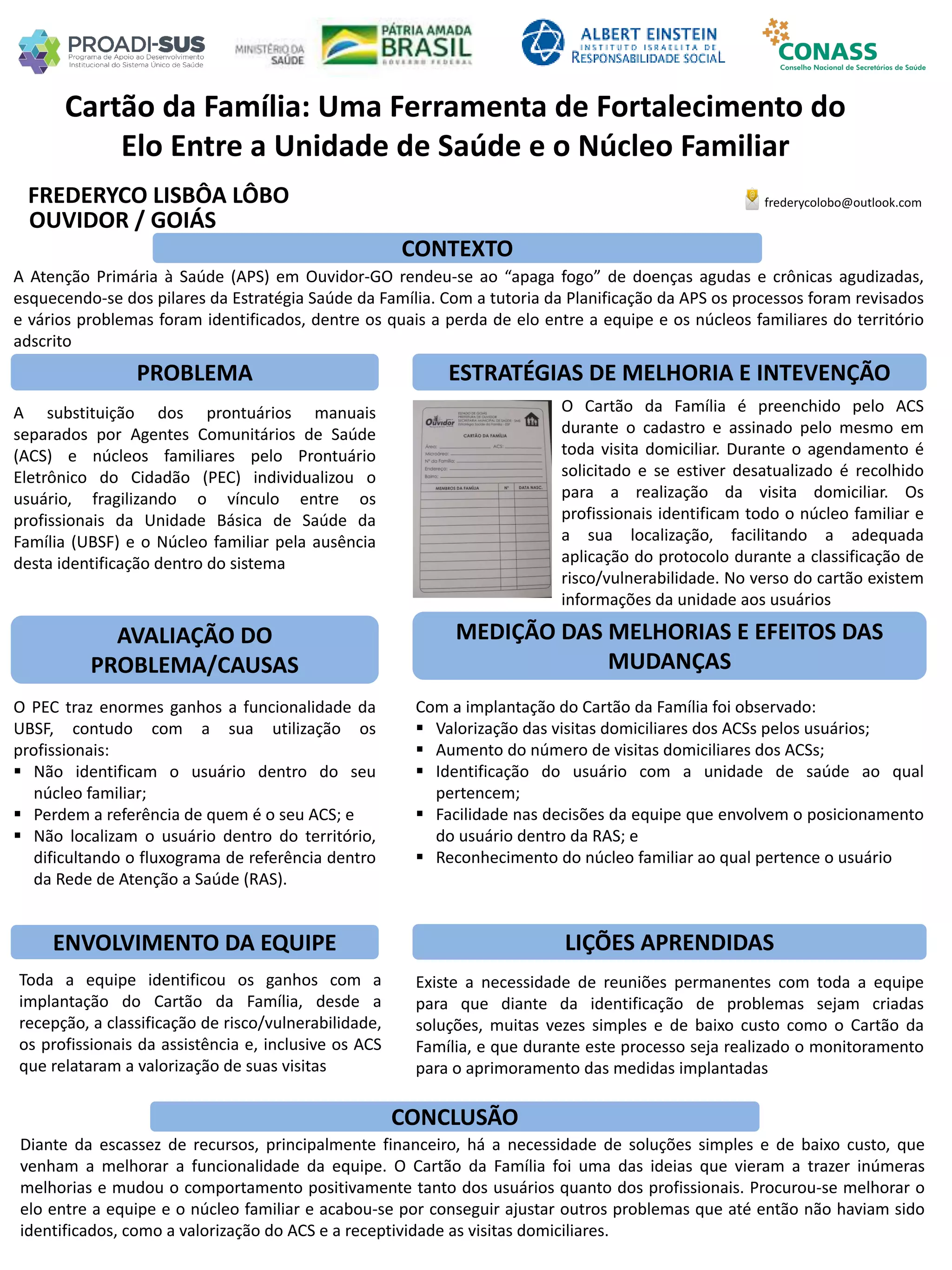FREDERYCO LISBÔA LÔBO
Cartão da Família: Uma Ferramenta de Fortalecimento do
Elo Entre a Unidade de Saúde e o Núcleo Familiar
PROBLEMA ESTRATÉGIAS DE MELHORIA E INTEVENÇÃO
CONCLUSÃO
frederycolobo@outlook.com
OUVIDOR / GOIÁS
CONTEXTO
AVALIAÇÃO DO
PROBLEMA/CAUSAS
ENVOLVIMENTO DA EQUIPE
MEDIÇÃO DAS MELHORIAS E EFEITOS DAS
MUDANÇAS
LIÇÕES APRENDIDAS
O PEC traz enormes ganhos a funcionalidade da
UBSF, contudo com a sua utilização os
profissionais:
 Não identificam o usuário dentro do seu
núcleo familiar;
 Perdem a referência de quem é o seu ACS; e
 Não localizam o usuário dentro do território,
dificultando o fluxograma de referência dentro
da Rede de Atenção a Saúde (RAS).
A substituição dos prontuários manuais
separados por Agentes Comunitários de Saúde
(ACS) e núcleos familiares pelo Prontuário
Eletrônico do Cidadão (PEC) individualizou o
usuário, fragilizando o vínculo entre os
profissionais da Unidade Básica de Saúde da
Família (UBSF) e o Núcleo familiar pela ausência
desta identificação dentro do sistema
Toda a equipe identificou os ganhos com a
implantação do Cartão da Família, desde a
recepção, a classificação de risco/vulnerabilidade,
os profissionais da assistência e, inclusive os ACS
que relataram a valorização de suas visitas
O Cartão da Família é preenchido pelo ACS
durante o cadastro e assinado pelo mesmo em
toda visita domiciliar. Durante o agendamento é
solicitado e se estiver desatualizado é recolhido
para a realização da visita domiciliar. Os
profissionais identificam todo o núcleo familiar e
a sua localização, facilitando a adequada
aplicação do protocolo durante a classificação de
risco/vulnerabilidade. No verso do cartão existem
informações da unidade aos usuários
Com a implantação do Cartão da Família foi observado:
 Valorização das visitas domiciliares dos ACSs pelos usuários;
 Aumento do número de visitas domiciliares dos ACSs;
 Identificação do usuário com a unidade de saúde ao qual
pertencem;
 Facilidade nas decisões da equipe que envolvem o posicionamento
do usuário dentro da RAS; e
 Reconhecimento do núcleo familiar ao qual pertence o usuário
Existe a necessidade de reuniões permanentes com toda a equipe
para que diante da identificação de problemas sejam criadas
soluções, muitas vezes simples e de baixo custo como o Cartão da
Família, e que durante este processo seja realizado o monitoramento
para o aprimoramento das medidas implantadas
A Atenção Primária à Saúde (APS) em Ouvidor-GO rendeu-se ao “apaga fogo” de doenças agudas e crônicas agudizadas,
esquecendo-se dos pilares da Estratégia Saúde da Família. Com a tutoria da Planificação da APS os processos foram revisados
e vários problemas foram identificados, dentre os quais a perda de elo entre a equipe e os núcleos familiares do território
adscrito
Diante da escassez de recursos, principalmente financeiro, há a necessidade de soluções simples e de baixo custo, que
venham a melhorar a funcionalidade da equipe. O Cartão da Família foi uma das ideias que vieram a trazer inúmeras
melhorias e mudou o comportamento positivamente tanto dos usuários quanto dos profissionais. Procurou-se melhorar o
elo entre a equipe e o núcleo familiar e acabou-se por conseguir ajustar outros problemas que até então não haviam sido
identificados, como a valorização do ACS e a receptividade as visitas domiciliares.
 