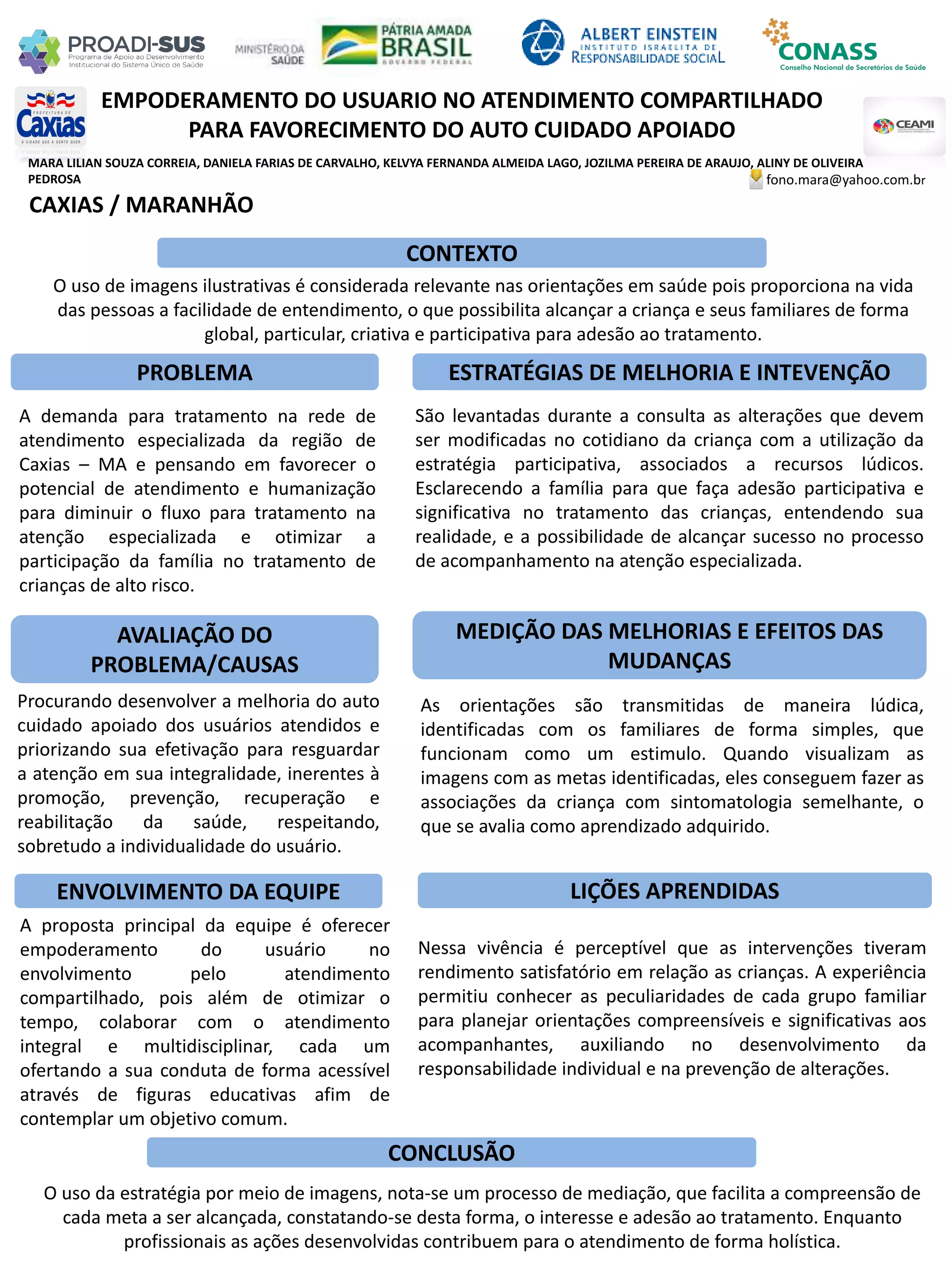 MARA LILIAN SOUZA CORREIA, DANIELA FARIAS DE CARVALHO, KELVYA FERNANDA ALMEIDA LAGO, JOZILMA PEREIRA DE ARAUJO, ALINY DE OLIVEIRA
PEDROSA
EMPODERAMENTO DO USUARIO NO ATENDIMENTO COMPARTILHADO
PARA FAVORECIMENTO DO AUTO CUIDADO APOIADO
PROBLEMA ESTRATÉGIAS DE MELHORIA E INTEVENÇÃO
CONCLUSÃO
fono.mara@yahoo.com.br
CAXIAS / MARANHÃO
CONTEXTO
AVALIAÇÃO DO
PROBLEMA/CAUSAS
ENVOLVIMENTO DA EQUIPE
MEDIÇÃO DAS MELHORIAS E EFEITOS DAS
MUDANÇAS
LIÇÕES APRENDIDAS
O uso de imagens ilustrativas é considerada relevante nas orientações em saúde pois proporciona na vida
das pessoas a facilidade de entendimento, o que possibilita alcançar a criança e seus familiares de forma
global, particular, criativa e participativa para adesão ao tratamento.
A demanda para tratamento na rede de
atendimento especializada da região de
Caxias – MA e pensando em favorecer o
potencial de atendimento e humanização
para diminuir o fluxo para tratamento na
atenção especializada e otimizar a
participação da família no tratamento de
crianças de alto risco.
Procurando desenvolver a melhoria do auto
cuidado apoiado dos usuários atendidos e
priorizando sua efetivação para resguardar
a atenção em sua integralidade, inerentes à
promoção, prevenção, recuperação e
reabilitação da saúde, respeitando,
sobretudo a individualidade do usuário.
A proposta principal da equipe é oferecer
empoderamento do usuário no
envolvimento pelo atendimento
compartilhado, pois além de otimizar o
tempo, colaborar com o atendimento
integral e multidisciplinar, cada um
ofertando a sua conduta de forma acessível
através de figuras educativas afim de
contemplar um objetivo comum.
São levantadas durante a consulta as alterações que devem
ser modificadas no cotidiano da criança com a utilização da
estratégia participativa, associados a recursos lúdicos.
Esclarecendo a família para que faça adesão participativa e
significativa no tratamento das crianças, entendendo sua
realidade, e a possibilidade de alcançar sucesso no processo
de acompanhamento na atenção especializada.
As orientações são transmitidas de maneira lúdica,
identificadas com os familiares de forma simples, que
funcionam como um estimulo. Quando visualizam as
imagens com as metas identificadas, eles conseguem fazer as
associações da criança com sintomatologia semelhante, o
que se avalia como aprendizado adquirido.
Nessa vivência é perceptível que as intervenções tiveram
rendimento satisfatório em relação as crianças. A experiência
permitiu conhecer as peculiaridades de cada grupo familiar
para planejar orientações compreensíveis e significativas aos
acompanhantes, auxiliando no desenvolvimento da
responsabilidade individual e na prevenção de alterações.
O uso da estratégia por meio de imagens, nota-se um processo de mediação, que facilita a compreensão de
cada meta a ser alcançada, constatando-se desta forma, o interesse e adesão ao tratamento. Enquanto
profissionais as ações desenvolvidas contribuem para o atendimento de forma holística.
 