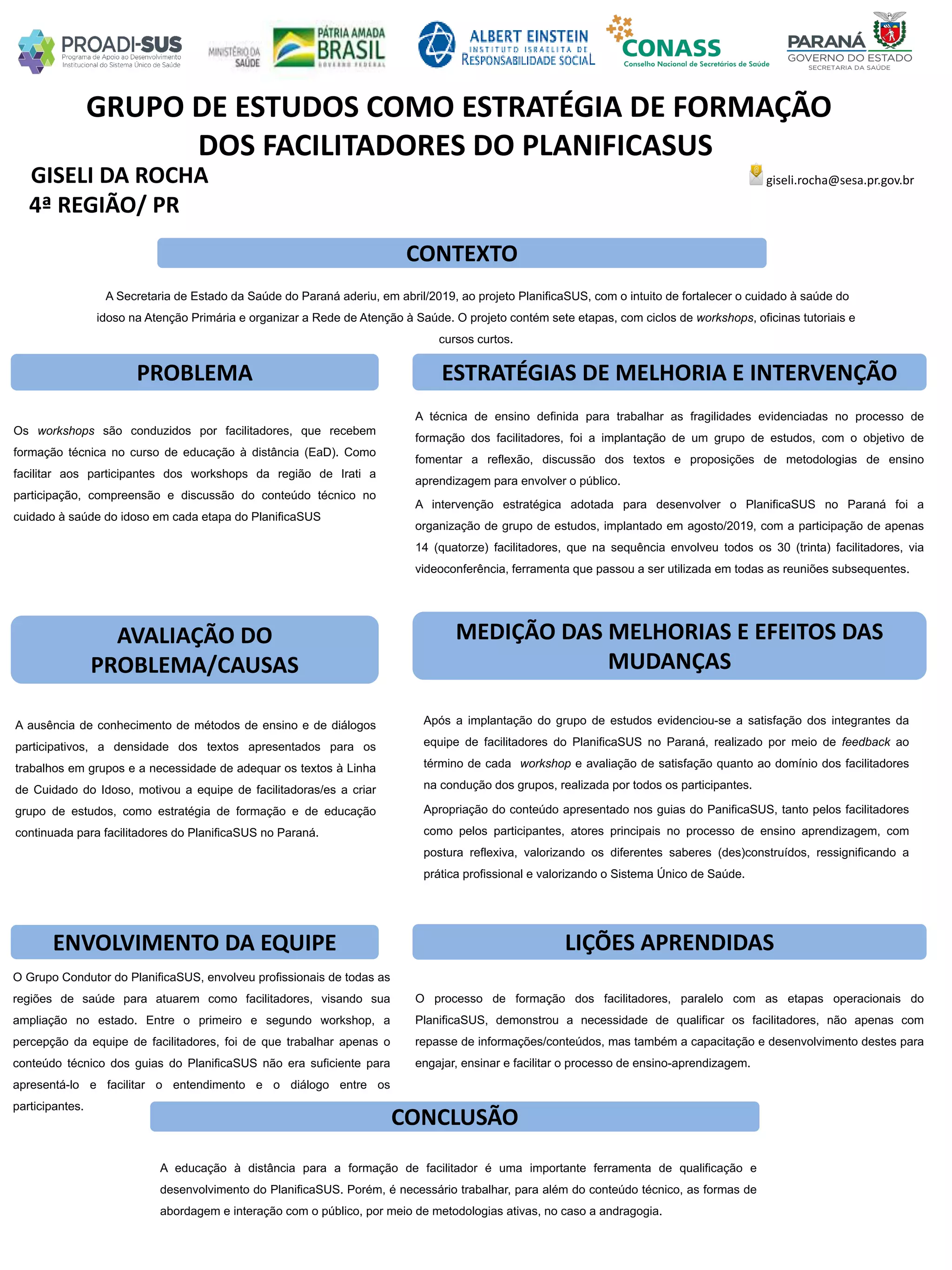 GISELI DA ROCHA
GRUPO DE ESTUDOS COMO ESTRATÉGIA DE FORMAÇÃO
DOS FACILITADORES DO PLANIFICASUS
PROBLEMA ESTRATÉGIAS DE MELHORIA E INTERVENÇÃO
CONCLUSÃO
giseli.rocha@sesa.pr.gov.br
4ª REGIÃO/ PR
CONTEXTO
AVALIAÇÃO DO
PROBLEMA/CAUSAS
ENVOLVIMENTO DA EQUIPE
MEDIÇÃO DAS MELHORIAS E EFEITOS DAS
MUDANÇAS
LIÇÕES APRENDIDAS
A Secretaria de Estado da Saúde do Paraná aderiu, em abril/2019, ao projeto PlanificaSUS, com o intuito de fortalecer o cuidado à saúde do
idoso na Atenção Primária e organizar a Rede de Atenção à Saúde. O projeto contém sete etapas, com ciclos de workshops, oficinas tutoriais e
cursos curtos.
Os workshops são conduzidos por facilitadores, que recebem
formação técnica no curso de educação à distância (EaD). Como
facilitar aos participantes dos workshops da região de Irati a
participação, compreensão e discussão do conteúdo técnico no
cuidado à saúde do idoso em cada etapa do PlanificaSUS
A técnica de ensino definida para trabalhar as fragilidades evidenciadas no processo de
formação dos facilitadores, foi a implantação de um grupo de estudos, com o objetivo de
fomentar a reflexão, discussão dos textos e proposições de metodologias de ensino
aprendizagem para envolver o público.
A intervenção estratégica adotada para desenvolver o PlanificaSUS no Paraná foi a
organização de grupo de estudos, implantado em agosto/2019, com a participação de apenas
14 (quatorze) facilitadores, que na sequência envolveu todos os 30 (trinta) facilitadores, via
videoconferência, ferramenta que passou a ser utilizada em todas as reuniões subsequentes.
A ausência de conhecimento de métodos de ensino e de diálogos
participativos, a densidade dos textos apresentados para os
trabalhos em grupos e a necessidade de adequar os textos à Linha
de Cuidado do Idoso, motivou a equipe de facilitadoras/es a criar
grupo de estudos, como estratégia de formação e de educação
continuada para facilitadores do PlanificaSUS no Paraná.
Após a implantação do grupo de estudos evidenciou-se a satisfação dos integrantes da
equipe de facilitadores do PlanificaSUS no Paraná, realizado por meio de feedback ao
término de cada workshop e avaliação de satisfação quanto ao domínio dos facilitadores
na condução dos grupos, realizada por todos os participantes.
Apropriação do conteúdo apresentado nos guias do PanificaSUS, tanto pelos facilitadores
como pelos participantes, atores principais no processo de ensino aprendizagem, com
postura reflexiva, valorizando os diferentes saberes (des)construídos, ressignificando a
prática profissional e valorizando o Sistema Único de Saúde.
O processo de formação dos facilitadores, paralelo com as etapas operacionais do
PlanificaSUS, demonstrou a necessidade de qualificar os facilitadores, não apenas com
repasse de informações/conteúdos, mas também a capacitação e desenvolvimento destes para
engajar, ensinar e facilitar o processo de ensino-aprendizagem.
A educação à distância para a formação de facilitador é uma importante ferramenta de qualificação e
desenvolvimento do PlanificaSUS. Porém, é necessário trabalhar, para além do conteúdo técnico, as formas de
abordagem e interação com o público, por meio de metodologias ativas, no caso a andragogia.
O Grupo Condutor do PlanificaSUS, envolveu profissionais de todas as
regiões de saúde para atuarem como facilitadores, visando sua
ampliação no estado. Entre o primeiro e segundo workshop, a
percepção da equipe de facilitadores, foi de que trabalhar apenas o
conteúdo técnico dos guias do PlanificaSUS não era suficiente para
apresentá-lo e facilitar o entendimento e o diálogo entre os
participantes.
 