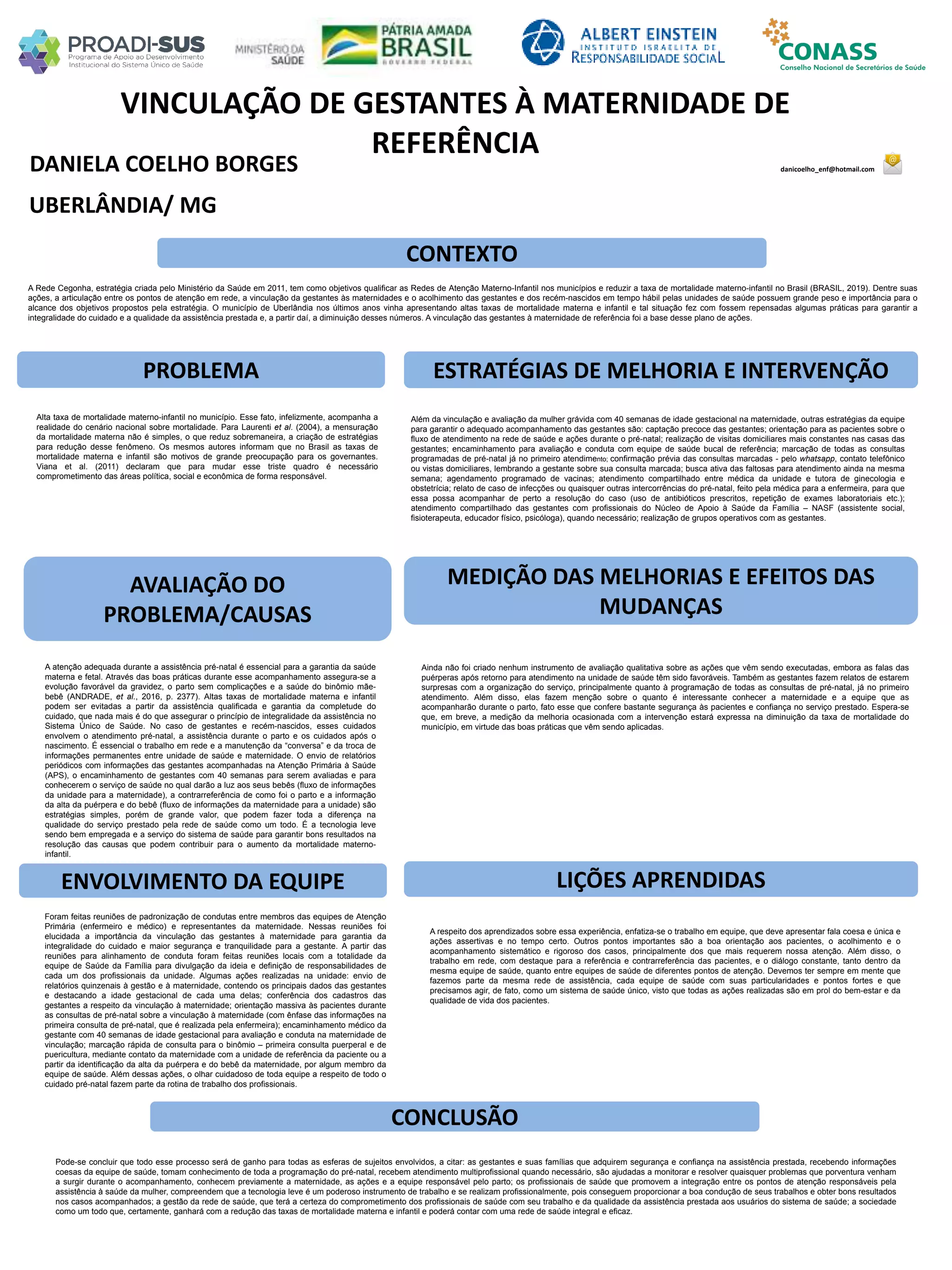 DANIELA COELHO BORGES danicoelho_enf@hotmail.com
VINCULAÇÃO DE GESTANTES À MATERNIDADE DE
REFERÊNCIA
PROBLEMA ESTRATÉGIAS DE MELHORIA E INTERVENÇÃO
CONCLUSÃO
UBERLÂNDIA/ MG
CONTEXTO
AVALIAÇÃO DO
PROBLEMA/CAUSAS
ENVOLVIMENTO DA EQUIPE
MEDIÇÃO DAS MELHORIAS E EFEITOS DAS
MUDANÇAS
LIÇÕES APRENDIDAS
A Rede Cegonha, estratégia criada pelo Ministério da Saúde em 2011, tem como objetivos qualificar as Redes de Atenção Materno-Infantil nos municípios e reduzir a taxa de mortalidade materno-infantil no Brasil (BRASIL, 2019). Dentre suas
ações, a articulação entre os pontos de atenção em rede, a vinculação da gestantes às maternidades e o acolhimento das gestantes e dos recém-nascidos em tempo hábil pelas unidades de saúde possuem grande peso e importância para o
alcance dos objetivos propostos pela estratégia. O município de Uberlândia nos últimos anos vinha apresentando altas taxas de mortalidade materna e infantil e tal situação fez com fossem repensadas algumas práticas para garantir a
integralidade do cuidado e a qualidade da assistência prestada e, a partir daí, a diminuição desses números. A vinculação das gestantes à maternidade de referência foi a base desse plano de ações.
Alta taxa de mortalidade materno-infantil no município. Esse fato, infelizmente, acompanha a
realidade do cenário nacional sobre mortalidade. Para Laurenti et al. (2004), a mensuração
da mortalidade materna não é simples, o que reduz sobremaneira, a criação de estratégias
para redução desse fenômeno. Os mesmos autores informam que no Brasil as taxas de
mortalidade materna e infantil são motivos de grande preocupação para os governantes.
Viana et al. (2011) declaram que para mudar esse triste quadro é necessário
comprometimento das áreas política, social e econômica de forma responsável.
Além da vinculação e avaliação da mulher grávida com 40 semanas de idade gestacional na maternidade, outras estratégias da equipe
para garantir o adequado acompanhamento das gestantes são: captação precoce das gestantes; orientação para as pacientes sobre o
fluxo de atendimento na rede de saúde e ações durante o pré-natal; realização de visitas domiciliares mais constantes nas casas das
gestantes; encaminhamento para avaliação e conduta com equipe de saúde bucal de referência; marcação de todas as consultas
programadas de pré-natal já no primeiro atendimento; confirmação prévia das consultas marcadas - pelo whatsapp, contato telefônico
ou vistas domiciliares, lembrando a gestante sobre sua consulta marcada; busca ativa das faltosas para atendimento ainda na mesma
semana; agendamento programado de vacinas; atendimento compartilhado entre médica da unidade e tutora de ginecologia e
obstetrícia; relato de caso de infecções ou quaisquer outras intercorrências do pré-natal, feito pela médica para a enfermeira, para que
essa possa acompanhar de perto a resolução do caso (uso de antibióticos prescritos, repetição de exames laboratoriais etc.);
atendimento compartilhado das gestantes com profissionais do Núcleo de Apoio à Saúde da Família – NASF (assistente social,
fisioterapeuta, educador físico, psicóloga), quando necessário; realização de grupos operativos com as gestantes.
Ainda não foi criado nenhum instrumento de avaliação qualitativa sobre as ações que vêm sendo executadas, embora as falas das
puérperas após retorno para atendimento na unidade de saúde têm sido favoráveis. Também as gestantes fazem relatos de estarem
surpresas com a organização do serviço, principalmente quanto à programação de todas as consultas de pré-natal, já no primeiro
atendimento. Além disso, elas fazem menção sobre o quanto é interessante conhecer a maternidade e a equipe que as
acompanharão durante o parto, fato esse que confere bastante segurança às pacientes e confiança no serviço prestado. Espera-se
que, em breve, a medição da melhoria ocasionada com a intervenção estará expressa na diminuição da taxa de mortalidade do
município, em virtude das boas práticas que vêm sendo aplicadas.
Foram feitas reuniões de padronização de condutas entre membros das equipes de Atenção
Primária (enfermeiro e médico) e representantes da maternidade. Nessas reuniões foi
elucidada a importância da vinculação das gestantes à maternidade para garantia da
integralidade do cuidado e maior segurança e tranquilidade para a gestante. A partir das
reuniões para alinhamento de conduta foram feitas reuniões locais com a totalidade da
equipe de Saúde da Família para divulgação da ideia e definição de responsabilidades de
cada um dos profissionais da unidade. Algumas ações realizadas na unidade: envio de
relatórios quinzenais à gestão e à maternidade, contendo os principais dados das gestantes
e destacando a idade gestacional de cada uma delas; conferência dos cadastros das
gestantes a respeito da vinculação à maternidade; orientação massiva às pacientes durante
as consultas de pré-natal sobre a vinculação à maternidade (com ênfase das informações na
primeira consulta de pré-natal, que é realizada pela enfermeira); encaminhamento médico da
gestante com 40 semanas de idade gestacional para avaliação e conduta na maternidade de
vinculação; marcação rápida de consulta para o binômio – primeira consulta puerperal e de
puericultura, mediante contato da maternidade com a unidade de referência da paciente ou a
partir da identificação da alta da puérpera e do bebê da maternidade, por algum membro da
equipe de saúde. Além dessas ações, o olhar cuidadoso de toda equipe a respeito de todo o
cuidado pré-natal fazem parte da rotina de trabalho dos profissionais.
A atenção adequada durante a assistência pré-natal é essencial para a garantia da saúde
materna e fetal. Através das boas práticas durante esse acompanhamento assegura-se a
evolução favorável da gravidez, o parto sem complicações e a saúde do binômio mãe-
bebê (ANDRADE, et al., 2016, p. 2377). Altas taxas de mortalidade materna e infantil
podem ser evitadas a partir da assistência qualificada e garantia da completude do
cuidado, que nada mais é do que assegurar o princípio de integralidade da assistência no
Sistema Único de Saúde. No caso de gestantes e recém-nascidos, esses cuidados
envolvem o atendimento pré-natal, a assistência durante o parto e os cuidados após o
nascimento. É essencial o trabalho em rede e a manutenção da “conversa” e da troca de
informações permanentes entre unidade de saúde e maternidade. O envio de relatórios
periódicos com informações das gestantes acompanhadas na Atenção Primária à Saúde
(APS), o encaminhamento de gestantes com 40 semanas para serem avaliadas e para
conhecerem o serviço de saúde no qual darão a luz aos seus bebês (fluxo de informações
da unidade para a maternidade), a contrarreferência de como foi o parto e a informação
da alta da puérpera e do bebê (fluxo de informações da maternidade para a unidade) são
estratégias simples, porém de grande valor, que podem fazer toda a diferença na
qualidade do serviço prestado pela rede de saúde como um todo. É a tecnologia leve
sendo bem empregada e a serviço do sistema de saúde para garantir bons resultados na
resolução das causas que podem contribuir para o aumento da mortalidade materno-
infantil.
A respeito dos aprendizados sobre essa experiência, enfatiza-se o trabalho em equipe, que deve apresentar fala coesa e única e
ações assertivas e no tempo certo. Outros pontos importantes são a boa orientação aos pacientes, o acolhimento e o
acompanhamento sistemático e rigoroso dos casos, principalmente dos que mais requerem nossa atenção. Além disso, o
trabalho em rede, com destaque para a referência e contrarreferência das pacientes, e o diálogo constante, tanto dentro da
mesma equipe de saúde, quanto entre equipes de saúde de diferentes pontos de atenção. Devemos ter sempre em mente que
fazemos parte da mesma rede de assistência, cada equipe de saúde com suas particularidades e pontos fortes e que
precisamos agir, de fato, como um sistema de saúde único, visto que todas as ações realizadas são em prol do bem-estar e da
qualidade de vida dos pacientes.
Pode-se concluir que todo esse processo será de ganho para todas as esferas de sujeitos envolvidos, a citar: as gestantes e suas famílias que adquirem segurança e confiança na assistência prestada, recebendo informações
coesas da equipe de saúde, tomam conhecimento de toda a programação do pré-natal, recebem atendimento multiprofissional quando necessário, são ajudadas a monitorar e resolver quaisquer problemas que porventura venham
a surgir durante o acompanhamento, conhecem previamente a maternidade, as ações e a equipe responsável pelo parto; os profissionais de saúde que promovem a integração entre os pontos de atenção responsáveis pela
assistência à saúde da mulher, compreendem que a tecnologia leve é um poderoso instrumento de trabalho e se realizam profissionalmente, pois conseguem proporcionar a boa condução de seus trabalhos e obter bons resultados
nos casos acompanhados; a gestão da rede de saúde, que terá a certeza do comprometimento dos profissionais de saúde com seu trabalho e da qualidade da assistência prestada aos usuários do sistema de saúde; a sociedade
como um todo que, certamente, ganhará com a redução das taxas de mortalidade materna e infantil e poderá contar com uma rede de saúde integral e eficaz.
 