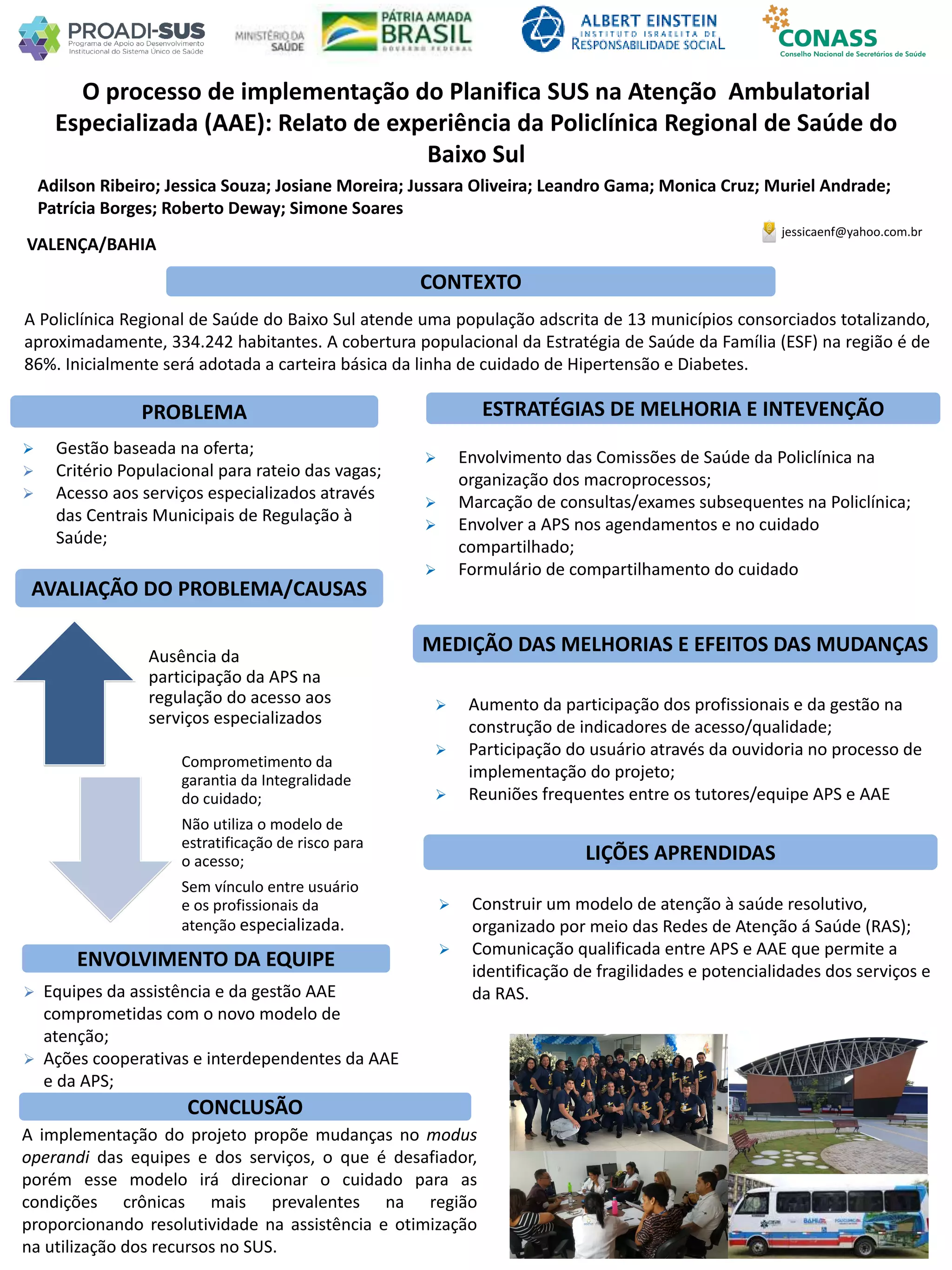 Adilson Ribeiro; Jessica Souza; Josiane Moreira; Jussara Oliveira; Leandro Gama; Monica Cruz; Muriel Andrade;
Patrícia Borges; Roberto Deway; Simone Soares
O processo de implementação do Planifica SUS na Atenção Ambulatorial
Especializada (AAE): Relato de experiência da Policlínica Regional de Saúde do
Baixo Sul
PROBLEMA ESTRATÉGIAS DE MELHORIA E INTEVENÇÃO
CONCLUSÃO
jessicaenf@yahoo.com.br
VALENÇA/BAHIA
CONTEXTO
AVALIAÇÃO DO PROBLEMA/CAUSAS
ENVOLVIMENTO DA EQUIPE
MEDIÇÃO DAS MELHORIAS E EFEITOS DAS MUDANÇAS
LIÇÕES APRENDIDAS
A Policlínica Regional de Saúde do Baixo Sul atende uma população adscrita de 13 municípios consorciados totalizando,
aproximadamente, 334.242 habitantes. A cobertura populacional da Estratégia de Saúde da Família (ESF) na região é de
86%. Inicialmente será adotada a carteira básica da linha de cuidado de Hipertensão e Diabetes.
 Envolvimento das Comissões de Saúde da Policlínica na
organização dos macroprocessos;
 Marcação de consultas/exames subsequentes na Policlínica;
 Envolver a APS nos agendamentos e no cuidado
compartilhado;
 Formulário de compartilhamento do cuidado
 Gestão baseada na oferta;
 Critério Populacional para rateio das vagas;
 Acesso aos serviços especializados através
das Centrais Municipais de Regulação à
Saúde;
Ausência da
participação da APS na
regulação do acesso aos
serviços especializados
Comprometimento da
garantia da Integralidade
do cuidado;
Não utiliza o modelo de
estratificação de risco para
o acesso;
Sem vínculo entre usuário
e os profissionais da
atenção especializada.
 Equipes da assistência e da gestão AAE
comprometidas com o novo modelo de
atenção;
 Ações cooperativas e interdependentes da AAE
e da APS;
 Aumento da participação dos profissionais e da gestão na
construção de indicadores de acesso/qualidade;
 Participação do usuário através da ouvidoria no processo de
implementação do projeto;
 Reuniões frequentes entre os tutores/equipe APS e AAE
 Construir um modelo de atenção à saúde resolutivo,
organizado por meio das Redes de Atenção á Saúde (RAS);
 Comunicação qualificada entre APS e AAE que permite a
identificação de fragilidades e potencialidades dos serviços e
da RAS.
A implementação do projeto propõe mudanças no modus
operandi das equipes e dos serviços, o que é desafiador,
porém esse modelo irá direcionar o cuidado para as
condições crônicas mais prevalentes na região
proporcionando resolutividade na assistência e otimização
na utilização dos recursos no SUS.
 