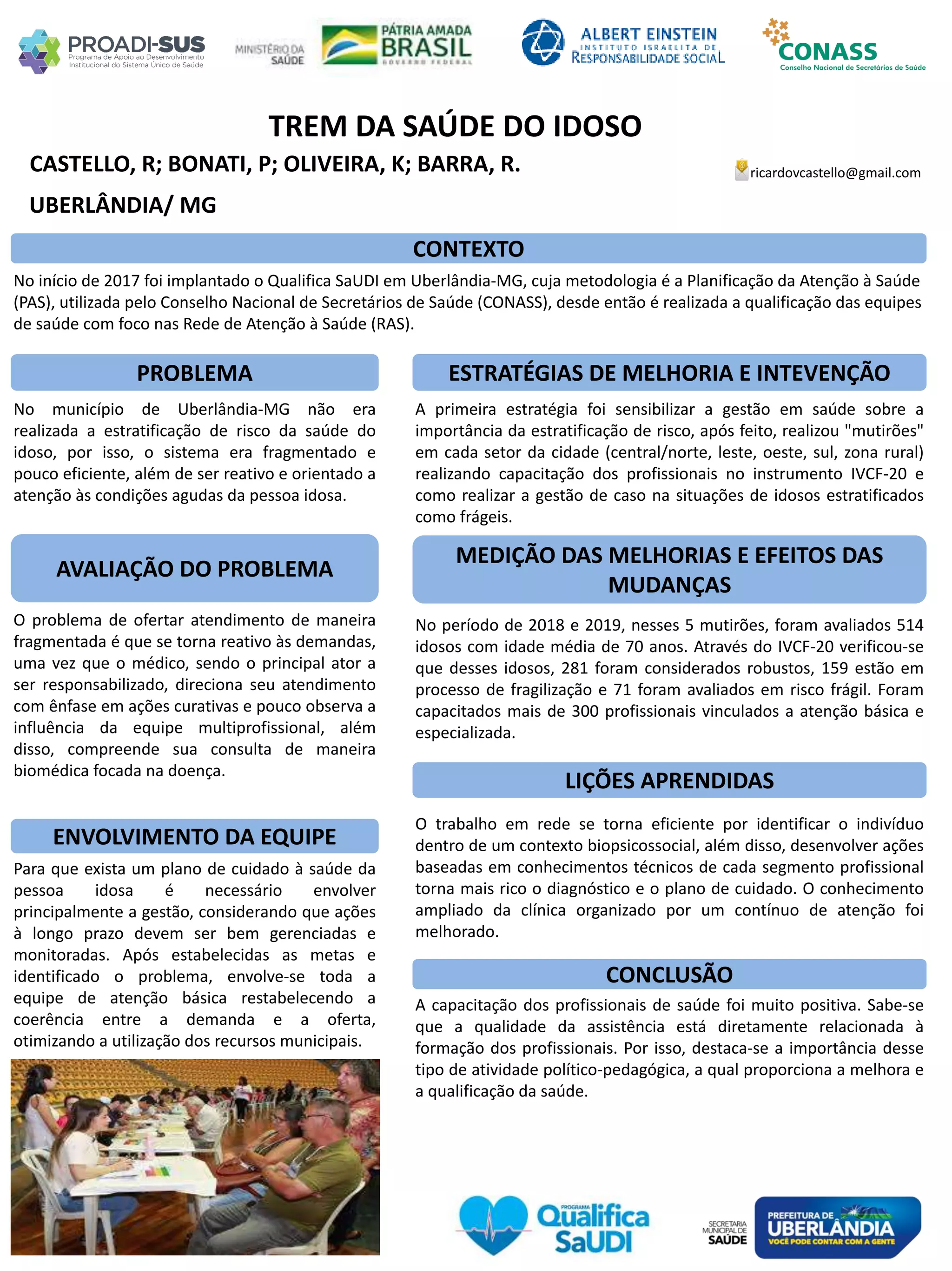 CASTELLO, R; BONATI, P; OLIVEIRA, K; BARRA, R.
TREM DA SAÚDE DO IDOSO
PROBLEMA ESTRATÉGIAS DE MELHORIA E INTEVENÇÃO
CONCLUSÃO
ricardovcastello@gmail.com
UBERLÂNDIA/ MG
CONTEXTO
AVALIAÇÃO DO PROBLEMA
ENVOLVIMENTO DA EQUIPE
MEDIÇÃO DAS MELHORIAS E EFEITOS DAS
MUDANÇAS
LIÇÕES APRENDIDAS
No início de 2017 foi implantado o Qualifica SaUDI em Uberlândia-MG, cuja metodologia é a Planificação da Atenção à Saúde
(PAS), utilizada pelo Conselho Nacional de Secretários de Saúde (CONASS), desde então é realizada a qualificação das equipes
de saúde com foco nas Rede de Atenção à Saúde (RAS).
No município de Uberlândia-MG não era
realizada a estratificação de risco da saúde do
idoso, por isso, o sistema era fragmentado e
pouco eficiente, além de ser reativo e orientado a
atenção às condições agudas da pessoa idosa.
O problema de ofertar atendimento de maneira
fragmentada é que se torna reativo às demandas,
uma vez que o médico, sendo o principal ator a
ser responsabilizado, direciona seu atendimento
com ênfase em ações curativas e pouco observa a
influência da equipe multiprofissional, além
disso, compreende sua consulta de maneira
biomédica focada na doença.
Para que exista um plano de cuidado à saúde da
pessoa idosa é necessário envolver
principalmente a gestão, considerando que ações
à longo prazo devem ser bem gerenciadas e
monitoradas. Após estabelecidas as metas e
identificado o problema, envolve-se toda a
equipe de atenção básica restabelecendo a
coerência entre a demanda e a oferta,
otimizando a utilização dos recursos municipais.
A primeira estratégia foi sensibilizar a gestão em saúde sobre a
importância da estratificação de risco, após feito, realizou "mutirões"
em cada setor da cidade (central/norte, leste, oeste, sul, zona rural)
realizando capacitação dos profissionais no instrumento IVCF-20 e
como realizar a gestão de caso na situações de idosos estratificados
como frágeis.
No período de 2018 e 2019, nesses 5 mutirões, foram avaliados 514
idosos com idade média de 70 anos. Através do IVCF-20 verificou-se
que desses idosos, 281 foram considerados robustos, 159 estão em
processo de fragilização e 71 foram avaliados em risco frágil. Foram
capacitados mais de 300 profissionais vinculados a atenção básica e
especializada.
O trabalho em rede se torna eficiente por identificar o indivíduo
dentro de um contexto biopsicossocial, além disso, desenvolver ações
baseadas em conhecimentos técnicos de cada segmento profissional
torna mais rico o diagnóstico e o plano de cuidado. O conhecimento
ampliado da clínica organizado por um contínuo de atenção foi
melhorado.
A capacitação dos profissionais de saúde foi muito positiva. Sabe-se
que a qualidade da assistência está diretamente relacionada à
formação dos profissionais. Por isso, destaca-se a importância desse
tipo de atividade político-pedagógica, a qual proporciona a melhora e
a qualificação da saúde.
 