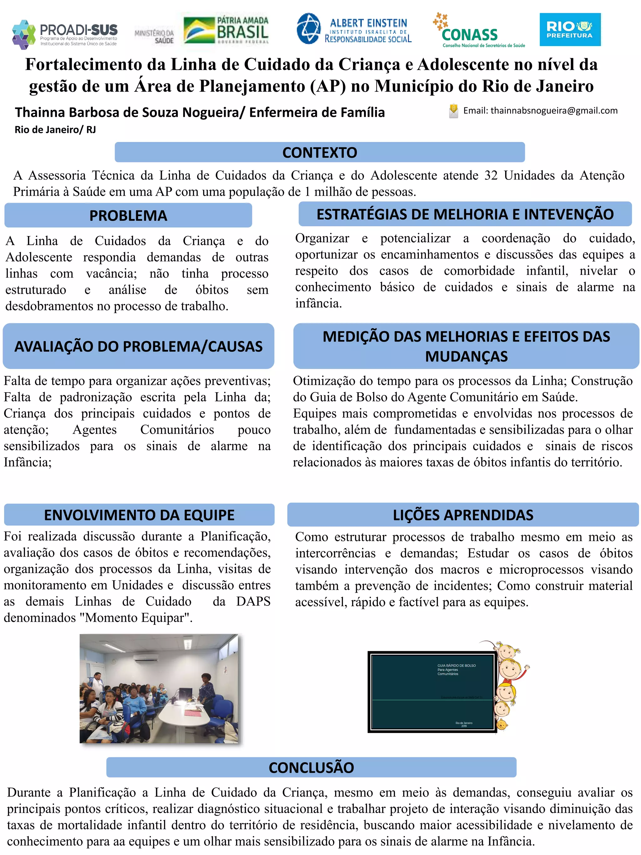 Thainna Barbosa de Souza Nogueira/ Enfermeira de Família
Fortalecimento da Linha de Cuidado da Criança e Adolescente no nível da
gestão de um Área de Planejamento (AP) no Município do Rio de Janeiro
PROBLEMA ESTRATÉGIAS DE MELHORIA E INTEVENÇÃO
CONCLUSÃO
Email: thainnabsnogueira@gmail.com
Rio de Janeiro/ RJ
CONTEXTO
AVALIAÇÃO DO PROBLEMA/CAUSAS
ENVOLVIMENTO DA EQUIPE
MEDIÇÃO DAS MELHORIAS E EFEITOS DAS
MUDANÇAS
LIÇÕES APRENDIDAS
A Assessoria Técnica da Linha de Cuidados da Criança e do Adolescente atende 32 Unidades da Atenção
Primária à Saúde em uma AP com uma população de 1 milhão de pessoas.
A Linha de Cuidados da Criança e do
Adolescente respondia demandas de outras
linhas com vacância; não tinha processo
estruturado e análise de óbitos sem
desdobramentos no processo de trabalho.
Organizar e potencializar a coordenação do cuidado,
oportunizar os encaminhamentos e discussões das equipes a
respeito dos casos de comorbidade infantil, nivelar o
conhecimento básico de cuidados e sinais de alarme na
infância.
Falta de tempo para organizar ações preventivas;
Falta de padronização escrita pela Linha da;
Criança dos principais cuidados e pontos de
atenção; Agentes Comunitários pouco
sensibilizados para os sinais de alarme na
Infância;
Otimização do tempo para os processos da Linha; Construção
do Guia de Bolso do Agente Comunitário em Saúde.
Equipes mais comprometidas e envolvidas nos processos de
trabalho, além de fundamentadas e sensibilizadas para o olhar
de identificação dos principais cuidados e sinais de riscos
relacionados às maiores taxas de óbitos infantis do território.
Foi realizada discussão durante a Planificação,
avaliação dos casos de óbitos e recomendações,
organização dos processos da Linha, visitas de
monitoramento em Unidades e discussão entres
as demais Linhas de Cuidado da DAPS
denominados "Momento Equipar".
Como estruturar processos de trabalho mesmo em meio as
intercorrências e demandas; Estudar os casos de óbitos
visando intervenção dos macros e microprocessos visando
também a prevenção de incidentes; Como construir material
acessível, rápido e factível para as equipes.
Durante a Planificação a Linha de Cuidado da Criança, mesmo em meio às demandas, conseguiu avaliar os
principais pontos críticos, realizar diagnóstico situacional e trabalhar projeto de interação visando diminuição das
taxas de mortalidade infantil dentro do território de residência, buscando maior acessibilidade e nivelamento de
conhecimento para aa equipes e um olhar mais sensibilizado para os sinais de alarme na Infância.
 