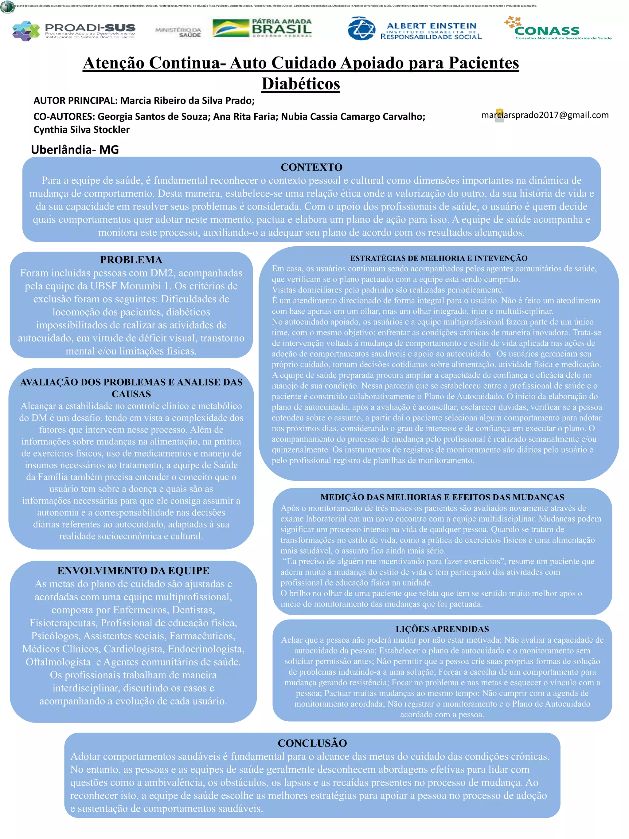 AUTOR PRINCIPAL: Marcia Ribeiro da Silva Prado;
CO-AUTORES: Georgia Santos de Souza; Ana Rita Faria; Nubia Cassia Camargo Carvalho;
Cynthia Silva Stockler
Atenção Continua- Auto Cuidado Apoiado para Pacientes
Diabéticos
PROBLEMA
Foram incluídas pessoas com DM2, acompanhadas
pela equipe da UBSF Morumbi 1. Os critérios de
exclusão foram os seguintes: Dificuldades de
locomoção dos pacientes, diabéticos
impossibilitados de realizar as atividades de
autocuidado, em virtude de déficit visual, transtorno
mental e/ou limitações físicas.
ESTRATÉGIAS DE MELHORIA E INTEVENÇÃO
Em casa, os usuários continuam sendo acompanhados pelos agentes comunitários de saúde,
que verificam se o plano pactuado com a equipe está sendo cumprido.
Visitas domiciliares pelo padrinho são realizadas periodicamente.
É um atendimento direcionado de forma integral para o usuário. Não é feito um atendimento
com base apenas em um olhar, mas um olhar integrado, inter e multidisciplinar.
No autocuidado apoiado, os usuários e a equipe multiprofissional fazem parte de um único
time, com o mesmo objetivo: enfrentar as condições crônicas de maneira inovadora. Trata-se
de intervenção voltada à mudança de comportamento e estilo de vida aplicada nas ações de
adoção de comportamentos saudáveis e apoio ao autocuidado. Os usuários gerenciam seu
próprio cuidado, tomam decisões cotidianas sobre alimentação, atividade física e medicação.
A equipe de saúde preparada procura ampliar a capacidade de confiança e eficácia dele no
manejo de sua condição. Nessa parceria que se estabeleceu entre o profissional de saúde e o
paciente é construído colaborativamente o Plano de Autocuidado. O início da elaboração do
plano de autocuidado, após a avaliação é aconselhar, esclarecer dúvidas, verificar se a pessoa
entendeu sobre o assunto, a partir daí o paciente seleciona algum comportamento para adotar
nos próximos dias, considerando o grau de interesse e de confiança em executar o plano. O
acompanhamento do processo de mudança pelo profissional é realizado semanalmente e/ou
quinzenalmente. Os instrumentos de registros de monitoramento são diários pelo usuário e
pelo profissional registro de planilhas de monitoramento.
CONCLUSÃO
Adotar comportamentos saudáveis é fundamental para o alcance das metas do cuidado das condições crônicas.
No entanto, as pessoas e as equipes de saúde geralmente desconhecem abordagens efetivas para lidar com
questões como a ambivalência, os obstáculos, os lapsos e as recaídas presentes no processo de mudança. Ao
reconhecer isto, a equipe de saúde escolhe as melhores estratégias para apoiar a pessoa no processo de adoção
e sustentação de comportamentos saudáveis.
marciarsprado2017@gmail.com
Uberlândia- MG
CONTEXTO
Para a equipe de saúde, é fundamental reconhecer o contexto pessoal e cultural como dimensões importantes na dinâmica de
mudança de comportamento. Desta maneira, estabelece-se uma relação ética onde a valorização do outro, da sua história de vida e
da sua capacidade em resolver seus problemas é considerada. Com o apoio dos profissionais de saúde, o usuário é quem decide
quais comportamentos quer adotar neste momento, pactua e elabora um plano de ação para isso. A equipe de saúde acompanha e
monitora este processo, auxiliando-o a adequar seu plano de acordo com os resultados alcançados.
AVALIAÇÃO DOS PROBLEMAS E ANALISE DAS
CAUSAS
Alcançar a estabilidade no controle clínico e metabólico
do DM é um desafio, tendo em vista a complexidade dos
fatores que interveem nesse processo. Além de
informações sobre mudanças na alimentação, na prática
de exercícios físicos, uso de medicamentos e manejo de
insumos necessários ao tratamento, a equipe de Saúde
da Família também precisa entender o conceito que o
usuário tem sobre a doença e quais são as
informações necessárias para que ele consiga assumir a
autonomia e a corresponsabilidade nas decisões
diárias referentes ao autocuidado, adaptadas à sua
realidade socioeconômica e cultural.
ENVOLVIMENTO DA EQUIPE
As metas do plano de cuidado são ajustadas e
acordadas com uma equipe multiprofissional,
composta por Enfermeiros, Dentistas,
Fisioterapeutas, Profissional de educação física,
Psicólogos, Assistentes sociais, Farmacêuticos,
Médicos Clínicos, Cardiologista, Endocrinologista,
Oftalmologista e Agentes comunitários de saúde.
Os profissionais trabalham de maneira
interdisciplinar, discutindo os casos e
acompanhando a evolução de cada usuário.
MEDIÇÃO DAS MELHORIAS E EFEITOS DAS MUDANÇAS
Após o monitoramento de três meses os pacientes são avaliados novamente através de
exame laboratorial em um novo encontro com a equipe multidisciplinar. Mudanças podem
significar um processo intenso na vida de qualquer pessoa. Quando se tratam de
transformações no estilo de vida, como a prática de exercícios físicos e uma alimentação
mais saudável, o assunto fica ainda mais sério.
“Eu preciso de alguém me incentivando para fazer exercícios”, resume um paciente que
aderiu muito a mudança do estilo de vida e tem participado das atividades com
profissional de educação física na unidade.
O brilho no olhar de uma paciente que relata que tem se sentido muito melhor após o
inicio do monitoramento das mudanças que foi pactuada.
LIÇÕES APRENDIDAS
Achar que a pessoa não poderá mudar por não estar motivada; Não avaliar a capacidade de
autocuidado da pessoa; Estabelecer o plano de autocuidado e o monitoramento sem
solicitar permissão antes; Não permitir que a pessoa crie suas próprias formas de solução
de problemas induzindo-a a uma solução; Forçar a escolha de um comportamento para
mudança gerando resistência; Focar no problema e nas metas e esquecer o vínculo com a
pessoa; Pactuar muitas mudanças ao mesmo tempo; Não cumprir com a agenda de
monitoramento acordada; Não registrar o monitoramento e o Plano de Autocuidado
acordado com a pessoa.
As metas do plano de cuidado são ajustadas e acordadas com uma equipe multiprofissional, composta por Enfermeiros, Dentistas, Fisioterapeutas, Profissional de educação física, Psicólogos, Assistentes sociais, Farmacêuticos, Médicos Clínicos, Cardiologista, Endocrinologista, Oftalmologista e Agentes comunitários de saúde. Os profissionais trabalham de maneira interdisciplinar, discutindo os casos e acompanhando a evolução de cada usuário.
 