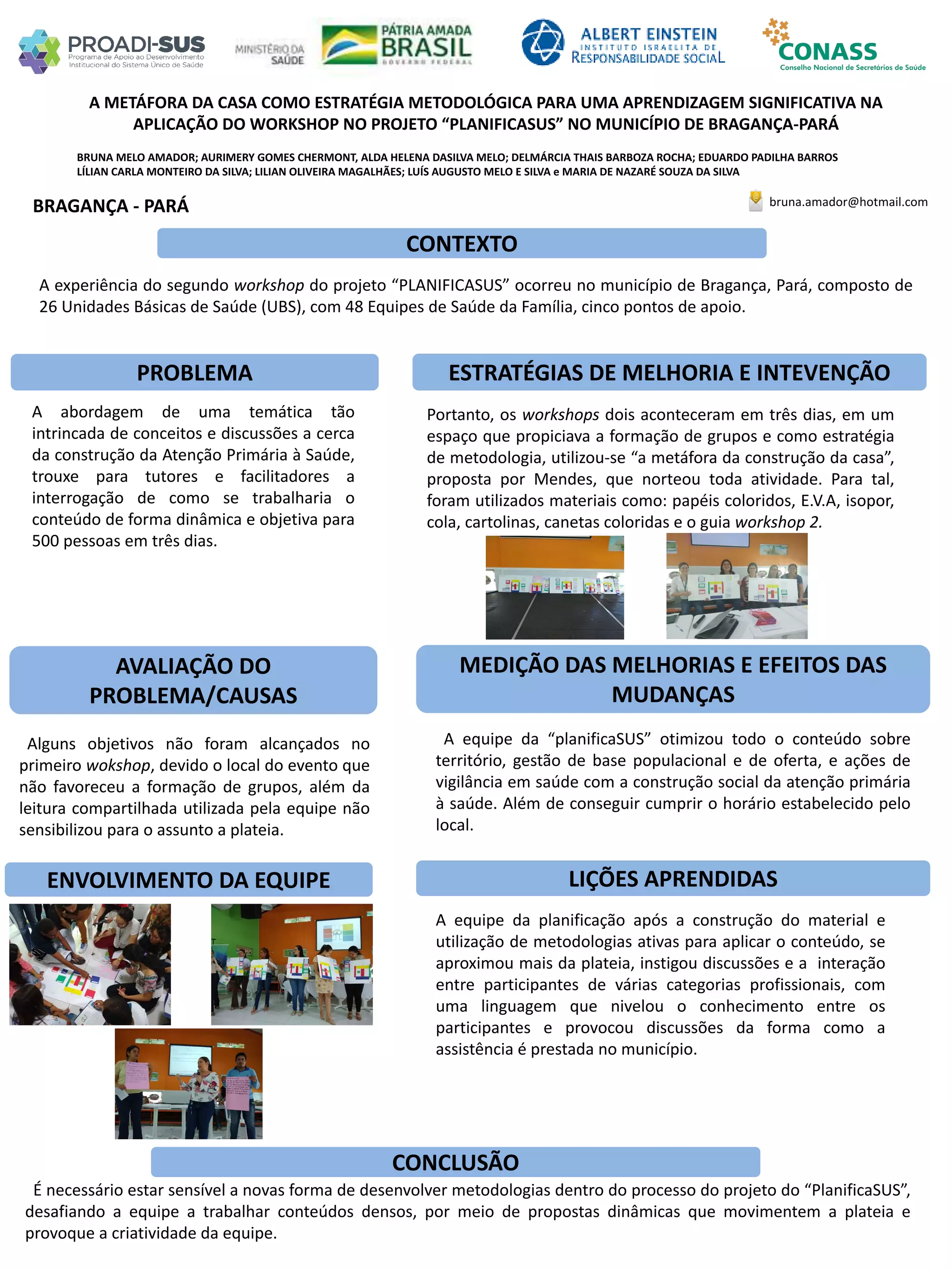 BRUNA MELO AMADOR; AURIMERY GOMES CHERMONT, ALDA HELENA DASILVA MELO; DELMÁRCIA THAIS BARBOZA ROCHA; EDUARDO PADILHA BARROS
LÍLIAN CARLA MONTEIRO DA SILVA; LILIAN OLIVEIRA MAGALHÃES; LUÍS AUGUSTO MELO E SILVA e MARIA DE NAZARÉ SOUZA DA SILVA
A METÁFORA DA CASA COMO ESTRATÉGIA METODOLÓGICA PARA UMA APRENDIZAGEM SIGNIFICATIVA NA
APLICAÇÃO DO WORKSHOP NO PROJETO “PLANIFICASUS” NO MUNICÍPIO DE BRAGANÇA-PARÁ
PROBLEMA ESTRATÉGIAS DE MELHORIA E INTEVENÇÃO
CONCLUSÃO
bruna.amador@hotmail.comBRAGANÇA - PARÁ
CONTEXTO
AVALIAÇÃO DO
PROBLEMA/CAUSAS
ENVOLVIMENTO DA EQUIPE
MEDIÇÃO DAS MELHORIAS E EFEITOS DAS
MUDANÇAS
LIÇÕES APRENDIDAS
A experiência do segundo workshop do projeto “PLANIFICASUS” ocorreu no município de Bragança, Pará, composto de
26 Unidades Básicas de Saúde (UBS), com 48 Equipes de Saúde da Família, cinco pontos de apoio.
A abordagem de uma temática tão
intrincada de conceitos e discussões a cerca
da construção da Atenção Primária à Saúde,
trouxe para tutores e facilitadores a
interrogação de como se trabalharia o
conteúdo de forma dinâmica e objetiva para
500 pessoas em três dias.
Portanto, os workshops dois aconteceram em três dias, em um
espaço que propiciava a formação de grupos e como estratégia
de metodologia, utilizou-se “a metáfora da construção da casa”,
proposta por Mendes, que norteou toda atividade. Para tal,
foram utilizados materiais como: papéis coloridos, E.V.A, isopor,
cola, cartolinas, canetas coloridas e o guia workshop 2.
Alguns objetivos não foram alcançados no
primeiro wokshop, devido o local do evento que
não favoreceu a formação de grupos, além da
leitura compartilhada utilizada pela equipe não
sensibilizou para o assunto a plateia.
A equipe da “planificaSUS” otimizou todo o conteúdo sobre
território, gestão de base populacional e de oferta, e ações de
vigilância em saúde com a construção social da atenção primária
à saúde. Além de conseguir cumprir o horário estabelecido pelo
local.
A equipe da planificação após a construção do material e
utilização de metodologias ativas para aplicar o conteúdo, se
aproximou mais da plateia, instigou discussões e a interação
entre participantes de várias categorias profissionais, com
uma linguagem que nivelou o conhecimento entre os
participantes e provocou discussões da forma como a
assistência é prestada no município.
É necessário estar sensível a novas forma de desenvolver metodologias dentro do processo do projeto do “PlanificaSUS”,
desafiando a equipe a trabalhar conteúdos densos, por meio de propostas dinâmicas que movimentem a plateia e
provoque a criatividade da equipe.
 