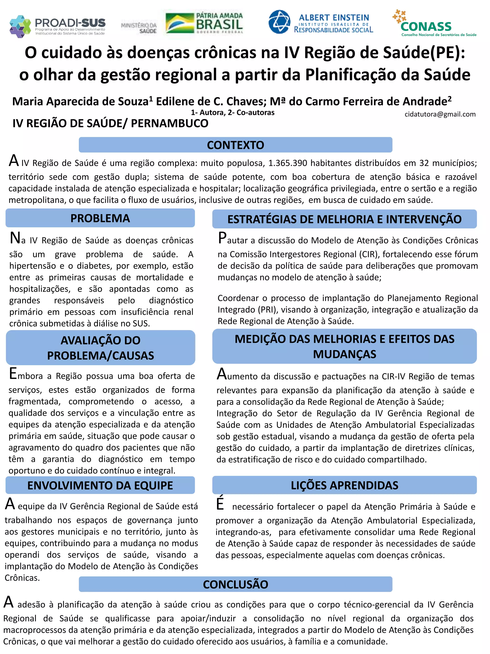 Maria Aparecida de Souza1 Edilene de C. Chaves; Mª do Carmo Ferreira de Andrade2
1- Autora, 2- Co-autoras
O cuidado às doenças crônicas na IV Região de Saúde(PE):
o olhar da gestão regional a partir da Planificação da Saúde
PROBLEMA ESTRATÉGIAS DE MELHORIA E INTERVENÇÃO
CONCLUSÃO
cidatutora@gmail.com
IV REGIÃO DE SAÚDE/ PERNAMBUCO
CONTEXTO
AVALIAÇÃO DO
PROBLEMA/CAUSAS
ENVOLVIMENTO DA EQUIPE
MEDIÇÃO DAS MELHORIAS E EFEITOS DAS
MUDANÇAS
LIÇÕES APRENDIDAS
AIV Região de Saúde é uma região complexa: muito populosa, 1.365.390 habitantes distribuídos em 32 municípios;
território sede com gestão dupla; sistema de saúde potente, com boa cobertura de atenção básica e razoável
capacidade instalada de atenção especializada e hospitalar; localização geográfica privilegiada, entre o sertão e a região
metropolitana, o que facilita o fluxo de usuários, inclusive de outras regiões, em busca de cuidado em saúde.
Na IV Região de Saúde as doenças crônicas
são um grave problema de saúde. A
hipertensão e o diabetes, por exemplo, estão
entre as primeiras causas de mortalidade e
hospitalizações, e são apontadas como as
grandes responsáveis pelo diagnóstico
primário em pessoas com insuficiência renal
crônica submetidas à diálise no SUS.
Pautar a discussão do Modelo de Atenção às Condições Crônicas
na Comissão Intergestores Regional (CIR), fortalecendo esse fórum
de decisão da política de saúde para deliberações que promovam
mudanças no modelo de atenção à saúde;
Coordenar o processo de implantação do Planejamento Regional
Integrado (PRI), visando à organização, integração e atualização da
Rede Regional de Atenção à Saúde.
Embora a Região possua uma boa oferta de
serviços, estes estão organizados de forma
fragmentada, comprometendo o acesso, a
qualidade dos serviços e a vinculação entre as
equipes da atenção especializada e da atenção
primária em saúde, situação que pode causar o
agravamento do quadro dos pacientes que não
têm a garantia do diagnóstico em tempo
oportuno e do cuidado contínuo e integral.
Aumento da discussão e pactuações na CIR-IV Região de temas
relevantes para expansão da planificação da atenção à saúde e
para a consolidação da Rede Regional de Atenção à Saúde;
Integração do Setor de Regulação da IV Gerência Regional de
Saúde com as Unidades de Atenção Ambulatorial Especializadas
sob gestão estadual, visando a mudança da gestão de oferta pela
gestão do cuidado, a partir da implantação de diretrizes clínicas,
da estratificação de risco e do cuidado compartilhado.
Aequipe da IV Gerência Regional de Saúde está
trabalhando nos espaços de governança junto
aos gestores municipais e no território, junto às
equipes, contribuindo para a mudança no modus
operandi dos serviços de saúde, visando a
implantação do Modelo de Atenção às Condições
Crônicas.
É necessário fortalecer o papel da Atenção Primária à Saúde e
promover a organização da Atenção Ambulatorial Especializada,
integrando-as, para efetivamente consolidar uma Rede Regional
de Atenção à Saúde capaz de responder às necessidades de saúde
das pessoas, especialmente aquelas com doenças crônicas.
A adesão à planificação da atenção à saúde criou as condições para que o corpo técnico-gerencial da IV Gerência
Regional de Saúde se qualificasse para apoiar/induzir a consolidação no nível regional da organização dos
macroprocessos da atenção primária e da atenção especializada, integrados a partir do Modelo de Atenção às Condições
Crônicas, o que vai melhorar a gestão do cuidado oferecido aos usuários, à família e a comunidade.
 