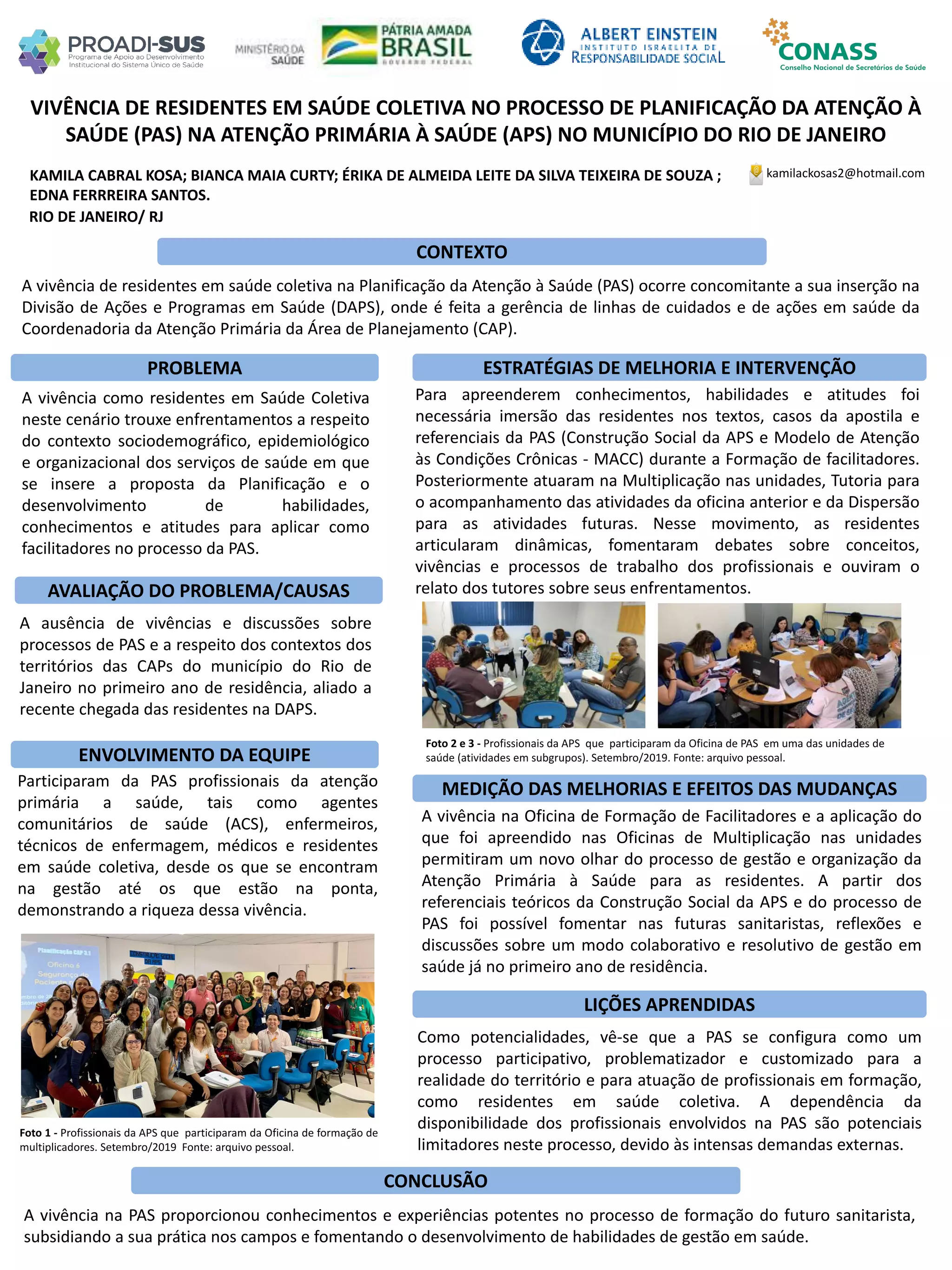 KAMILA CABRAL KOSA; BIANCA MAIA CURTY; ÉRIKA DE ALMEIDA LEITE DA SILVA TEIXEIRA DE SOUZA ;
EDNA FERRREIRA SANTOS.
VIVÊNCIA DE RESIDENTES EM SAÚDE COLETIVA NO PROCESSO DE PLANIFICAÇÃO DA ATENÇÃO À
SAÚDE (PAS) NA ATENÇÃO PRIMÁRIA À SAÚDE (APS) NO MUNICÍPIO DO RIO DE JANEIRO
PROBLEMA ESTRATÉGIAS DE MELHORIA E INTERVENÇÃO
CONCLUSÃO
kamilackosas2@hotmail.com
RIO DE JANEIRO/ RJ
CONTEXTO
AVALIAÇÃO DO PROBLEMA/CAUSAS
ENVOLVIMENTO DA EQUIPE
MEDIÇÃO DAS MELHORIAS E EFEITOS DAS MUDANÇAS
LIÇÕES APRENDIDAS
A vivência de residentes em saúde coletiva na Planificação da Atenção à Saúde (PAS) ocorre concomitante a sua inserção na
Divisão de Ações e Programas em Saúde (DAPS), onde é feita a gerência de linhas de cuidados e de ações em saúde da
Coordenadoria da Atenção Primária da Área de Planejamento (CAP).
A vivência como residentes em Saúde Coletiva
neste cenário trouxe enfrentamentos a respeito
do contexto sociodemográfico, epidemiológico
e organizacional dos serviços de saúde em que
se insere a proposta da Planificação e o
desenvolvimento de habilidades,
conhecimentos e atitudes para aplicar como
facilitadores no processo da PAS.
A ausência de vivências e discussões sobre
processos de PAS e a respeito dos contextos dos
territórios das CAPs do município do Rio de
Janeiro no primeiro ano de residência, aliado a
recente chegada das residentes na DAPS.
Participaram da PAS profissionais da atenção
primária a saúde, tais como agentes
comunitários de saúde (ACS), enfermeiros,
técnicos de enfermagem, médicos e residentes
em saúde coletiva, desde os que se encontram
na gestão até os que estão na ponta,
demonstrando a riqueza dessa vivência.
Para apreenderem conhecimentos, habilidades e atitudes foi
necessária imersão das residentes nos textos, casos da apostila e
referenciais da PAS (Construção Social da APS e Modelo de Atenção
às Condições Crônicas - MACC) durante a Formação de facilitadores.
Posteriormente atuaram na Multiplicação nas unidades, Tutoria para
o acompanhamento das atividades da oficina anterior e da Dispersão
para as atividades futuras. Nesse movimento, as residentes
articularam dinâmicas, fomentaram debates sobre conceitos,
vivências e processos de trabalho dos profissionais e ouviram o
relato dos tutores sobre seus enfrentamentos.
A vivência na Oficina de Formação de Facilitadores e a aplicação do
que foi apreendido nas Oficinas de Multiplicação nas unidades
permitiram um novo olhar do processo de gestão e organização da
Atenção Primária à Saúde para as residentes. A partir dos
referenciais teóricos da Construção Social da APS e do processo de
PAS foi possível fomentar nas futuras sanitaristas, reflexões e
discussões sobre um modo colaborativo e resolutivo de gestão em
saúde já no primeiro ano de residência.
A vivência na PAS proporcionou conhecimentos e experiências potentes no processo de formação do futuro sanitarista,
subsidiando a sua prática nos campos e fomentando o desenvolvimento de habilidades de gestão em saúde.
Como potencialidades, vê-se que a PAS se configura como um
processo participativo, problematizador e customizado para a
realidade do território e para atuação de profissionais em formação,
como residentes em saúde coletiva. A dependência da
disponibilidade dos profissionais envolvidos na PAS são potenciais
limitadores neste processo, devido às intensas demandas externas.
Foto 1 - Profissionais da APS que participaram da Oficina de formação de
multiplicadores. Setembro/2019 Fonte: arquivo pessoal.
Foto 2 e 3 - Profissionais da APS que participaram da Oficina de PAS em uma das unidades de
saúde (atividades em subgrupos). Setembro/2019. Fonte: arquivo pessoal.
 