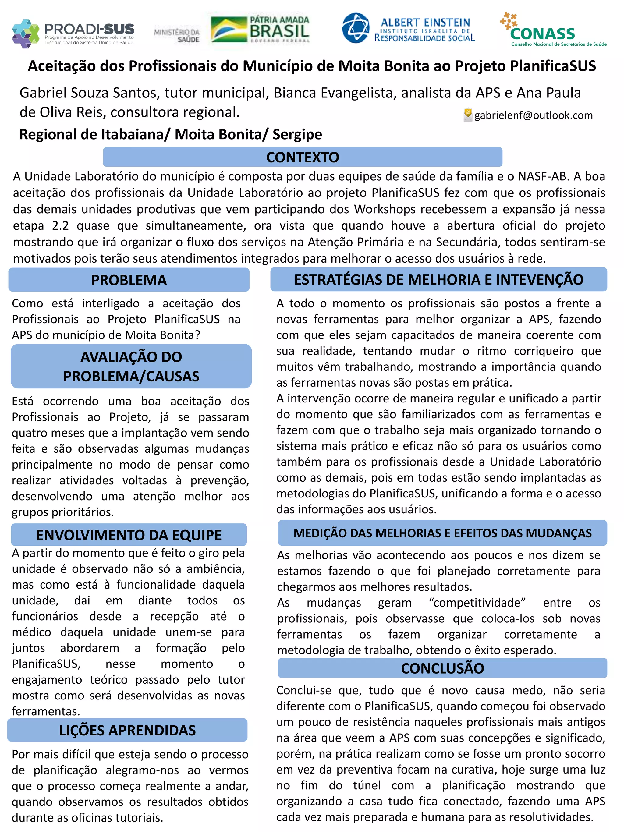 Gabriel Souza Santos, tutor municipal, Bianca Evangelista, analista da APS e Ana Paula
de Oliva Reis, consultora regional.
Aceitação dos Profissionais do Município de Moita Bonita ao Projeto PlanificaSUS
PROBLEMA ESTRATÉGIAS DE MELHORIA E INTEVENÇÃO
CONCLUSÃO
gabrielenf@outlook.com
Regional de Itabaiana/ Moita Bonita/ Sergipe
CONTEXTO
AVALIAÇÃO DO
PROBLEMA/CAUSAS
ENVOLVIMENTO DA EQUIPE MEDIÇÃO DAS MELHORIAS E EFEITOS DAS MUDANÇAS
LIÇÕES APRENDIDAS
A Unidade Laboratório do município é composta por duas equipes de saúde da família e o NASF-AB. A boa
aceitação dos profissionais da Unidade Laboratório ao projeto PlanificaSUS fez com que os profissionais
das demais unidades produtivas que vem participando dos Workshops recebessem a expansão já nessa
etapa 2.2 quase que simultaneamente, ora vista que quando houve a abertura oficial do projeto
mostrando que irá organizar o fluxo dos serviços na Atenção Primária e na Secundária, todos sentiram-se
motivados pois terão seus atendimentos integrados para melhorar o acesso dos usuários à rede.
Como está interligado a aceitação dos
Profissionais ao Projeto PlanificaSUS na
APS do município de Moita Bonita?
Está ocorrendo uma boa aceitação dos
Profissionais ao Projeto, já se passaram
quatro meses que a implantação vem sendo
feita e são observadas algumas mudanças
principalmente no modo de pensar como
realizar atividades voltadas à prevenção,
desenvolvendo uma atenção melhor aos
grupos prioritários.
A todo o momento os profissionais são postos a frente a
novas ferramentas para melhor organizar a APS, fazendo
com que eles sejam capacitados de maneira coerente com
sua realidade, tentando mudar o ritmo corriqueiro que
muitos vêm trabalhando, mostrando a importância quando
as ferramentas novas são postas em prática.
A intervenção ocorre de maneira regular e unificado a partir
do momento que são familiarizados com as ferramentas e
fazem com que o trabalho seja mais organizado tornando o
sistema mais prático e eficaz não só para os usuários como
também para os profissionais desde a Unidade Laboratório
como as demais, pois em todas estão sendo implantadas as
metodologias do PlanificaSUS, unificando a forma e o acesso
das informações aos usuários.
A partir do momento que é feito o giro pela
unidade é observado não só a ambiência,
mas como está à funcionalidade daquela
unidade, dai em diante todos os
funcionários desde a recepção até o
médico daquela unidade unem-se para
juntos abordarem a formação pelo
PlanificaSUS, nesse momento o
engajamento teórico passado pelo tutor
mostra como será desenvolvidas as novas
ferramentas.
As melhorias vão acontecendo aos poucos e nos dizem se
estamos fazendo o que foi planejado corretamente para
chegarmos aos melhores resultados.
As mudanças geram “competitividade” entre os
profissionais, pois observasse que coloca-los sob novas
ferramentas os fazem organizar corretamente a
metodologia de trabalho, obtendo o êxito esperado.
Por mais difícil que esteja sendo o processo
de planificação alegramo-nos ao vermos
que o processo começa realmente a andar,
quando observamos os resultados obtidos
durante as oficinas tutoriais.
Conclui-se que, tudo que é novo causa medo, não seria
diferente com o PlanificaSUS, quando começou foi observado
um pouco de resistência naqueles profissionais mais antigos
na área que veem a APS com suas concepções e significado,
porém, na prática realizam como se fosse um pronto socorro
em vez da preventiva focam na curativa, hoje surge uma luz
no fim do túnel com a planificação mostrando que
organizando a casa tudo fica conectado, fazendo uma APS
cada vez mais preparada e humana para as resolutividades.
 