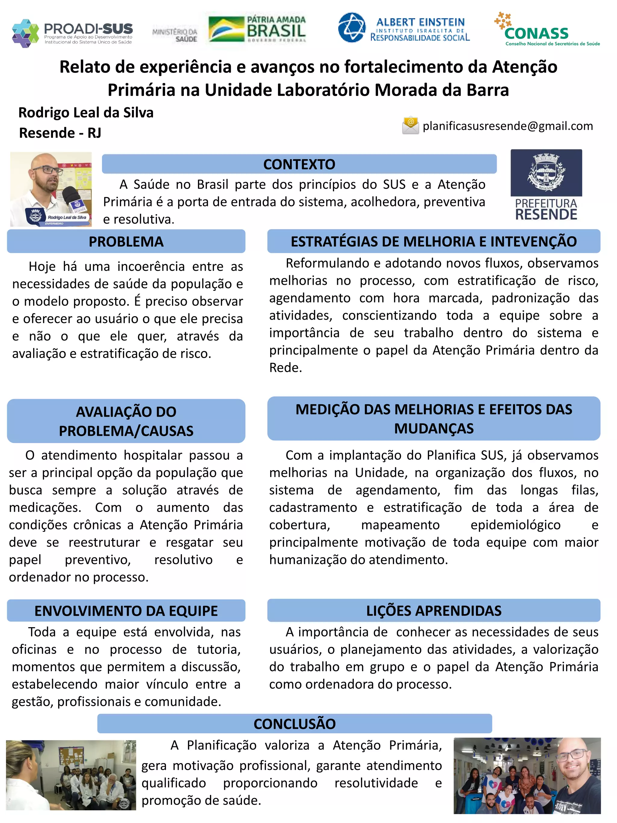 Rodrigo Leal da Silva
Relato de experiência e avanços no fortalecimento da Atenção
Primária na Unidade Laboratório Morada da Barra
PROBLEMA ESTRATÉGIAS DE MELHORIA E INTEVENÇÃO
CONCLUSÃO
planificasusresende@gmail.com
Resende - RJ
CONTEXTO
AVALIAÇÃO DO
PROBLEMA/CAUSAS
ENVOLVIMENTO DA EQUIPE
MEDIÇÃO DAS MELHORIAS E EFEITOS DAS
MUDANÇAS
LIÇÕES APRENDIDAS
A Saúde no Brasil parte dos princípios do SUS e a Atenção
Primária é a porta de entrada do sistema, acolhedora, preventiva
e resolutiva.
Hoje há uma incoerência entre as
necessidades de saúde da população e
o modelo proposto. É preciso observar
e oferecer ao usuário o que ele precisa
e não o que ele quer, através da
avaliação e estratificação de risco.
Reformulando e adotando novos fluxos, observamos
melhorias no processo, com estratificação de risco,
agendamento com hora marcada, padronização das
atividades, conscientizando toda a equipe sobre a
importância de seu trabalho dentro do sistema e
principalmente o papel da Atenção Primária dentro da
Rede.
O atendimento hospitalar passou a
ser a principal opção da população que
busca sempre a solução através de
medicações. Com o aumento das
condições crônicas a Atenção Primária
deve se reestruturar e resgatar seu
papel preventivo, resolutivo e
ordenador no processo.
Com a implantação do Planifica SUS, já observamos
melhorias na Unidade, na organização dos fluxos, no
sistema de agendamento, fim das longas filas,
cadastramento e estratificação de toda a área de
cobertura, mapeamento epidemiológico e
principalmente motivação de toda equipe com maior
humanização do atendimento.
Toda a equipe está envolvida, nas
oficinas e no processo de tutoria,
momentos que permitem a discussão,
estabelecendo maior vínculo entre a
gestão, profissionais e comunidade.
A importância de conhecer as necessidades de seus
usuários, o planejamento das atividades, a valorização
do trabalho em grupo e o papel da Atenção Primária
como ordenadora do processo.
A Planificação valoriza a Atenção Primária,
gera motivação profissional, garante atendimento
qualificado proporcionando resolutividade e
promoção de saúde.
 
