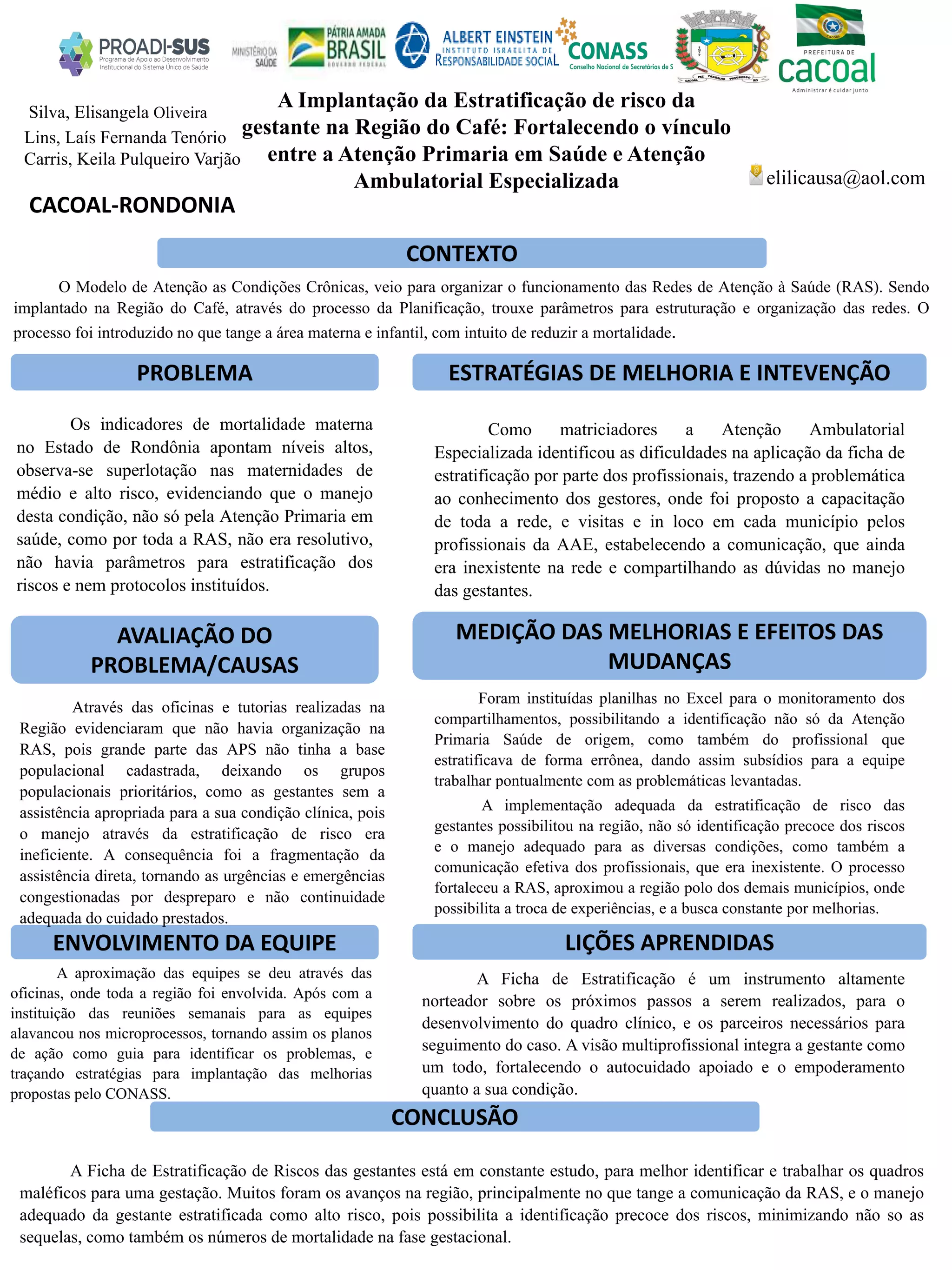 A Implantação da Estratificação de risco da
gestante na Região do Café: Fortalecendo o vínculo
entre a Atenção Primaria em Saúde e Atenção
Ambulatorial Especializada
PROBLEMA ESTRATÉGIAS DE MELHORIA E INTEVENÇÃO
CONCLUSÃO
elilicausa@aol.com
CACOAL-RONDONIA
CONTEXTO
AVALIAÇÃO DO
PROBLEMA/CAUSAS
ENVOLVIMENTO DA EQUIPE
MEDIÇÃO DAS MELHORIAS E EFEITOS DAS
MUDANÇAS
LIÇÕES APRENDIDAS
Silva, Elisangela Oliveira
Lins, Laís Fernanda Tenório
Carris, Keila Pulqueiro Varjão
O Modelo de Atenção as Condições Crônicas, veio para organizar o funcionamento das Redes de Atenção à Saúde (RAS). Sendo
implantado na Região do Café, através do processo da Planificação, trouxe parâmetros para estruturação e organização das redes. O
processo foi introduzido no que tange a área materna e infantil, com intuito de reduzir a mortalidade.
Os indicadores de mortalidade materna
no Estado de Rondônia apontam níveis altos,
observa-se superlotação nas maternidades de
médio e alto risco, evidenciando que o manejo
desta condição, não só pela Atenção Primaria em
saúde, como por toda a RAS, não era resolutivo,
não havia parâmetros para estratificação dos
riscos e nem protocolos instituídos.
Como matriciadores a Atenção Ambulatorial
Especializada identificou as dificuldades na aplicação da ficha de
estratificação por parte dos profissionais, trazendo a problemática
ao conhecimento dos gestores, onde foi proposto a capacitação
de toda a rede, e visitas e in loco em cada município pelos
profissionais da AAE, estabelecendo a comunicação, que ainda
era inexistente na rede e compartilhando as dúvidas no manejo
das gestantes.
Através das oficinas e tutorias realizadas na
Região evidenciaram que não havia organização na
RAS, pois grande parte das APS não tinha a base
populacional cadastrada, deixando os grupos
populacionais prioritários, como as gestantes sem a
assistência apropriada para a sua condição clínica, pois
o manejo através da estratificação de risco era
ineficiente. A consequência foi a fragmentação da
assistência direta, tornando as urgências e emergências
congestionadas por despreparo e não continuidade
adequada do cuidado prestados.
A aproximação das equipes se deu através das
oficinas, onde toda a região foi envolvida. Após com a
instituição das reuniões semanais para as equipes
alavancou nos microprocessos, tornando assim os planos
de ação como guia para identificar os problemas, e
traçando estratégias para implantação das melhorias
propostas pelo CONASS.
Foram instituídas planilhas no Excel para o monitoramento dos
compartilhamentos, possibilitando a identificação não só da Atenção
Primaria Saúde de origem, como também do profissional que
estratificava de forma errônea, dando assim subsídios para a equipe
trabalhar pontualmente com as problemáticas levantadas.
A implementação adequada da estratificação de risco das
gestantes possibilitou na região, não só identificação precoce dos riscos
e o manejo adequado para as diversas condições, como também a
comunicação efetiva dos profissionais, que era inexistente. O processo
fortaleceu a RAS, aproximou a região polo dos demais municípios, onde
possibilita a troca de experiências, e a busca constante por melhorias.
A Ficha de Estratificação é um instrumento altamente
norteador sobre os próximos passos a serem realizados, para o
desenvolvimento do quadro clínico, e os parceiros necessários para
seguimento do caso. A visão multiprofissional integra a gestante como
um todo, fortalecendo o autocuidado apoiado e o empoderamento
quanto a sua condição.
A Ficha de Estratificação de Riscos das gestantes está em constante estudo, para melhor identificar e trabalhar os quadros
maléficos para uma gestação. Muitos foram os avanços na região, principalmente no que tange a comunicação da RAS, e o manejo
adequado da gestante estratificada como alto risco, pois possibilita a identificação precoce dos riscos, minimizando não so as
sequelas, como também os números de mortalidade na fase gestacional.
 