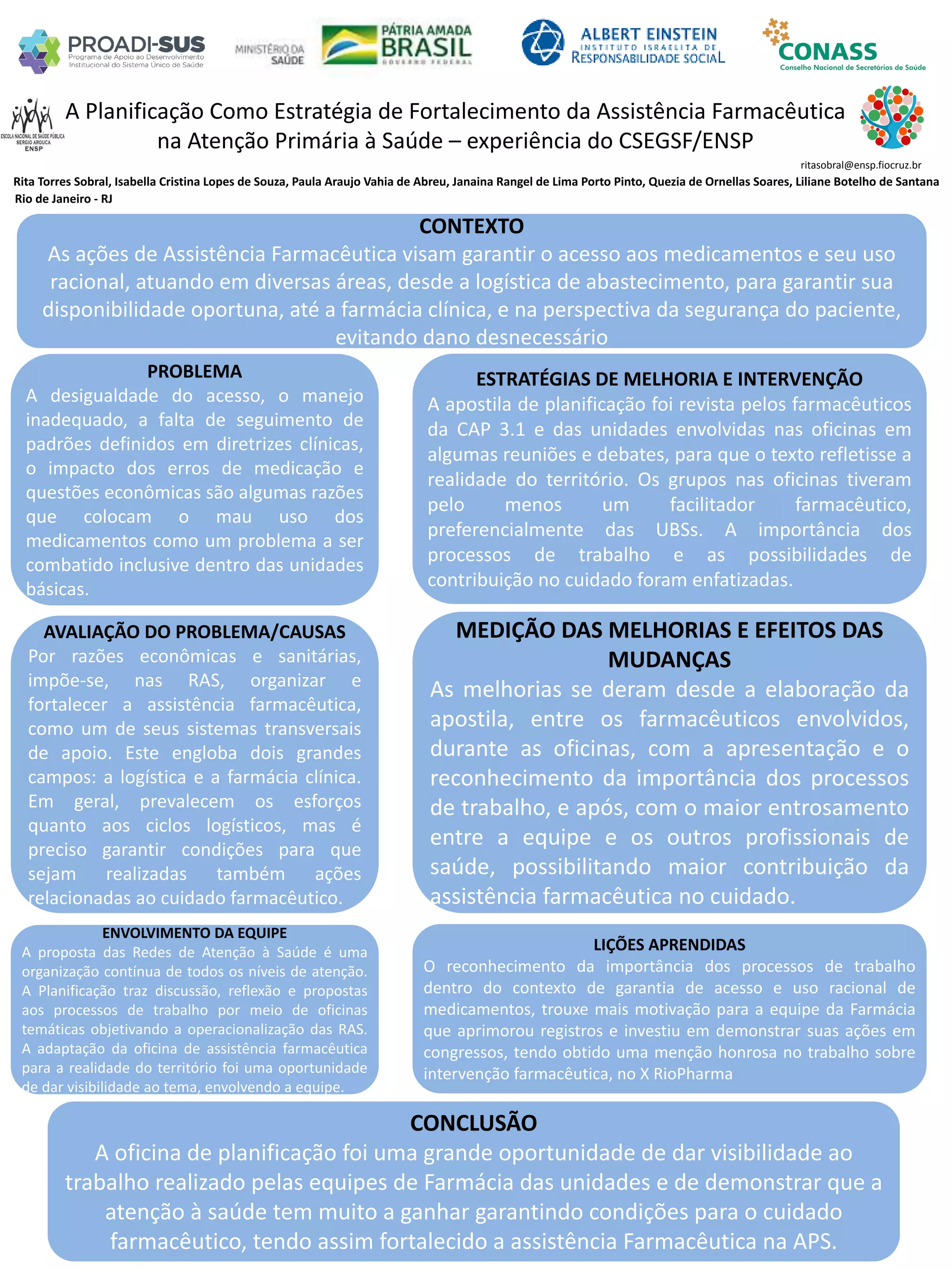 Rita Torres Sobral, Isabella Cristina Lopes de Souza, Paula Araujo Vahia de Abreu, Janaina Rangel de Lima Porto Pinto, Quezia de Ornellas Soares, Liliane Botelho de Santana
A Planificação Como Estratégia de Fortalecimento da Assistência Farmacêutica
na Atenção Primária à Saúde – experiência do CSEGSF/ENSP
PROBLEMA
A desigualdade do acesso, o manejo
inadequado, a falta de seguimento de
padrões definidos em diretrizes clínicas,
o impacto dos erros de medicação e
questões econômicas são algumas razões
que colocam o mau uso dos
medicamentos como um problema a ser
combatido inclusive dentro das unidades
básicas.
ESTRATÉGIAS DE MELHORIA E INTERVENÇÃO
A apostila de planificação foi revista pelos farmacêuticos
da CAP 3.1 e das unidades envolvidas nas oficinas em
algumas reuniões e debates, para que o texto refletisse a
realidade do território. Os grupos nas oficinas tiveram
pelo menos um facilitador farmacêutico,
preferencialmente das UBSs. A importância dos
processos de trabalho e as possibilidades de
contribuição no cuidado foram enfatizadas.
CONCLUSÃO
A oficina de planificação foi uma grande oportunidade de dar visibilidade ao
trabalho realizado pelas equipes de Farmácia das unidades e de demonstrar que a
atenção à saúde tem muito a ganhar garantindo condições para o cuidado
farmacêutico, tendo assim fortalecido a assistência Farmacêutica na APS.
ritasobral@ensp.fiocruz.br
Rio de Janeiro - RJ
CONTEXTO
As ações de Assistência Farmacêutica visam garantir o acesso aos medicamentos e seu uso
racional, atuando em diversas áreas, desde a logística de abastecimento, para garantir sua
disponibilidade oportuna, até a farmácia clínica, e na perspectiva da segurança do paciente,
evitando dano desnecessário
AVALIAÇÃO DO PROBLEMA/CAUSAS
Por razões econômicas e sanitárias,
impõe-se, nas RAS, organizar e
fortalecer a assistência farmacêutica,
como um de seus sistemas transversais
de apoio. Este engloba dois grandes
campos: a logística e a farmácia clínica.
Em geral, prevalecem os esforços
quanto aos ciclos logísticos, mas é
preciso garantir condições para que
sejam realizadas também ações
relacionadas ao cuidado farmacêutico.
ENVOLVIMENTO DA EQUIPE
A proposta das Redes de Atenção à Saúde é uma
organização contínua de todos os níveis de atenção.
A Planificação traz discussão, reflexão e propostas
aos processos de trabalho por meio de oficinas
temáticas objetivando a operacionalização das RAS.
A adaptação da oficina de assistência farmacêutica
para a realidade do território foi uma oportunidade
de dar visibilidade ao tema, envolvendo a equipe.
MEDIÇÃO DAS MELHORIAS E EFEITOS DAS
MUDANÇAS
As melhorias se deram desde a elaboração da
apostila, entre os farmacêuticos envolvidos,
durante as oficinas, com a apresentação e o
reconhecimento da importância dos processos
de trabalho, e após, com o maior entrosamento
entre a equipe e os outros profissionais de
saúde, possibilitando maior contribuição da
assistência farmacêutica no cuidado.
LIÇÕES APRENDIDAS
O reconhecimento da importância dos processos de trabalho
dentro do contexto de garantia de acesso e uso racional de
medicamentos, trouxe mais motivação para a equipe da Farmácia
que aprimorou registros e investiu em demonstrar suas ações em
congressos, tendo obtido uma menção honrosa no trabalho sobre
intervenção farmacêutica, no X RioPharma
 