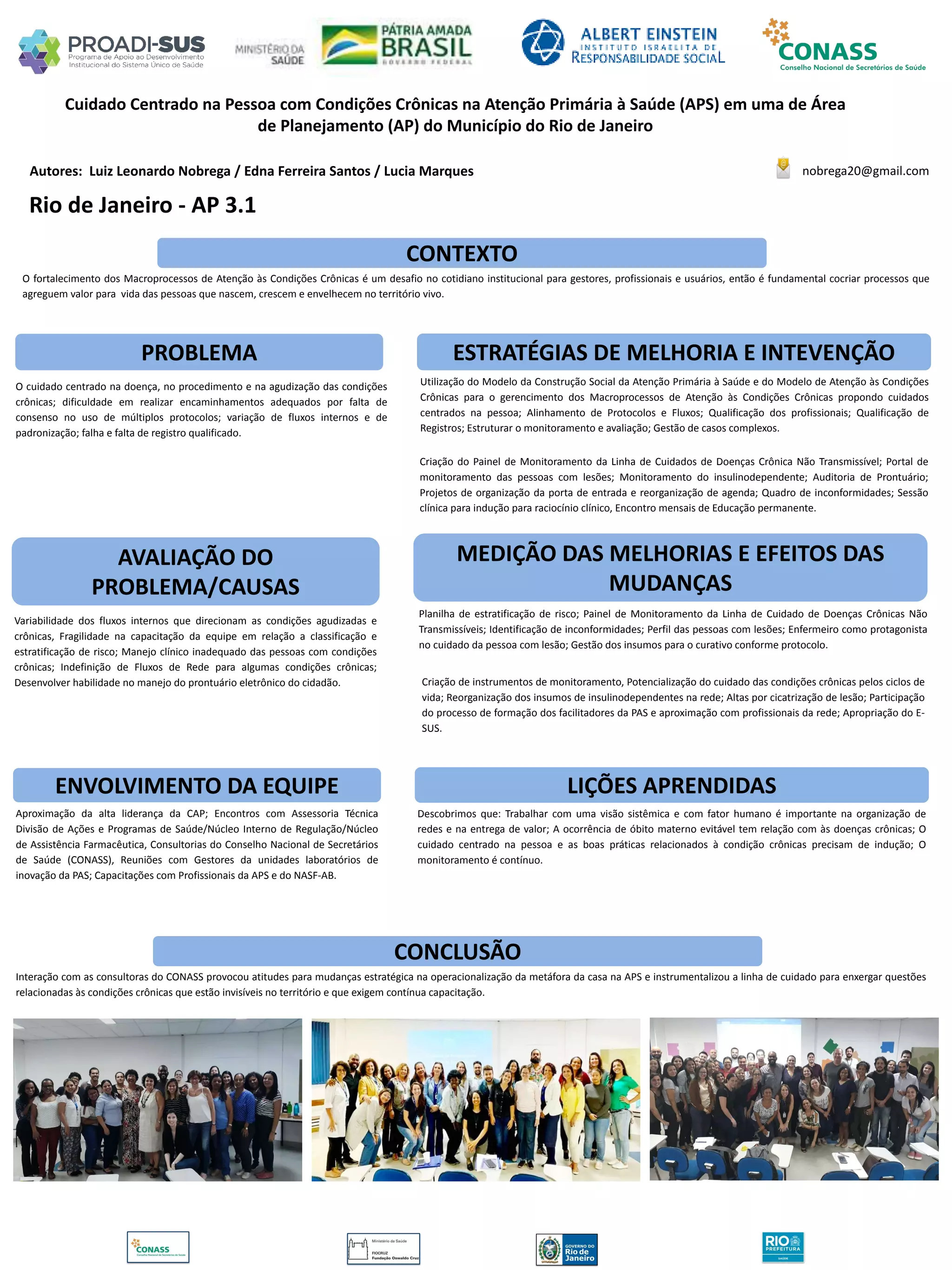 Autores: Luiz Leonardo Nobrega / Edna Ferreira Santos / Lucia Marques
Cuidado Centrado na Pessoa com Condições Crônicas na Atenção Primária à Saúde (APS) em uma de Área
de Planejamento (AP) do Município do Rio de Janeiro
PROBLEMA ESTRATÉGIAS DE MELHORIA E INTEVENÇÃO
CONCLUSÃO
nobrega20@gmail.com
Rio de Janeiro - AP 3.1
CONTEXTO
AVALIAÇÃO DO
PROBLEMA/CAUSAS
ENVOLVIMENTO DA EQUIPE
MEDIÇÃO DAS MELHORIAS E EFEITOS DAS
MUDANÇAS
LIÇÕES APRENDIDAS
O fortalecimento dos Macroprocessos de Atenção às Condições Crônicas é um desafio no cotidiano institucional para gestores, profissionais e usuários, então é fundamental cocriar processos que
agreguem valor para vida das pessoas que nascem, crescem e envelhecem no território vivo.
O cuidado centrado na doença, no procedimento e na agudização das condições
crônicas; dificuldade em realizar encaminhamentos adequados por falta de
consenso no uso de múltiplos protocolos; variação de fluxos internos e de
padronização; falha e falta de registro qualificado.
Utilização do Modelo da Construção Social da Atenção Primária à Saúde e do Modelo de Atenção às Condições
Crônicas para o gerencimento dos Macroprocessos de Atenção às Condições Crônicas propondo cuidados
centrados na pessoa; Alinhamento de Protocolos e Fluxos; Qualificação dos profissionais; Qualificação de
Registros; Estruturar o monitoramento e avaliação; Gestão de casos complexos.
Criação do Painel de Monitoramento da Linha de Cuidados de Doenças Crônica Não Transmissível; Portal de
monitoramento das pessoas com lesões; Monitoramento do insulinodependente; Auditoria de Prontuário;
Projetos de organização da porta de entrada e reorganização de agenda; Quadro de inconformidades; Sessão
clínica para indução para raciocínio clínico, Encontro mensais de Educação permanente.
Variabilidade dos fluxos internos que direcionam as condições agudizadas e
crônicas, Fragilidade na capacitação da equipe em relação a classificação e
estratificação de risco; Manejo clínico inadequado das pessoas com condições
crônicas; Indefinição de Fluxos de Rede para algumas condições crônicas;
Desenvolver habilidade no manejo do prontuário eletrônico do cidadão.
Planilha de estratificação de risco; Painel de Monitoramento da Linha de Cuidado de Doenças Crônicas Não
Transmissíveis; Identificação de inconformidades; Perfil das pessoas com lesões; Enfermeiro como protagonista
no cuidado da pessoa com lesão; Gestão dos insumos para o curativo conforme protocolo.
Criação de instrumentos de monitoramento, Potencialização do cuidado das condições crônicas pelos ciclos de
vida; Reorganização dos insumos de insulinodependentes na rede; Altas por cicatrização de lesão; Participação
do processo de formação dos facilitadores da PAS e aproximação com profissionais da rede; Apropriação do E-
SUS.
Aproximação da alta liderança da CAP; Encontros com Assessoria Técnica
Divisão de Ações e Programas de Saúde/Núcleo Interno de Regulação/Núcleo
de Assistência Farmacêutica, Consultorias do Conselho Nacional de Secretários
de Saúde (CONASS), Reuniões com Gestores da unidades laboratórios de
inovação da PAS; Capacitações com Profissionais da APS e do NASF-AB.
Descobrimos que: Trabalhar com uma visão sistêmica e com fator humano é importante na organização de
redes e na entrega de valor; A ocorrência de óbito materno evitável tem relação com às doenças crônicas; O
cuidado centrado na pessoa e as boas práticas relacionados à condição crônicas precisam de indução; O
monitoramento é contínuo.
Interação com as consultoras do CONASS provocou atitudes para mudanças estratégica na operacionalização da metáfora da casa na APS e instrumentalizou a linha de cuidado para enxergar questões
relacionadas às condições crônicas que estão invisíveis no território e que exigem contínua capacitação.
 