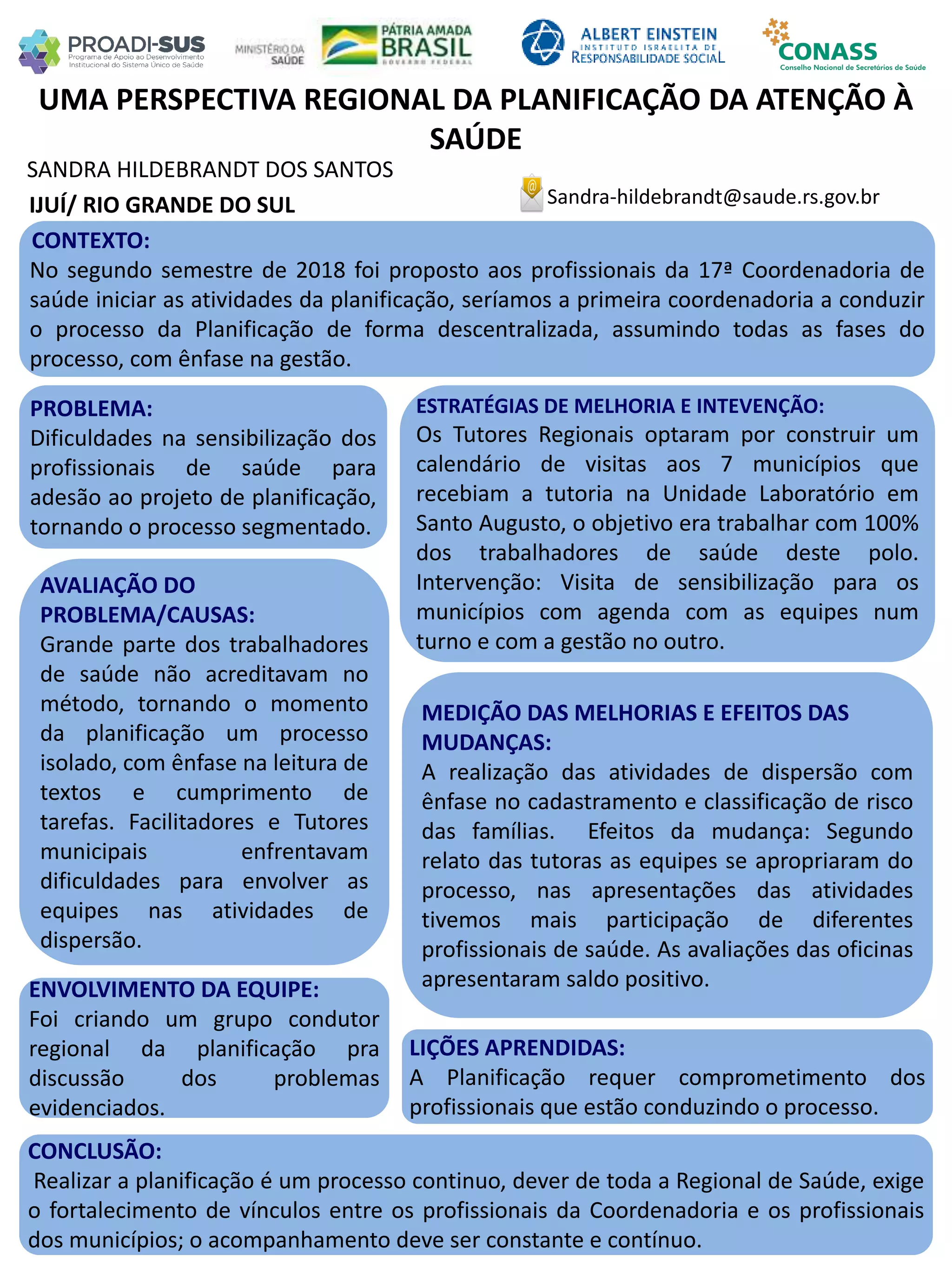 SANDRA HILDEBRANDT DOS SANTOS
UMA PERSPECTIVA REGIONAL DA PLANIFICAÇÃO DA ATENÇÃO À
SAÚDE
PROBLEMA:
Dificuldades na sensibilização dos
profissionais de saúde para
adesão ao projeto de planificação,
tornando o processo segmentado.
ESTRATÉGIAS DE MELHORIA E INTEVENÇÃO:
Os Tutores Regionais optaram por construir um
calendário de visitas aos 7 municípios que
recebiam a tutoria na Unidade Laboratório em
Santo Augusto, o objetivo era trabalhar com 100%
dos trabalhadores de saúde deste polo.
Intervenção: Visita de sensibilização para os
municípios com agenda com as equipes num
turno e com a gestão no outro.
CONCLUSÃO:
Realizar a planificação é um processo continuo, dever de toda a Regional de Saúde, exige
o fortalecimento de vínculos entre os profissionais da Coordenadoria e os profissionais
dos municípios; o acompanhamento deve ser constante e contínuo.
Sandra-hildebrandt@saude.rs.gov.brIJUÍ/ RIO GRANDE DO SUL
CONTEXTO:
No segundo semestre de 2018 foi proposto aos profissionais da 17ª Coordenadoria de
saúde iniciar as atividades da planificação, seríamos a primeira coordenadoria a conduzir
o processo da Planificação de forma descentralizada, assumindo todas as fases do
processo, com ênfase na gestão.
AVALIAÇÃO DO
PROBLEMA/CAUSAS:
Grande parte dos trabalhadores
de saúde não acreditavam no
método, tornando o momento
da planificação um processo
isolado, com ênfase na leitura de
textos e cumprimento de
tarefas. Facilitadores e Tutores
municipais enfrentavam
dificuldades para envolver as
equipes nas atividades de
dispersão.
ENVOLVIMENTO DA EQUIPE:
Foi criando um grupo condutor
regional da planificação pra
discussão dos problemas
evidenciados.
MEDIÇÃO DAS MELHORIAS E EFEITOS DAS
MUDANÇAS:
A realização das atividades de dispersão com
ênfase no cadastramento e classificação de risco
das famílias. Efeitos da mudança: Segundo
relato das tutoras as equipes se apropriaram do
processo, nas apresentações das atividades
tivemos mais participação de diferentes
profissionais de saúde. As avaliações das oficinas
apresentaram saldo positivo.
LIÇÕES APRENDIDAS:
A Planificação requer comprometimento dos
profissionais que estão conduzindo o processo.
 
