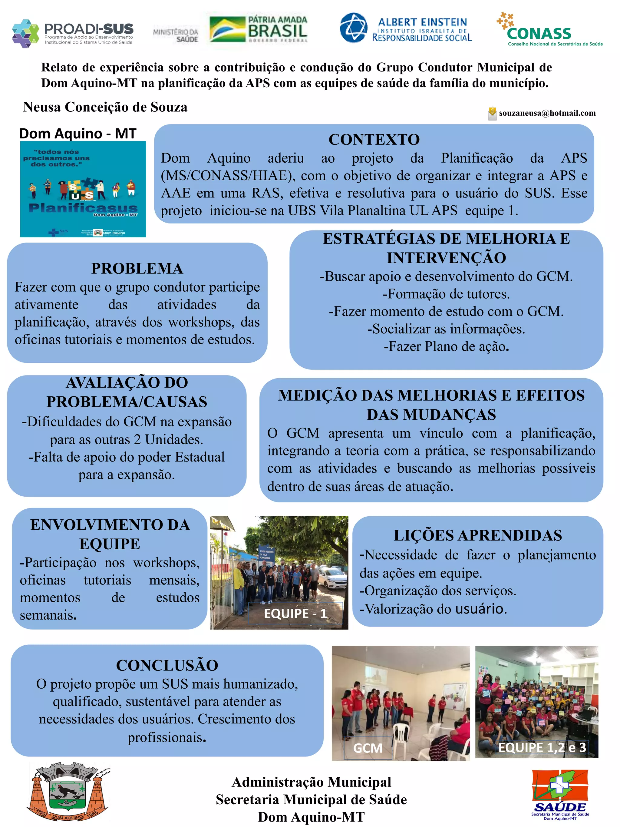 Neusa Conceição de Souza
Relato de experiência sobre a contribuição e condução do Grupo Condutor Municipal de
Dom Aquino-MT na planificação da APS com as equipes de saúde da família do município.
PROBLEMA
Fazer com que o grupo condutor participe
ativamente das atividades da
planificação, através dos workshops, das
oficinas tutoriais e momentos de estudos.
ESTRATÉGIAS DE MELHORIA E
INTERVENÇÃO
-Buscar apoio e desenvolvimento do GCM.
-Formação de tutores.
-Fazer momento de estudo com o GCM.
-Socializar as informações.
-Fazer Plano de ação.
CONCLUSÃO
O projeto propõe um SUS mais humanizado,
qualificado, sustentável para atender as
necessidades dos usuários. Crescimento dos
profissionais.
souzaneusa@hotmail.com
Dom Aquino - MT CONTEXTO
Dom Aquino aderiu ao projeto da Planificação da APS
(MS/CONASS/HIAE), com o objetivo de organizar e integrar a APS e
AAE em uma RAS, efetiva e resolutiva para o usuário do SUS. Esse
projeto iniciou-se na UBS Vila Planaltina UL APS equipe 1.
AVALIAÇÃO DO
PROBLEMA/CAUSAS
-Dificuldades do GCM na expansão
para as outras 2 Unidades.
-Falta de apoio do poder Estadual
para a expansão.
ENVOLVIMENTO DA
EQUIPE
-Participação nos workshops,
oficinas tutoriais mensais,
momentos de estudos
semanais.
MEDIÇÃO DAS MELHORIAS E EFEITOS
DAS MUDANÇAS
O GCM apresenta um vínculo com a planificação,
integrando a teoria com a prática, se responsabilizando
com as atividades e buscando as melhorias possíveis
dentro de suas áreas de atuação.
LIÇÕES APRENDIDAS
-Necessidade de fazer o planejamento
das ações em equipe.
-Organização dos serviços.
-Valorização do usuário.
Administração Municipal
Secretaria Municipal de Saúde
Dom Aquino-MT
EQUIPE - 1
GCM EQUIPE 1,2 e 3
 