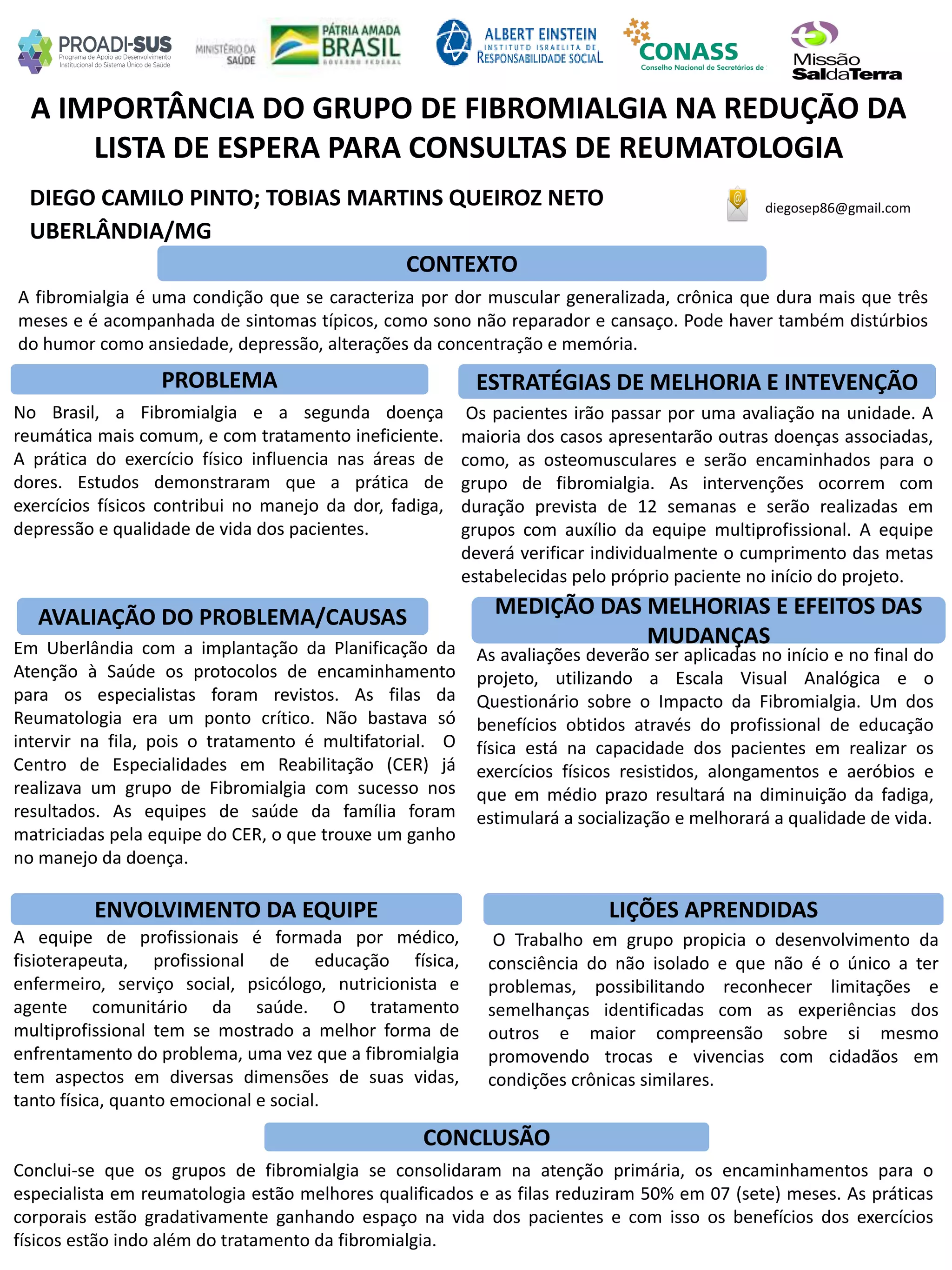DIEGO CAMILO PINTO; TOBIAS MARTINS QUEIROZ NETO
A IMPORTÂNCIA DO GRUPO DE FIBROMIALGIA NA REDUÇÃO DA
LISTA DE ESPERA PARA CONSULTAS DE REUMATOLOGIA
PROBLEMA ESTRATÉGIAS DE MELHORIA E INTEVENÇÃO
CONCLUSÃO
diegosep86@gmail.com
UBERLÂNDIA/MG
CONTEXTO
AVALIAÇÃO DO PROBLEMA/CAUSAS
ENVOLVIMENTO DA EQUIPE
MEDIÇÃO DAS MELHORIAS E EFEITOS DAS
MUDANÇAS
LIÇÕES APRENDIDAS
A fibromialgia é uma condição que se caracteriza por dor muscular generalizada, crônica que dura mais que três
meses e é acompanhada de sintomas típicos, como sono não reparador e cansaço. Pode haver também distúrbios
do humor como ansiedade, depressão, alterações da concentração e memória.
Em Uberlândia com a implantação da Planificação da
Atenção à Saúde os protocolos de encaminhamento
para os especialistas foram revistos. As filas da
Reumatologia era um ponto crítico. Não bastava só
intervir na fila, pois o tratamento é multifatorial. O
Centro de Especialidades em Reabilitação (CER) já
realizava um grupo de Fibromialgia com sucesso nos
resultados. As equipes de saúde da família foram
matriciadas pela equipe do CER, o que trouxe um ganho
no manejo da doença.
O Trabalho em grupo propicia o desenvolvimento da
consciência do não isolado e que não é o único a ter
problemas, possibilitando reconhecer limitações e
semelhanças identificadas com as experiências dos
outros e maior compreensão sobre si mesmo
promovendo trocas e vivencias com cidadãos em
condições crônicas similares.
Conclui-se que os grupos de fibromialgia se consolidaram na atenção primária, os encaminhamentos para o
especialista em reumatologia estão melhores qualificados e as filas reduziram 50% em 07 (sete) meses. As práticas
corporais estão gradativamente ganhando espaço na vida dos pacientes e com isso os benefícios dos exercícios
físicos estão indo além do tratamento da fibromialgia.
Os pacientes irão passar por uma avaliação na unidade. A
maioria dos casos apresentarão outras doenças associadas,
como, as osteomusculares e serão encaminhados para o
grupo de fibromialgia. As intervenções ocorrem com
duração prevista de 12 semanas e serão realizadas em
grupos com auxílio da equipe multiprofissional. A equipe
deverá verificar individualmente o cumprimento das metas
estabelecidas pelo próprio paciente no início do projeto.
No Brasil, a Fibromialgia e a segunda doença
reumática mais comum, e com tratamento ineficiente.
A prática do exercício físico influencia nas áreas de
dores. Estudos demonstraram que a prática de
exercícios físicos contribui no manejo da dor, fadiga,
depressão e qualidade de vida dos pacientes.
As avaliações deverão ser aplicadas no início e no final do
projeto, utilizando a Escala Visual Analógica e o
Questionário sobre o Impacto da Fibromialgia. Um dos
benefícios obtidos através do profissional de educação
física está na capacidade dos pacientes em realizar os
exercícios físicos resistidos, alongamentos e aeróbios e
que em médio prazo resultará na diminuição da fadiga,
estimulará a socialização e melhorará a qualidade de vida.
A equipe de profissionais é formada por médico,
fisioterapeuta, profissional de educação física,
enfermeiro, serviço social, psicólogo, nutricionista e
agente comunitário da saúde. O tratamento
multiprofissional tem se mostrado a melhor forma de
enfrentamento do problema, uma vez que a fibromialgia
tem aspectos em diversas dimensões de suas vidas,
tanto física, quanto emocional e social.
 
