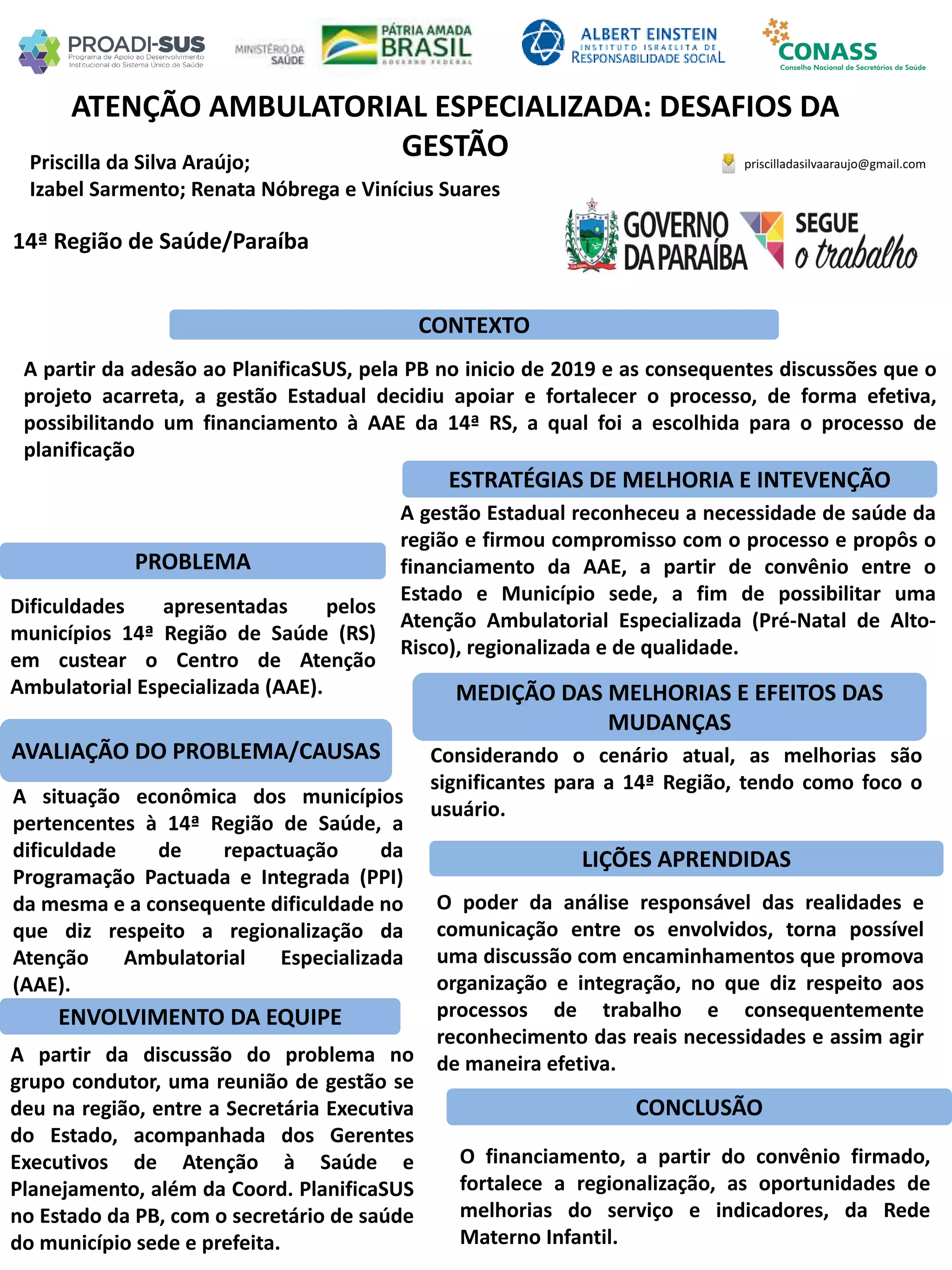 Priscilla da Silva Araújo;
Izabel Sarmento; Renata Nóbrega e Vinícius Suares
ATENÇÃO AMBULATORIAL ESPECIALIZADA: DESAFIOS DA
GESTÃO
PROBLEMA
ESTRATÉGIAS DE MELHORIA E INTEVENÇÃO
CONCLUSÃO
priscilladasilvaaraujo@gmail.com
14ª Região de Saúde/Paraíba
CONTEXTO
AVALIAÇÃO DO PROBLEMA/CAUSAS
ENVOLVIMENTO DA EQUIPE
MEDIÇÃO DAS MELHORIAS E EFEITOS DAS
MUDANÇAS
LIÇÕES APRENDIDAS
A partir da adesão ao PlanificaSUS, pela PB no inicio de 2019 e as consequentes discussões que o
projeto acarreta, a gestão Estadual decidiu apoiar e fortalecer o processo, de forma efetiva,
possibilitando um financiamento à AAE da 14ª RS, a qual foi a escolhida para o processo de
planificação
Dificuldades apresentadas pelos
municípios 14ª Região de Saúde (RS)
em custear o Centro de Atenção
Ambulatorial Especializada (AAE).
A gestão Estadual reconheceu a necessidade de saúde da
região e firmou compromisso com o processo e propôs o
financiamento da AAE, a partir de convênio entre o
Estado e Município sede, a fim de possibilitar uma
Atenção Ambulatorial Especializada (Pré-Natal de Alto-
Risco), regionalizada e de qualidade.
A situação econômica dos municípios
pertencentes à 14ª Região de Saúde, a
dificuldade de repactuação da
Programação Pactuada e Integrada (PPI)
da mesma e a consequente dificuldade no
que diz respeito a regionalização da
Atenção Ambulatorial Especializada
(AAE).
Considerando o cenário atual, as melhorias são
significantes para a 14ª Região, tendo como foco o
usuário.
A partir da discussão do problema no
grupo condutor, uma reunião de gestão se
deu na região, entre a Secretária Executiva
do Estado, acompanhada dos Gerentes
Executivos de Atenção à Saúde e
Planejamento, além da Coord. PlanificaSUS
no Estado da PB, com o secretário de saúde
do município sede e prefeita.
O poder da análise responsável das realidades e
comunicação entre os envolvidos, torna possível
uma discussão com encaminhamentos que promova
organização e integração, no que diz respeito aos
processos de trabalho e consequentemente
reconhecimento das reais necessidades e assim agir
de maneira efetiva.
O financiamento, a partir do convênio firmado,
fortalece a regionalização, as oportunidades de
melhorias do serviço e indicadores, da Rede
Materno Infantil.
 