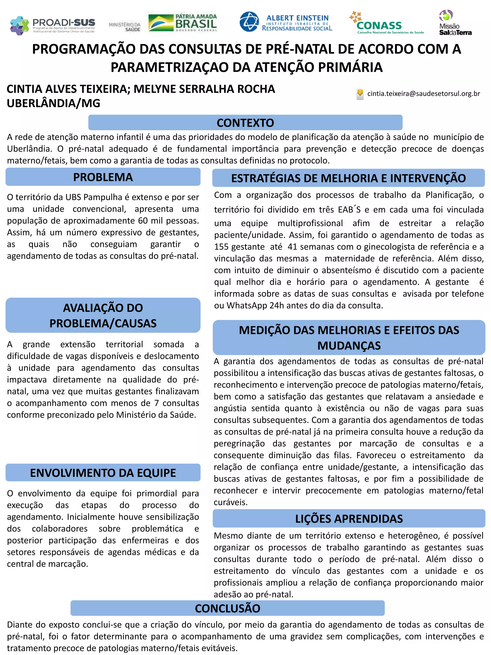CINTIA ALVES TEIXEIRA; MELYNE SERRALHA ROCHA
PROGRAMAÇÃO DAS CONSULTAS DE PRÉ-NATAL DE ACORDO COM A
PARAMETRIZAÇAO DA ATENÇÃO PRIMÁRIA
PROBLEMA ESTRATÉGIAS DE MELHORIA E INTERVENÇÃO
CONCLUSÃO
cintia.teixeira@saudesetorsul.org.br
UBERLÂNDIA/MG
CONTEXTO
AVALIAÇÃO DO
PROBLEMA/CAUSAS
ENVOLVIMENTO DA EQUIPE
MEDIÇÃO DAS MELHORIAS E EFEITOS DAS
MUDANÇAS
LIÇÕES APRENDIDAS
A rede de atenção materno infantil é uma das prioridades do modelo de planificação da atenção à saúde no município de
Uberlândia. O pré-natal adequado é de fundamental importância para prevenção e detecção precoce de doenças
materno/fetais, bem como a garantia de todas as consultas definidas no protocolo.
O território da UBS Pampulha é extenso e por ser
uma unidade convencional, apresenta uma
população de aproximadamente 60 mil pessoas.
Assim, há um número expressivo de gestantes,
as quais não conseguiam garantir o
agendamento de todas as consultas do pré-natal.
Com a organização dos processos de trabalho da Planificação, o
território foi dividido em três EAB´S e em cada uma foi vinculada
uma equipe multiprofissional afim de estreitar a relação
paciente/unidade. Assim, foi garantido o agendamento de todas as
155 gestante até 41 semanas com o ginecologista de referência e a
vinculação das mesmas a maternidade de referência. Além disso,
com intuito de diminuir o absenteísmo é discutido com a paciente
qual melhor dia e horário para o agendamento. A gestante é
informada sobre as datas de suas consultas e avisada por telefone
ou WhatsApp 24h antes do dia da consulta.
A grande extensão territorial somada a
dificuldade de vagas disponíveis e deslocamento
à unidade para agendamento das consultas
impactava diretamente na qualidade do pré-
natal, uma vez que muitas gestantes finalizavam
o acompanhamento com menos de 7 consultas
conforme preconizado pelo Ministério da Saúde.
A garantia dos agendamentos de todas as consultas de pré-natal
possibilitou a intensificação das buscas ativas de gestantes faltosas, o
reconhecimento e intervenção precoce de patologias materno/fetais,
bem como a satisfação das gestantes que relatavam a ansiedade e
angústia sentida quanto à existência ou não de vagas para suas
consultas subsequentes. Com a garantia dos agendamentos de todas
as consultas de pré-natal já na primeira consulta houve a redução da
peregrinação das gestantes por marcação de consultas e a
consequente diminuição das filas. Favoreceu o estreitamento da
relação de confiança entre unidade/gestante, a intensificação das
buscas ativas de gestantes faltosas, e por fim a possibilidade de
reconhecer e intervir precocemente em patologias materno/fetal
curáveis.
O envolvimento da equipe foi primordial para
execução das etapas do processo do
agendamento. Inicialmente houve sensibilização
dos colaboradores sobre problemática e
posterior participação das enfermeiras e dos
setores responsáveis de agendas médicas e da
central de marcação.
Mesmo diante de um território extenso e heterogêneo, é possível
organizar os processos de trabalho garantindo as gestantes suas
consultas durante todo o período de pré-natal. Além disso o
estreitamento do vínculo das gestantes com a unidade e os
profissionais ampliou a relação de confiança proporcionando maior
adesão ao pré-natal.
Diante do exposto conclui-se que a criação do vínculo, por meio da garantia do agendamento de todas as consultas de
pré-natal, foi o fator determinante para o acompanhamento de uma gravidez sem complicações, com intervenções e
tratamento precoce de patologias materno/fetais evitáveis.
 