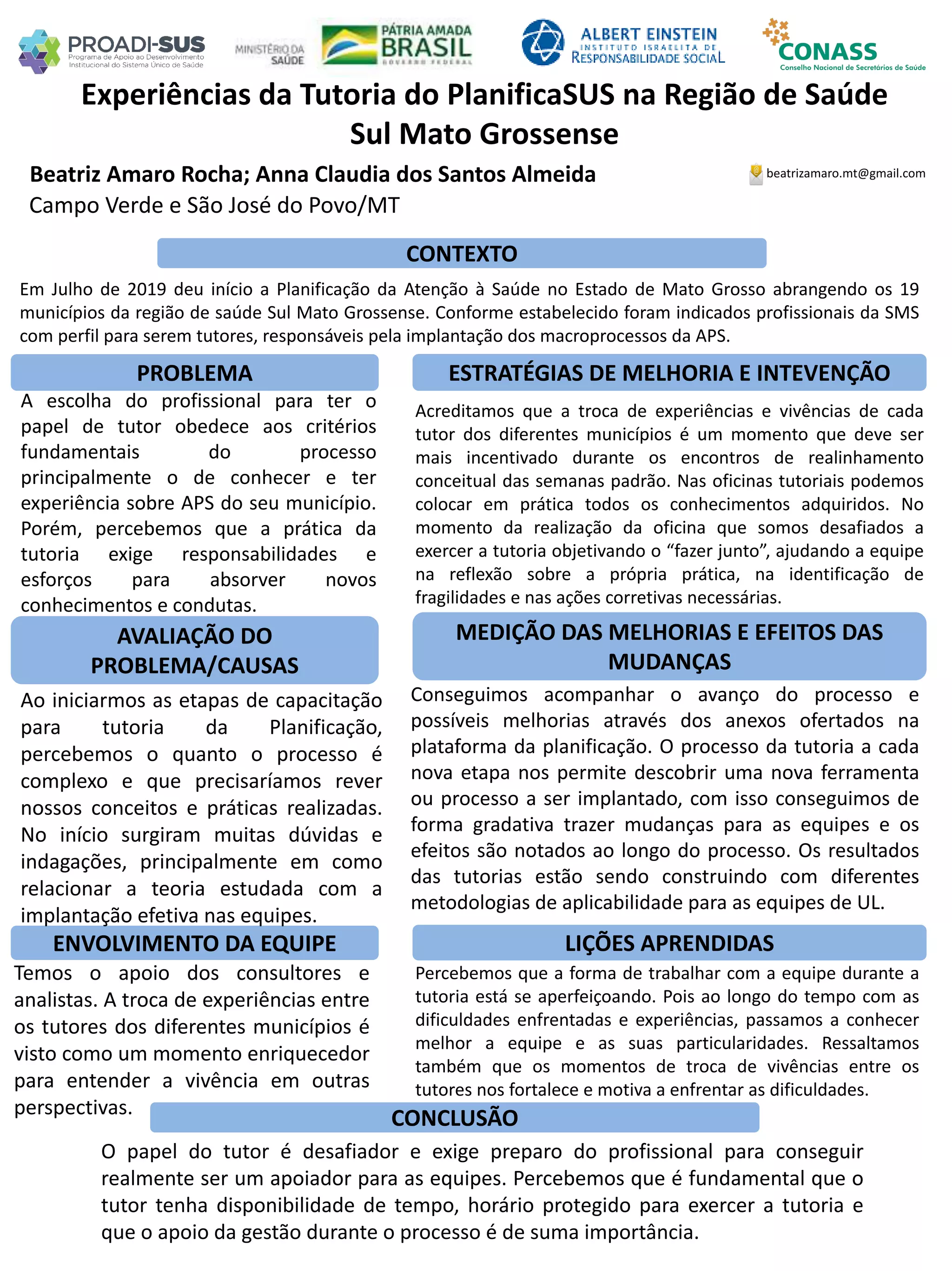 Beatriz Amaro Rocha; Anna Claudia dos Santos Almeida
Experiências da Tutoria do PlanificaSUS na Região de Saúde
Sul Mato Grossense
PROBLEMA ESTRATÉGIAS DE MELHORIA E INTEVENÇÃO
CONCLUSÃO
beatrizamaro.mt@gmail.com
Campo Verde e São José do Povo/MT
CONTEXTO
AVALIAÇÃO DO
PROBLEMA/CAUSAS
ENVOLVIMENTO DA EQUIPE
MEDIÇÃO DAS MELHORIAS E EFEITOS DAS
MUDANÇAS
LIÇÕES APRENDIDAS
Em Julho de 2019 deu início a Planificação da Atenção à Saúde no Estado de Mato Grosso abrangendo os 19
municípios da região de saúde Sul Mato Grossense. Conforme estabelecido foram indicados profissionais da SMS
com perfil para serem tutores, responsáveis pela implantação dos macroprocessos da APS.
A escolha do profissional para ter o
papel de tutor obedece aos critérios
fundamentais do processo
principalmente o de conhecer e ter
experiência sobre APS do seu município.
Porém, percebemos que a prática da
tutoria exige responsabilidades e
esforços para absorver novos
conhecimentos e condutas.
Ao iniciarmos as etapas de capacitação
para tutoria da Planificação,
percebemos o quanto o processo é
complexo e que precisaríamos rever
nossos conceitos e práticas realizadas.
No início surgiram muitas dúvidas e
indagações, principalmente em como
relacionar a teoria estudada com a
implantação efetiva nas equipes.
Temos o apoio dos consultores e
analistas. A troca de experiências entre
os tutores dos diferentes municípios é
visto como um momento enriquecedor
para entender a vivência em outras
perspectivas.
Acreditamos que a troca de experiências e vivências de cada
tutor dos diferentes municípios é um momento que deve ser
mais incentivado durante os encontros de realinhamento
conceitual das semanas padrão. Nas oficinas tutoriais podemos
colocar em prática todos os conhecimentos adquiridos. No
momento da realização da oficina que somos desafiados a
exercer a tutoria objetivando o “fazer junto”, ajudando a equipe
na reflexão sobre a própria prática, na identificação de
fragilidades e nas ações corretivas necessárias.
Conseguimos acompanhar o avanço do processo e
possíveis melhorias através dos anexos ofertados na
plataforma da planificação. O processo da tutoria a cada
nova etapa nos permite descobrir uma nova ferramenta
ou processo a ser implantado, com isso conseguimos de
forma gradativa trazer mudanças para as equipes e os
efeitos são notados ao longo do processo. Os resultados
das tutorias estão sendo construindo com diferentes
metodologias de aplicabilidade para as equipes de UL.
Percebemos que a forma de trabalhar com a equipe durante a
tutoria está se aperfeiçoando. Pois ao longo do tempo com as
dificuldades enfrentadas e experiências, passamos a conhecer
melhor a equipe e as suas particularidades. Ressaltamos
também que os momentos de troca de vivências entre os
tutores nos fortalece e motiva a enfrentar as dificuldades.
O papel do tutor é desafiador e exige preparo do profissional para conseguir
realmente ser um apoiador para as equipes. Percebemos que é fundamental que o
tutor tenha disponibilidade de tempo, horário protegido para exercer a tutoria e
que o apoio da gestão durante o processo é de suma importância.
 