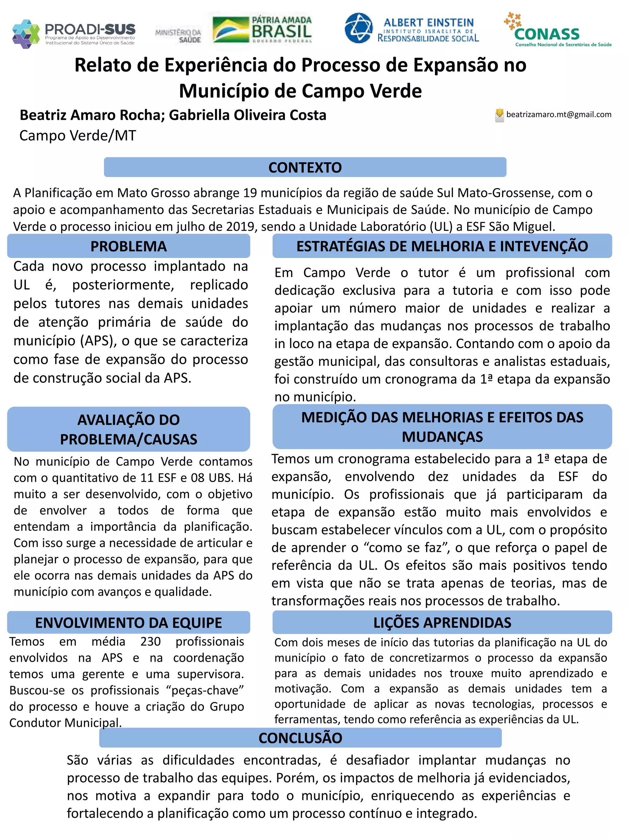 Beatriz Amaro Rocha; Gabriella Oliveira Costa
Relato de Experiência do Processo de Expansão no
Município de Campo Verde
PROBLEMA ESTRATÉGIAS DE MELHORIA E INTEVENÇÃO
CONCLUSÃO
beatrizamaro.mt@gmail.com
Campo Verde/MT
CONTEXTO
AVALIAÇÃO DO
PROBLEMA/CAUSAS
ENVOLVIMENTO DA EQUIPE
MEDIÇÃO DAS MELHORIAS E EFEITOS DAS
MUDANÇAS
LIÇÕES APRENDIDAS
A Planificação em Mato Grosso abrange 19 municípios da região de saúde Sul Mato-Grossense, com o
apoio e acompanhamento das Secretarias Estaduais e Municipais de Saúde. No município de Campo
Verde o processo iniciou em julho de 2019, sendo a Unidade Laboratório (UL) a ESF São Miguel.
Cada novo processo implantado na
UL é, posteriormente, replicado
pelos tutores nas demais unidades
de atenção primária de saúde do
município (APS), o que se caracteriza
como fase de expansão do processo
de construção social da APS.
No município de Campo Verde contamos
com o quantitativo de 11 ESF e 08 UBS. Há
muito a ser desenvolvido, com o objetivo
de envolver a todos de forma que
entendam a importância da planificação.
Com isso surge a necessidade de articular e
planejar o processo de expansão, para que
ele ocorra nas demais unidades da APS do
município com avanços e qualidade.
Temos em média 230 profissionais
envolvidos na APS e na coordenação
temos uma gerente e uma supervisora.
Buscou-se os profissionais “peças-chave”
do processo e houve a criação do Grupo
Condutor Municipal.
Em Campo Verde o tutor é um profissional com
dedicação exclusiva para a tutoria e com isso pode
apoiar um número maior de unidades e realizar a
implantação das mudanças nos processos de trabalho
in loco na etapa de expansão. Contando com o apoio da
gestão municipal, das consultoras e analistas estaduais,
foi construído um cronograma da 1ª etapa da expansão
no município.
Temos um cronograma estabelecido para a 1ª etapa de
expansão, envolvendo dez unidades da ESF do
município. Os profissionais que já participaram da
etapa de expansão estão muito mais envolvidos e
buscam estabelecer vínculos com a UL, com o propósito
de aprender o “como se faz”, o que reforça o papel de
referência da UL. Os efeitos são mais positivos tendo
em vista que não se trata apenas de teorias, mas de
transformações reais nos processos de trabalho.
Com dois meses de início das tutorias da planificação na UL do
município o fato de concretizarmos o processo da expansão
para as demais unidades nos trouxe muito aprendizado e
motivação. Com a expansão as demais unidades tem a
oportunidade de aplicar as novas tecnologias, processos e
ferramentas, tendo como referência as experiências da UL.
São várias as dificuldades encontradas, é desafiador implantar mudanças no
processo de trabalho das equipes. Porém, os impactos de melhoria já evidenciados,
nos motiva a expandir para todo o município, enriquecendo as experiências e
fortalecendo a planificação como um processo contínuo e integrado.
 