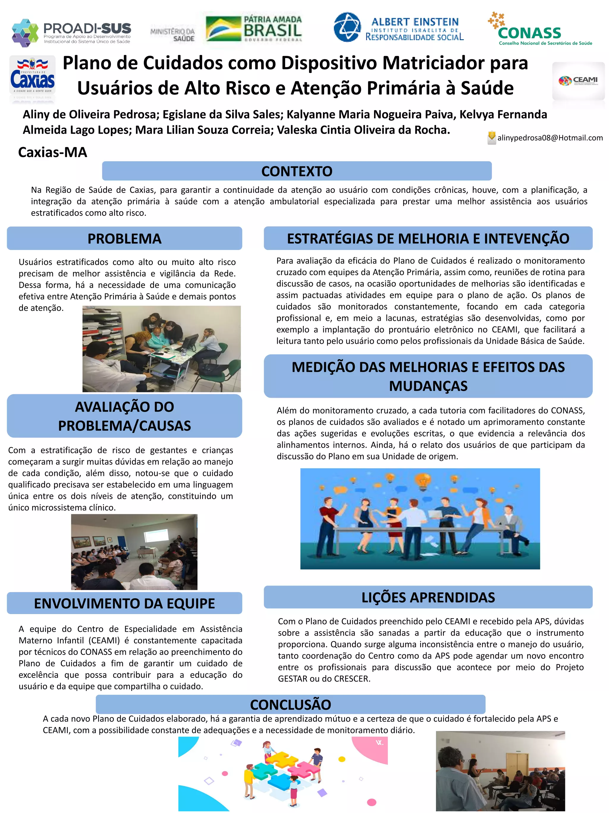 Aliny de Oliveira Pedrosa; Egislane da Silva Sales; Kalyanne Maria Nogueira Paiva, Kelvya Fernanda
Almeida Lago Lopes; Mara Lilian Souza Correia; Valeska Cintia Oliveira da Rocha.
Plano de Cuidados como Dispositivo Matriciador para
Usuários de Alto Risco e Atenção Primária à Saúde
PROBLEMA ESTRATÉGIAS DE MELHORIA E INTEVENÇÃO
CONCLUSÃO
alinypedrosa08@Hotmail.com
Caxias-MA
CONTEXTO
AVALIAÇÃO DO
PROBLEMA/CAUSAS
ENVOLVIMENTO DA EQUIPE
MEDIÇÃO DAS MELHORIAS E EFEITOS DAS
MUDANÇAS
LIÇÕES APRENDIDAS
Na Região de Saúde de Caxias, para garantir a continuidade da atenção ao usuário com condições crônicas, houve, com a planificação, a
integração da atenção primária à saúde com a atenção ambulatorial especializada para prestar uma melhor assistência aos usuários
estratificados como alto risco.
Usuários estratificados como alto ou muito alto risco
precisam de melhor assistência e vigilância da Rede.
Dessa forma, há a necessidade de uma comunicação
efetiva entre Atenção Primária à Saúde e demais pontos
de atenção.
Com a estratificação de risco de gestantes e crianças
começaram a surgir muitas dúvidas em relação ao manejo
de cada condição, além disso, notou-se que o cuidado
qualificado precisava ser estabelecido em uma linguagem
única entre os dois níveis de atenção, constituindo um
único microssistema clínico.
A equipe do Centro de Especialidade em Assistência
Materno Infantil (CEAMI) é constantemente capacitada
por técnicos do CONASS em relação ao preenchimento do
Plano de Cuidados a fim de garantir um cuidado de
excelência que possa contribuir para a educação do
usuário e da equipe que compartilha o cuidado.
Para avaliação da eficácia do Plano de Cuidados é realizado o monitoramento
cruzado com equipes da Atenção Primária, assim como, reuniões de rotina para
discussão de casos, na ocasião oportunidades de melhorias são identificadas e
assim pactuadas atividades em equipe para o plano de ação. Os planos de
cuidados são monitorados constantemente, focando em cada categoria
profissional e, em meio a lacunas, estratégias são desenvolvidas, como por
exemplo a implantação do prontuário eletrônico no CEAMI, que facilitará a
leitura tanto pelo usuário como pelos profissionais da Unidade Básica de Saúde.
Além do monitoramento cruzado, a cada tutoria com facilitadores do CONASS,
os planos de cuidados são avaliados e é notado um aprimoramento constante
das ações sugeridas e evoluções escritas, o que evidencia a relevância dos
alinhamentos internos. Ainda, há o relato dos usuários de que participam da
discussão do Plano em sua Unidade de origem.
Com o Plano de Cuidados preenchido pelo CEAMI e recebido pela APS, dúvidas
sobre a assistência são sanadas a partir da educação que o instrumento
proporciona. Quando surge alguma inconsistência entre o manejo do usuário,
tanto coordenação do Centro como da APS pode agendar um novo encontro
entre os profissionais para discussão que acontece por meio do Projeto
GESTAR ou do CRESCER.
A cada novo Plano de Cuidados elaborado, há a garantia de aprendizado mútuo e a certeza de que o cuidado é fortalecido pela APS e
CEAMI, com a possibilidade constante de adequações e a necessidade de monitoramento diário.
 