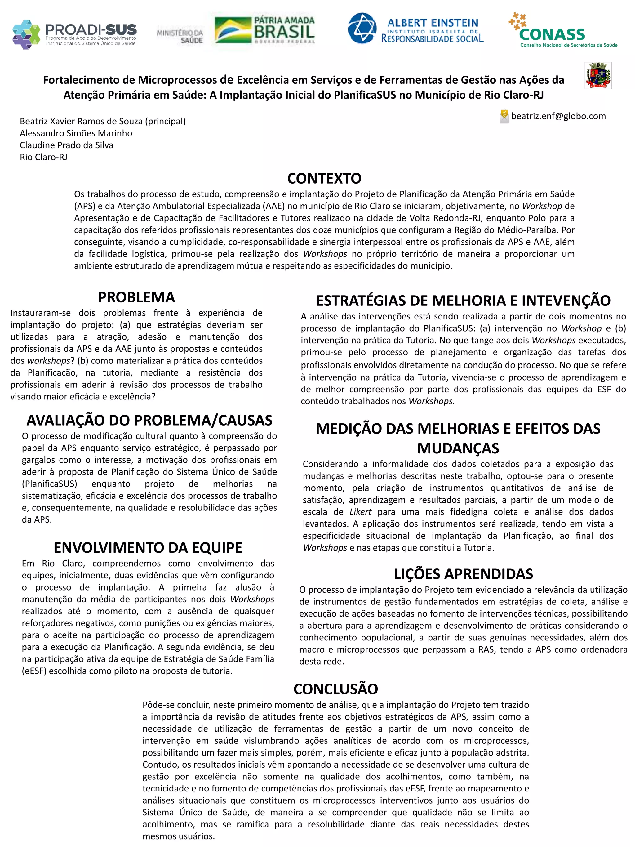 Beatriz Xavier Ramos de Souza (principal)
Alessandro Simões Marinho
Claudine Prado da Silva
Rio Claro-RJ
Fortalecimento de Microprocessos de Excelência em Serviços e de Ferramentas de Gestão nas Ações da
Atenção Primária em Saúde: A Implantação Inicial do PlanificaSUS no Município de Rio Claro-RJ
PROBLEMA
Instauraram-se dois problemas frente à experiência de
implantação do projeto: (a) que estratégias deveriam ser
utilizadas para a atração, adesão e manutenção dos
profissionais da APS e da AAE junto às propostas e conteúdos
dos workshops? (b) como materializar a prática dos conteúdos
da Planificação, na tutoria, mediante a resistência dos
profissionais em aderir à revisão dos processos de trabalho
visando maior eficácia e excelência?
ESTRATÉGIAS DE MELHORIA E INTEVENÇÃO
A análise das intervenções está sendo realizada a partir de dois momentos no
processo de implantação do PlanificaSUS: (a) intervenção no Workshop e (b)
intervenção na prática da Tutoria. No que tange aos dois Workshops executados,
primou-se pelo processo de planejamento e organização das tarefas dos
profissionais envolvidos diretamente na condução do processo. No que se refere
à intervenção na prática da Tutoria, vivencia-se o processo de aprendizagem e
de melhor compreensão por parte dos profissionais das equipes da ESF do
conteúdo trabalhados nos Workshops.
CONCLUSÃO
Pôde-se concluir, neste primeiro momento de análise, que a implantação do Projeto tem trazido
a importância da revisão de atitudes frente aos objetivos estratégicos da APS, assim como a
necessidade de utilização de ferramentas de gestão a partir de um novo conceito de
intervenção em saúde vislumbrando ações analíticas de acordo com os microprocessos,
possibilitando um fazer mais simples, porém, mais eficiente e eficaz junto à população adstrita.
Contudo, os resultados iniciais vêm apontando a necessidade de se desenvolver uma cultura de
gestão por excelência não somente na qualidade dos acolhimentos, como também, na
tecnicidade e no fomento de competências dos profissionais das eESF, frente ao mapeamento e
análises situacionais que constituem os microprocessos interventivos junto aos usuários do
Sistema Único de Saúde, de maneira a se compreender que qualidade não se limita ao
acolhimento, mas se ramifica para a resolubilidade diante das reais necessidades destes
mesmos usuários.
beatriz.enf@globo.com
CONTEXTO
Os trabalhos do processo de estudo, compreensão e implantação do Projeto de Planificação da Atenção Primária em Saúde
(APS) e da Atenção Ambulatorial Especializada (AAE) no município de Rio Claro se iniciaram, objetivamente, no Workshop de
Apresentação e de Capacitação de Facilitadores e Tutores realizado na cidade de Volta Redonda-RJ, enquanto Polo para a
capacitação dos referidos profissionais representantes dos doze municípios que configuram a Região do Médio-Paraíba. Por
conseguinte, visando a cumplicidade, co-responsabilidade e sinergia interpessoal entre os profissionais da APS e AAE, além
da facilidade logística, primou-se pela realização dos Workshops no próprio território de maneira a proporcionar um
ambiente estruturado de aprendizagem mútua e respeitando as especificidades do município.
AVALIAÇÃO DO PROBLEMA/CAUSAS
O processo de modificação cultural quanto à compreensão do
papel da APS enquanto serviço estratégico, é perpassado por
gargalos como o interesse, a motivação dos profissionais em
aderir à proposta de Planificação do Sistema Único de Saúde
(PlanificaSUS) enquanto projeto de melhorias na
sistematização, eficácia e excelência dos processos de trabalho
e, consequentemente, na qualidade e resolubilidade das ações
da APS.
ENVOLVIMENTO DA EQUIPE
Em Rio Claro, compreendemos como envolvimento das
equipes, inicialmente, duas evidências que vêm configurando
o processo de implantação. A primeira faz alusão à
manutenção da média de participantes nos dois Workshops
realizados até o momento, com a ausência de quaisquer
reforçadores negativos, como punições ou exigências maiores,
para o aceite na participação do processo de aprendizagem
para a execução da Planificação. A segunda evidência, se deu
na participação ativa da equipe de Estratégia de Saúde Família
(eESF) escolhida como piloto na proposta de tutoria.
MEDIÇÃO DAS MELHORIAS E EFEITOS DAS
MUDANÇAS
Considerando a informalidade dos dados coletados para a exposição das
mudanças e melhorias descritas neste trabalho, optou-se para o presente
momento, pela criação de instrumentos quantitativos de análise de
satisfação, aprendizagem e resultados parciais, a partir de um modelo de
escala de Likert para uma mais fidedigna coleta e análise dos dados
levantados. A aplicação dos instrumentos será realizada, tendo em vista a
especificidade situacional de implantação da Planificação, ao final dos
Workshops e nas etapas que constitui a Tutoria.
LIÇÕES APRENDIDAS
O processo de implantação do Projeto tem evidenciado a relevância da utilização
de instrumentos de gestão fundamentados em estratégias de coleta, análise e
execução de ações baseadas no fomento de intervenções técnicas, possibilitando
a abertura para a aprendizagem e desenvolvimento de práticas considerando o
conhecimento populacional, a partir de suas genuínas necessidades, além dos
macro e microprocessos que perpassam a RAS, tendo a APS como ordenadora
desta rede.
 