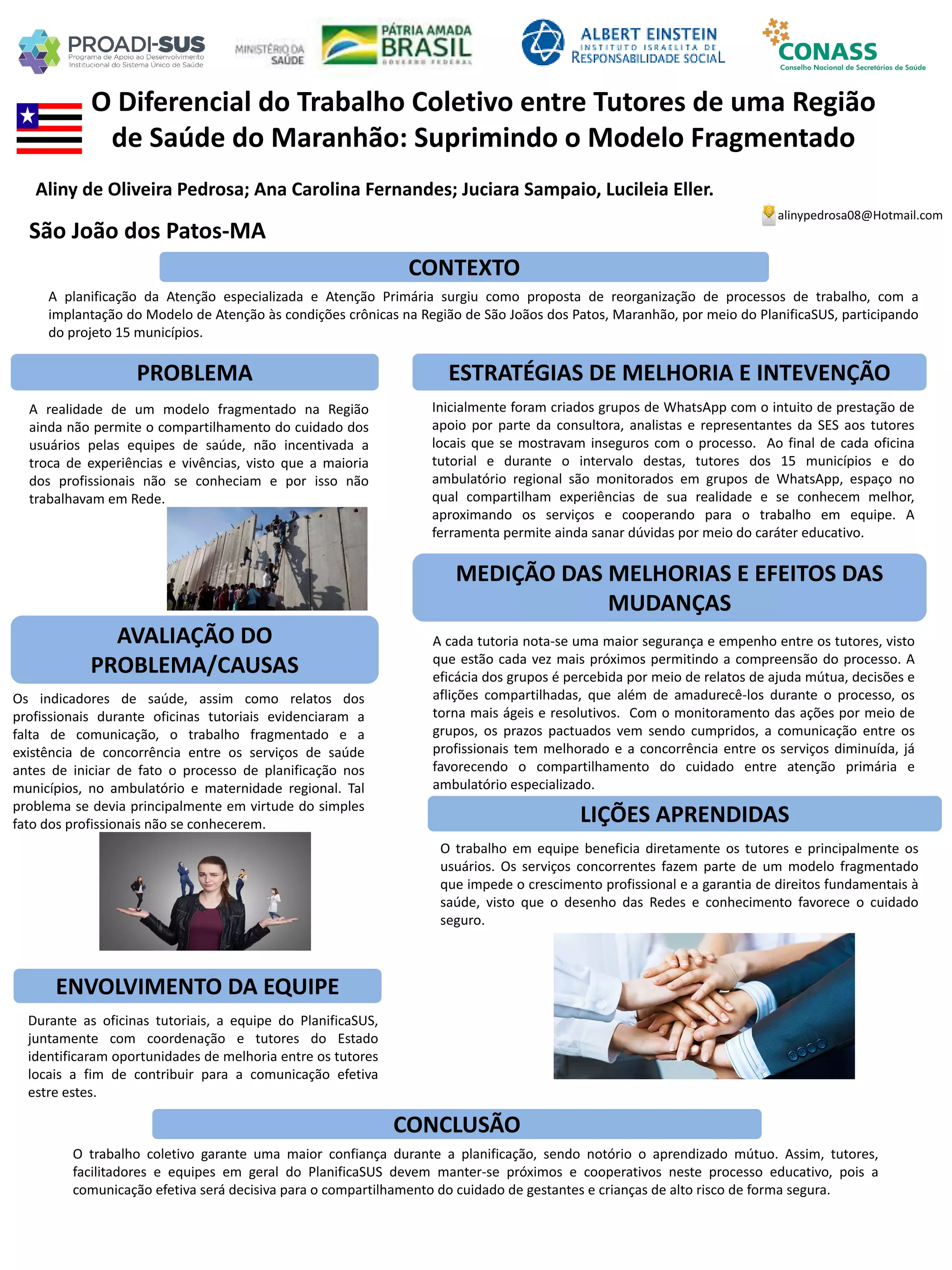 Aliny de Oliveira Pedrosa; Ana Carolina Fernandes; Juciara Sampaio, Lucileia Eller.
O Diferencial do Trabalho Coletivo entre Tutores de uma Região
de Saúde do Maranhão: Suprimindo o Modelo Fragmentado
PROBLEMA ESTRATÉGIAS DE MELHORIA E INTEVENÇÃO
CONCLUSÃO
alinypedrosa08@Hotmail.com
São João dos Patos-MA
CONTEXTO
AVALIAÇÃO DO
PROBLEMA/CAUSAS
ENVOLVIMENTO DA EQUIPE
MEDIÇÃO DAS MELHORIAS E EFEITOS DAS
MUDANÇAS
LIÇÕES APRENDIDAS
A planificação da Atenção especializada e Atenção Primária surgiu como proposta de reorganização de processos de trabalho, com a
implantação do Modelo de Atenção às condições crônicas na Região de São Joãos dos Patos, Maranhão, por meio do PlanificaSUS, participando
do projeto 15 municípios.
A realidade de um modelo fragmentado na Região
ainda não permite o compartilhamento do cuidado dos
usuários pelas equipes de saúde, não incentivada a
troca de experiências e vivências, visto que a maioria
dos profissionais não se conheciam e por isso não
trabalhavam em Rede.
Os indicadores de saúde, assim como relatos dos
profissionais durante oficinas tutoriais evidenciaram a
falta de comunicação, o trabalho fragmentado e a
existência de concorrência entre os serviços de saúde
antes de iniciar de fato o processo de planificação nos
municípios, no ambulatório e maternidade regional. Tal
problema se devia principalmente em virtude do simples
fato dos profissionais não se conhecerem.
Durante as oficinas tutoriais, a equipe do PlanificaSUS,
juntamente com coordenação e tutores do Estado
identificaram oportunidades de melhoria entre os tutores
locais a fim de contribuir para a comunicação efetiva
estre estes.
Inicialmente foram criados grupos de WhatsApp com o intuito de prestação de
apoio por parte da consultora, analistas e representantes da SES aos tutores
locais que se mostravam inseguros com o processo. Ao final de cada oficina
tutorial e durante o intervalo destas, tutores dos 15 municípios e do
ambulatório regional são monitorados em grupos de WhatsApp, espaço no
qual compartilham experiências de sua realidade e se conhecem melhor,
aproximando os serviços e cooperando para o trabalho em equipe. A
ferramenta permite ainda sanar dúvidas por meio do caráter educativo.
A cada tutoria nota-se uma maior segurança e empenho entre os tutores, visto
que estão cada vez mais próximos permitindo a compreensão do processo. A
eficácia dos grupos é percebida por meio de relatos de ajuda mútua, decisões e
aflições compartilhadas, que além de amadurecê-los durante o processo, os
torna mais ágeis e resolutivos. Com o monitoramento das ações por meio de
grupos, os prazos pactuados vem sendo cumpridos, a comunicação entre os
profissionais tem melhorado e a concorrência entre os serviços diminuída, já
favorecendo o compartilhamento do cuidado entre atenção primária e
ambulatório especializado.
O trabalho em equipe beneficia diretamente os tutores e principalmente os
usuários. Os serviços concorrentes fazem parte de um modelo fragmentado
que impede o crescimento profissional e a garantia de direitos fundamentais à
saúde, visto que o desenho das Redes e conhecimento favorece o cuidado
seguro.
O trabalho coletivo garante uma maior confiança durante a planificação, sendo notório o aprendizado mútuo. Assim, tutores,
facilitadores e equipes em geral do PlanificaSUS devem manter-se próximos e cooperativos neste processo educativo, pois a
comunicação efetiva será decisiva para o compartilhamento do cuidado de gestantes e crianças de alto risco de forma segura.
 