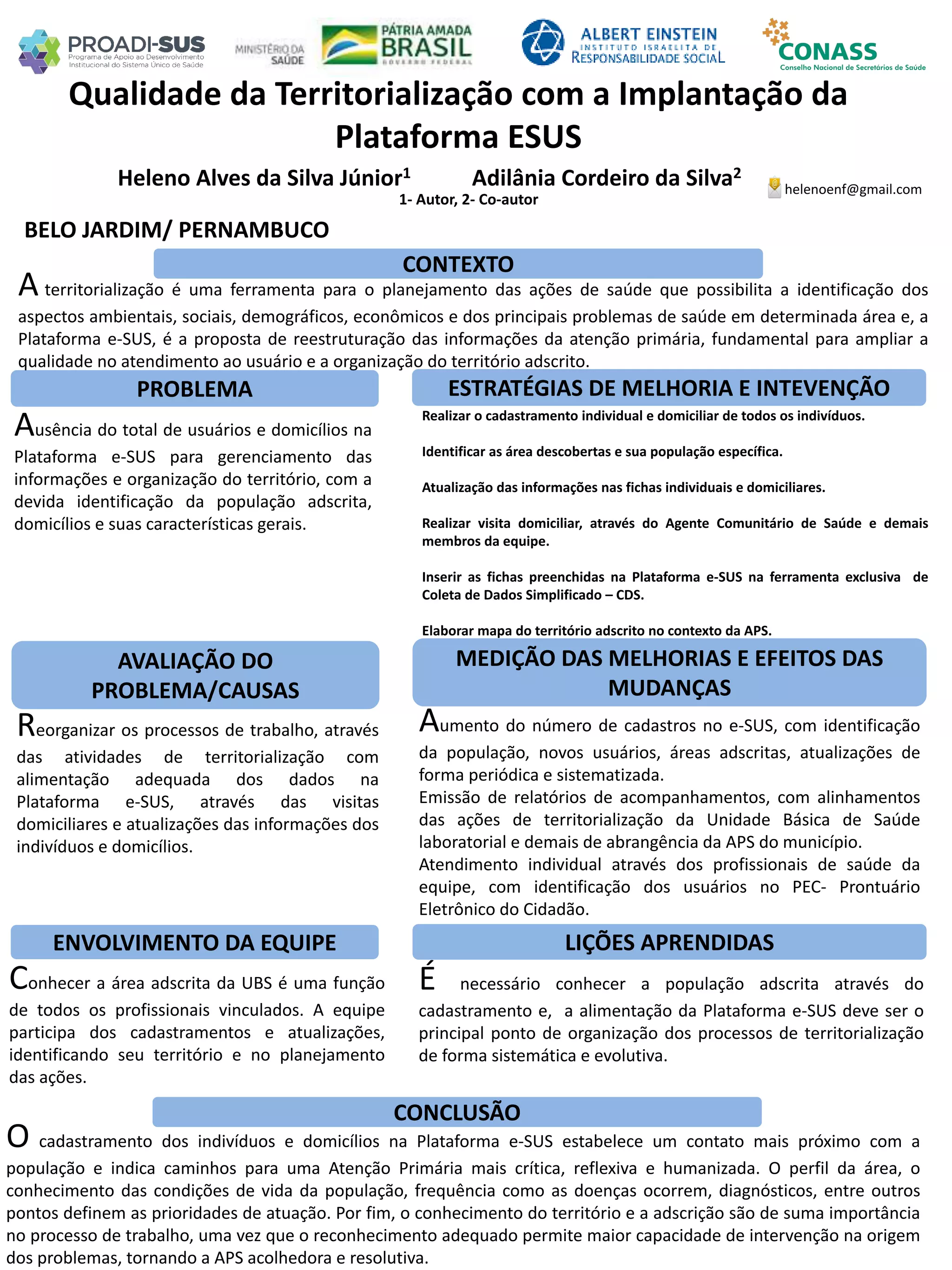 Heleno Alves da Silva Júnior1 Adilânia Cordeiro da Silva2
1- Autor, 2- Co-autor
Qualidade da Territorialização com a Implantação da
Plataforma ESUS
PROBLEMA ESTRATÉGIAS DE MELHORIA E INTEVENÇÃO
CONCLUSÃO
helenoenf@gmail.com
BELO JARDIM/ PERNAMBUCO
CONTEXTO
AVALIAÇÃO DO
PROBLEMA/CAUSAS
ENVOLVIMENTO DA EQUIPE
MEDIÇÃO DAS MELHORIAS E EFEITOS DAS
MUDANÇAS
LIÇÕES APRENDIDAS
A territorialização é uma ferramenta para o planejamento das ações de saúde que possibilita a identificação dos
aspectos ambientais, sociais, demográficos, econômicos e dos principais problemas de saúde em determinada área e, a
Plataforma e-SUS, é a proposta de reestruturação das informações da atenção primária, fundamental para ampliar a
qualidade no atendimento ao usuário e a organização do território adscrito.
Ausência do total de usuários e domicílios na
Plataforma e-SUS para gerenciamento das
informações e organização do território, com a
devida identificação da população adscrita,
domicílios e suas características gerais.
Realizar o cadastramento individual e domiciliar de todos os indivíduos.
Identificar as área descobertas e sua população específica.
Atualização das informações nas fichas individuais e domiciliares.
Realizar visita domiciliar, através do Agente Comunitário de Saúde e demais
membros da equipe.
Inserir as fichas preenchidas na Plataforma e-SUS na ferramenta exclusiva de
Coleta de Dados Simplificado – CDS.
Elaborar mapa do território adscrito no contexto da APS.
Reorganizar os processos de trabalho, através
das atividades de territorialização com
alimentação adequada dos dados na
Plataforma e-SUS, através das visitas
domiciliares e atualizações das informações dos
indivíduos e domicílios.
Aumento do número de cadastros no e-SUS, com identificação
da população, novos usuários, áreas adscritas, atualizações de
forma periódica e sistematizada.
Emissão de relatórios de acompanhamentos, com alinhamentos
das ações de territorialização da Unidade Básica de Saúde
laboratorial e demais de abrangência da APS do município.
Atendimento individual através dos profissionais de saúde da
equipe, com identificação dos usuários no PEC- Prontuário
Eletrônico do Cidadão.
Conhecer a área adscrita da UBS é uma função
de todos os profissionais vinculados. A equipe
participa dos cadastramentos e atualizações,
identificando seu território e no planejamento
das ações.
É necessário conhecer a população adscrita através do
cadastramento e, a alimentação da Plataforma e-SUS deve ser o
principal ponto de organização dos processos de territorialização
de forma sistemática e evolutiva.
O cadastramento dos indivíduos e domicílios na Plataforma e-SUS estabelece um contato mais próximo com a
população e indica caminhos para uma Atenção Primária mais crítica, reflexiva e humanizada. O perfil da área, o
conhecimento das condições de vida da população, frequência como as doenças ocorrem, diagnósticos, entre outros
pontos definem as prioridades de atuação. Por fim, o conhecimento do território e a adscrição são de suma importância
no processo de trabalho, uma vez que o reconhecimento adequado permite maior capacidade de intervenção na origem
dos problemas, tornando a APS acolhedora e resolutiva.
 