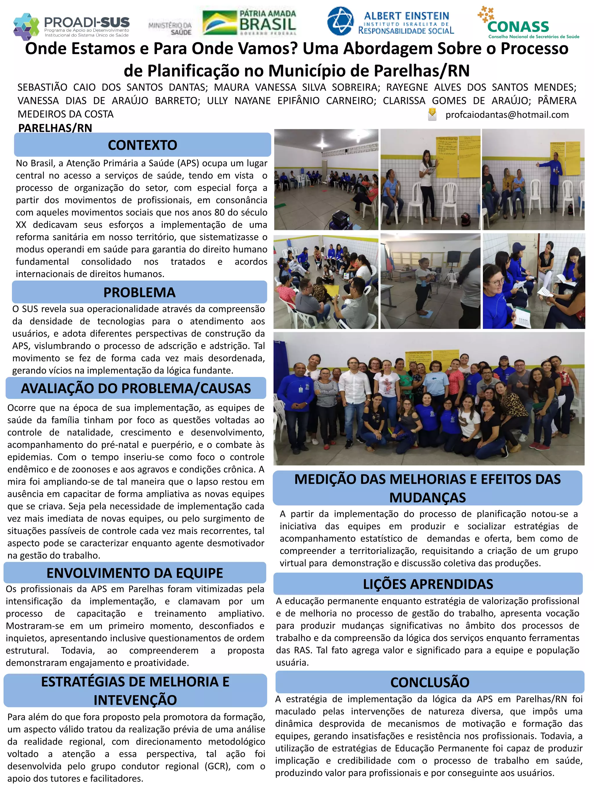 SEBASTIÃO CAIO DOS SANTOS DANTAS; MAURA VANESSA SILVA SOBREIRA; RAYEGNE ALVES DOS SANTOS MENDES;
VANESSA DIAS DE ARAÚJO BARRETO; ULLY NAYANE EPIFÂNIO CARNEIRO; CLARISSA GOMES DE ARAÚJO; PÂMERA
MEDEIROS DA COSTA
Onde Estamos e Para Onde Vamos? Uma Abordagem Sobre o Processo
de Planificação no Município de Parelhas/RN
PROBLEMA
ESTRATÉGIAS DE MELHORIA E
INTEVENÇÃO
CONCLUSÃO
profcaiodantas@hotmail.com
PARELHAS/RN
CONTEXTO
AVALIAÇÃO DO PROBLEMA/CAUSAS
ENVOLVIMENTO DA EQUIPE
MEDIÇÃO DAS MELHORIAS E EFEITOS DAS
MUDANÇAS
LIÇÕES APRENDIDAS
No Brasil, a Atenção Primária a Saúde (APS) ocupa um lugar
central no acesso a serviços de saúde, tendo em vista o
processo de organização do setor, com especial força a
partir dos movimentos de profissionais, em consonância
com aqueles movimentos sociais que nos anos 80 do século
XX dedicavam seus esforços a implementação de uma
reforma sanitária em nosso território, que sistematizasse o
modus operandi em saúde para garantia do direito humano
fundamental consolidado nos tratados e acordos
internacionais de direitos humanos.
O SUS revela sua operacionalidade através da compreensão
da densidade de tecnologias para o atendimento aos
usuários, e adota diferentes perspectivas de construção da
APS, vislumbrando o processo de adscrição e adstrição. Tal
movimento se fez de forma cada vez mais desordenada,
gerando vícios na implementação da lógica fundante.
Ocorre que na época de sua implementação, as equipes de
saúde da família tinham por foco as questões voltadas ao
controle de natalidade, crescimento e desenvolvimento,
acompanhamento do pré-natal e puerpério, e o combate às
epidemias. Com o tempo inseriu-se como foco o controle
endêmico e de zoonoses e aos agravos e condições crônica. A
mira foi ampliando-se de tal maneira que o lapso restou em
ausência em capacitar de forma ampliativa as novas equipes
que se criava. Seja pela necessidade de implementação cada
vez mais imediata de novas equipes, ou pelo surgimento de
situações passíveis de controle cada vez mais recorrentes, tal
aspecto pode se caracterizar enquanto agente desmotivador
na gestão do trabalho.
Os profissionais da APS em Parelhas foram vitimizadas pela
intensificação da implementação, e clamavam por um
processo de capacitação e treinamento ampliativo.
Mostraram-se em um primeiro momento, desconfiados e
inquietos, apresentando inclusive questionamentos de ordem
estrutural. Todavia, ao compreenderem a proposta
demonstraram engajamento e proatividade.
Para além do que fora proposto pela promotora da formação,
um aspecto válido tratou da realização prévia de uma análise
da realidade regional, com direcionamento metodológico
voltado a atenção a essa perspectiva, tal ação foi
desenvolvida pelo grupo condutor regional (GCR), com o
apoio dos tutores e facilitadores.
A estratégia de implementação da lógica da APS em Parelhas/RN foi
maculado pelas intervenções de natureza diversa, que impôs uma
dinâmica desprovida de mecanismos de motivação e formação das
equipes, gerando insatisfações e resistência nos profissionais. Todavia, a
utilização de estratégias de Educação Permanente foi capaz de produzir
implicação e credibilidade com o processo de trabalho em saúde,
produzindo valor para profissionais e por conseguinte aos usuários.
A partir da implementação do processo de planificação notou-se a
iniciativa das equipes em produzir e socializar estratégias de
acompanhamento estatístico de demandas e oferta, bem como de
compreender a territorialização, requisitando a criação de um grupo
virtual para demonstração e discussão coletiva das produções.
A educação permanente enquanto estratégia de valorização profissional
e de melhoria no processo de gestão do trabalho, apresenta vocação
para produzir mudanças significativas no âmbito dos processos de
trabalho e da compreensão da lógica dos serviços enquanto ferramentas
das RAS. Tal fato agrega valor e significado para a equipe e população
usuária.
 