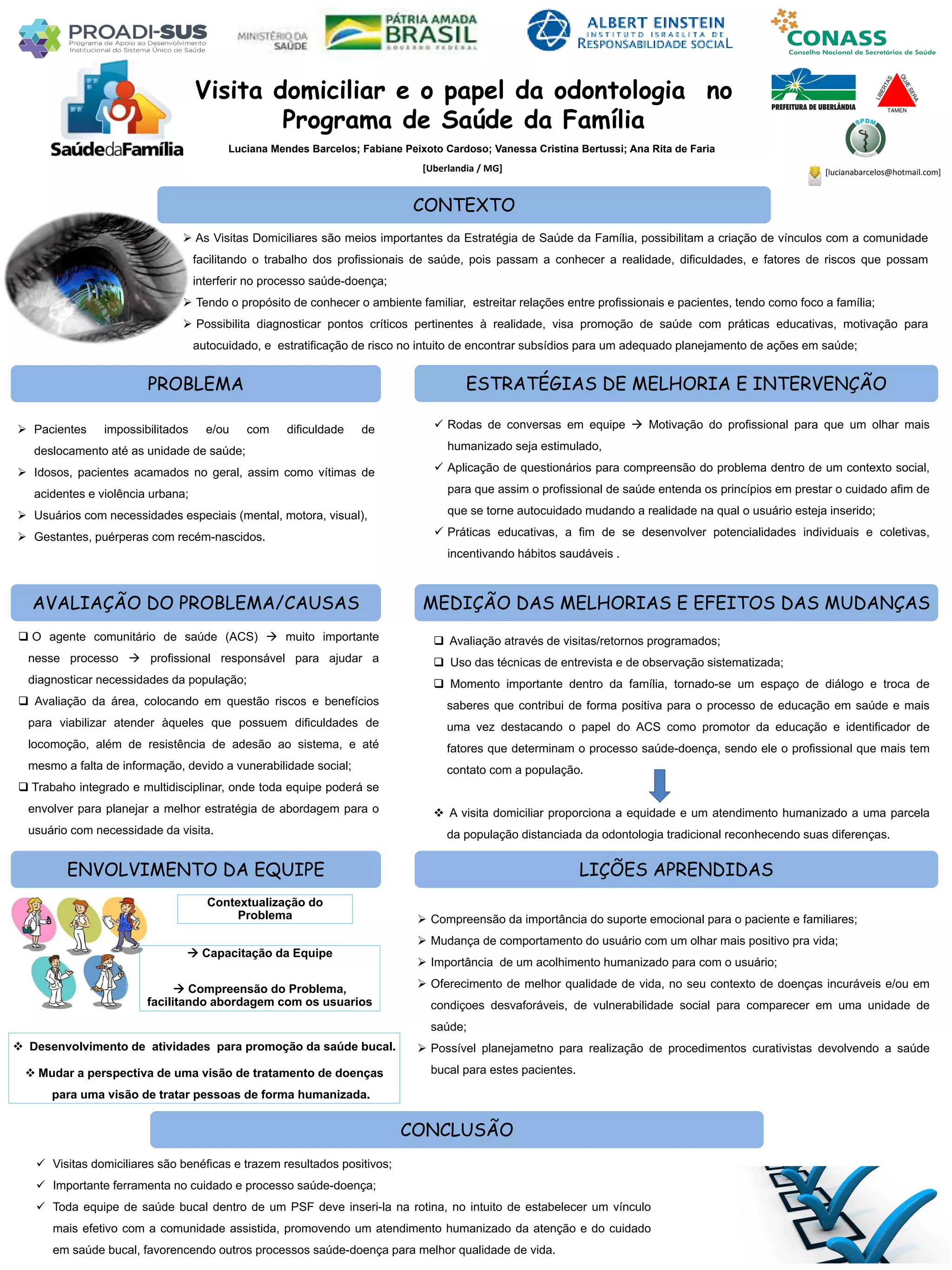 Luciana Mendes Barcelos; Fabiane Peixoto Cardoso; Vanessa Cristina Bertussi; Ana Rita de Faria
Visita domiciliar e o papel da odontologia no
Programa de Saúde da Família
PROBLEMA ESTRATÉGIAS DE MELHORIA E INTERVENÇÃO
CONCLUSÃO
[Uberlandia / MG]
CONTEXTO
AVALIAÇÃO DO PROBLEMA/CAUSAS
ENVOLVIMENTO DA EQUIPE
MEDIÇÃO DAS MELHORIAS E EFEITOS DAS MUDANÇAS
LIÇÕES APRENDIDAS
 As Visitas Domiciliares são meios importantes da Estratégia de Saúde da Família, possibilitam a criação de vínculos com a comunidade
facilitando o trabalho dos profissionais de saúde, pois passam a conhecer a realidade, dificuldades, e fatores de riscos que possam
interferir no processo saúde-doença;
 Tendo o propósito de conhecer o ambiente familiar, estreitar relações entre profissionais e pacientes, tendo como foco a família;
 Possibilita diagnosticar pontos críticos pertinentes à realidade, visa promoção de saúde com práticas educativas, motivação para
autocuidado, e estratificação de risco no intuito de encontrar subsídios para um adequado planejamento de ações em saúde;
 Pacientes impossibilitados e/ou com dificuldade de
deslocamento até as unidade de saúde;
 Idosos, pacientes acamados no geral, assim como vítimas de
acidentes e violência urbana;
 Usuários com necessidades especiais (mental, motora, visual),
 Gestantes, puérperas com recém-nascidos.
 Avaliação através de visitas/retornos programados;
 Uso das técnicas de entrevista e de observação sistematizada;
 Momento importante dentro da família, tornado-se um espaço de diálogo e troca de
saberes que contribui de forma positiva para o processo de educação em saúde e mais
uma vez destacando o papel do ACS como promotor da educação e identificador de
fatores que determinam o processo saúde-doença, sendo ele o profissional que mais tem
contato com a população.
 A visita domiciliar proporciona a equidade e um atendimento humanizado a uma parcela
da população distanciada da odontologia tradicional reconhecendo suas diferenças.
 O agente comunitário de saúde (ACS)  muito importante
nesse processo  profissional responsável para ajudar a
diagnosticar necessidades da população;
 Avaliação da área, colocando em questão riscos e benefícios
para viabilizar atender àqueles que possuem dificuldades de
locomoção, além de resistência de adesão ao sistema, e até
mesmo a falta de informação, devido a vunerabilidade social;
 Trabaho integrado e multidisciplinar, onde toda equipe poderá se
envolver para planejar a melhor estratégia de abordagem para o
usuário com necessidade da visita.
 Visitas domiciliares são benéficas e trazem resultados positivos;
 Importante ferramenta no cuidado e processo saúde-doença;
 Toda equipe de saúde bucal dentro de um PSF deve inseri-la na rotina, no intuito de estabelecer um vínculo
mais efetivo com a comunidade assistida, promovendo um atendimento humanizado da atenção e do cuidado
em saúde bucal, favorencendo outros processos saúde-doença para melhor qualidade de vida.
 Rodas de conversas em equipe  Motivação do profissional para que um olhar mais
humanizado seja estimulado,
 Aplicação de questionários para compreensão do problema dentro de um contexto social,
para que assim o profissional de saúde entenda os princípios em prestar o cuidado afim de
que se torne autocuidado mudando a realidade na qual o usuário esteja inserido;
 Práticas educativas, a fim de se desenvolver potencialidades individuais e coletivas,
incentivando hábitos saudáveis .
 Compreensão da importância do suporte emocional para o paciente e familiares;
 Mudança de comportamento do usuário com um olhar mais positivo pra vida;
 Importância de um acolhimento humanizado para com o usuário;
 Oferecimento de melhor qualidade de vida, no seu contexto de doenças incuráveis e/ou em
condiçoes desvaforáveis, de vulnerabilidade social para comparecer em uma unidade de
saúde;
 Possível planejametno para realização de procedimentos curativistas devolvendo a saúde
bucal para estes pacientes.
Contextualização do
Problema
 Capacitação da Equipe
 Compreensão do Problema,
facilitando abordagem com os usuarios
 Desenvolvimento de atividades para promoção da saúde bucal.
 Mudar a perspectiva de uma visão de tratamento de doenças
para uma visão de tratar pessoas de forma humanizada.
[lucianabarcelos@hotmail.com]
 
