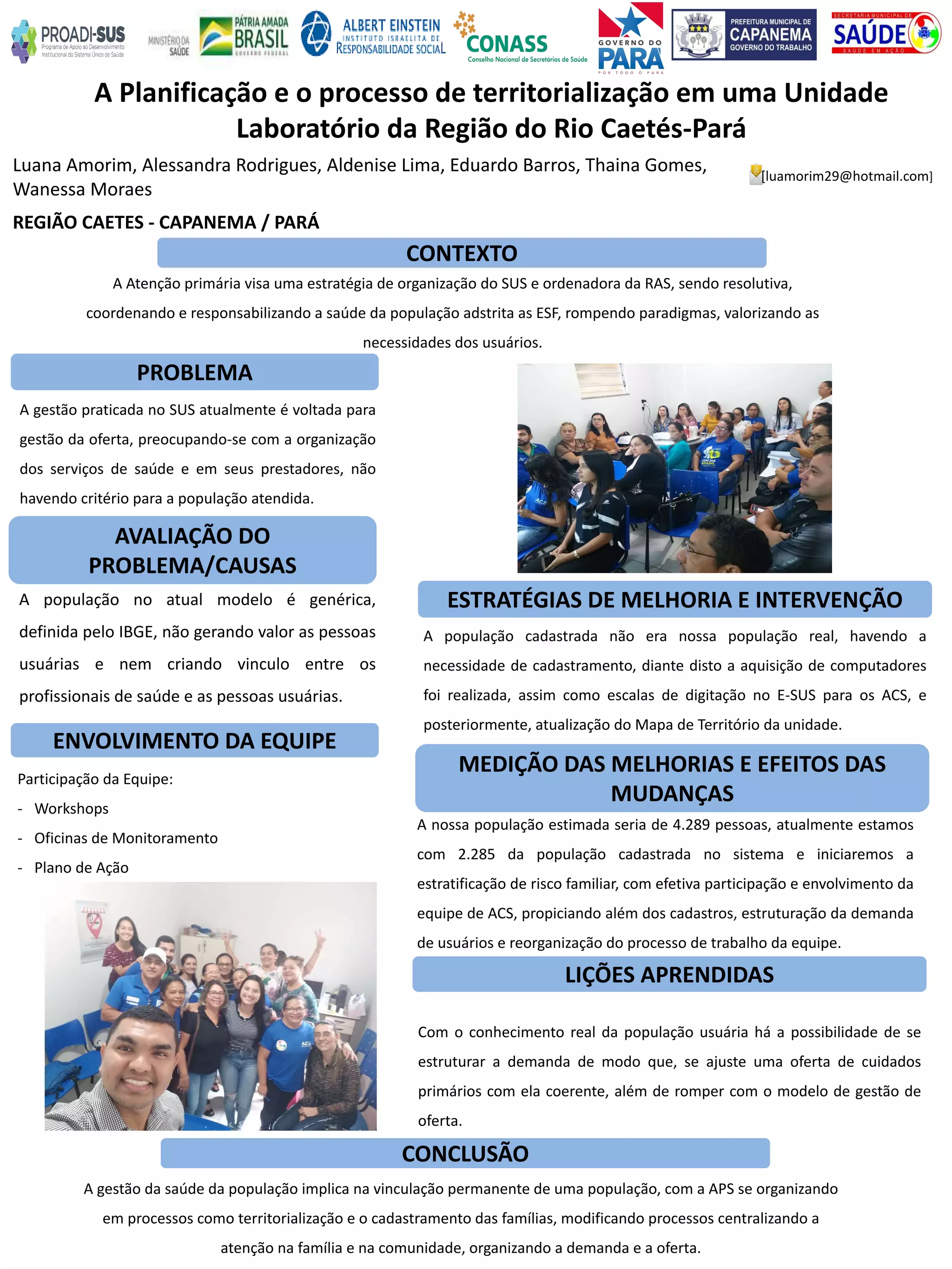 Luana Amorim, Alessandra Rodrigues, Aldenise Lima, Eduardo Barros, Thaina Gomes,
Wanessa Moraes
A Planificação e o processo de territorialização em uma Unidade
Laboratório da Região do Rio Caetés-Pará
PROBLEMA
ESTRATÉGIAS DE MELHORIA E INTERVENÇÃO
CONCLUSÃO
[luamorim29@hotmail.com]
REGIÃO CAETES - CAPANEMA / PARÁ
CONTEXTO
AVALIAÇÃO DO
PROBLEMA/CAUSAS
ENVOLVIMENTO DA EQUIPE
MEDIÇÃO DAS MELHORIAS E EFEITOS DAS
MUDANÇAS
LIÇÕES APRENDIDAS
A Atenção primária visa uma estratégia de organização do SUS e ordenadora da RAS, sendo resolutiva,
coordenando e responsabilizando a saúde da população adstrita as ESF, rompendo paradigmas, valorizando as
necessidades dos usuários.
A gestão praticada no SUS atualmente é voltada para
gestão da oferta, preocupando-se com a organização
dos serviços de saúde e em seus prestadores, não
havendo critério para a população atendida.
A população no atual modelo é genérica,
definida pelo IBGE, não gerando valor as pessoas
usuárias e nem criando vinculo entre os
profissionais de saúde e as pessoas usuárias.
Participação da Equipe:
- Workshops
- Oficinas de Monitoramento
- Plano de Ação
Com o conhecimento real da população usuária há a possibilidade de se
estruturar a demanda de modo que, se ajuste uma oferta de cuidados
primários com ela coerente, além de romper com o modelo de gestão de
oferta.
A nossa população estimada seria de 4.289 pessoas, atualmente estamos
com 2.285 da população cadastrada no sistema e iniciaremos a
estratificação de risco familiar, com efetiva participação e envolvimento da
equipe de ACS, propiciando além dos cadastros, estruturação da demanda
de usuários e reorganização do processo de trabalho da equipe.
A população cadastrada não era nossa população real, havendo a
necessidade de cadastramento, diante disto a aquisição de computadores
foi realizada, assim como escalas de digitação no E-SUS para os ACS, e
posteriormente, atualização do Mapa de Território da unidade.
A gestão da saúde da população implica na vinculação permanente de uma população, com a APS se organizando
em processos como territorialização e o cadastramento das famílias, modificando processos centralizando a
atenção na família e na comunidade, organizando a demanda e a oferta.
 