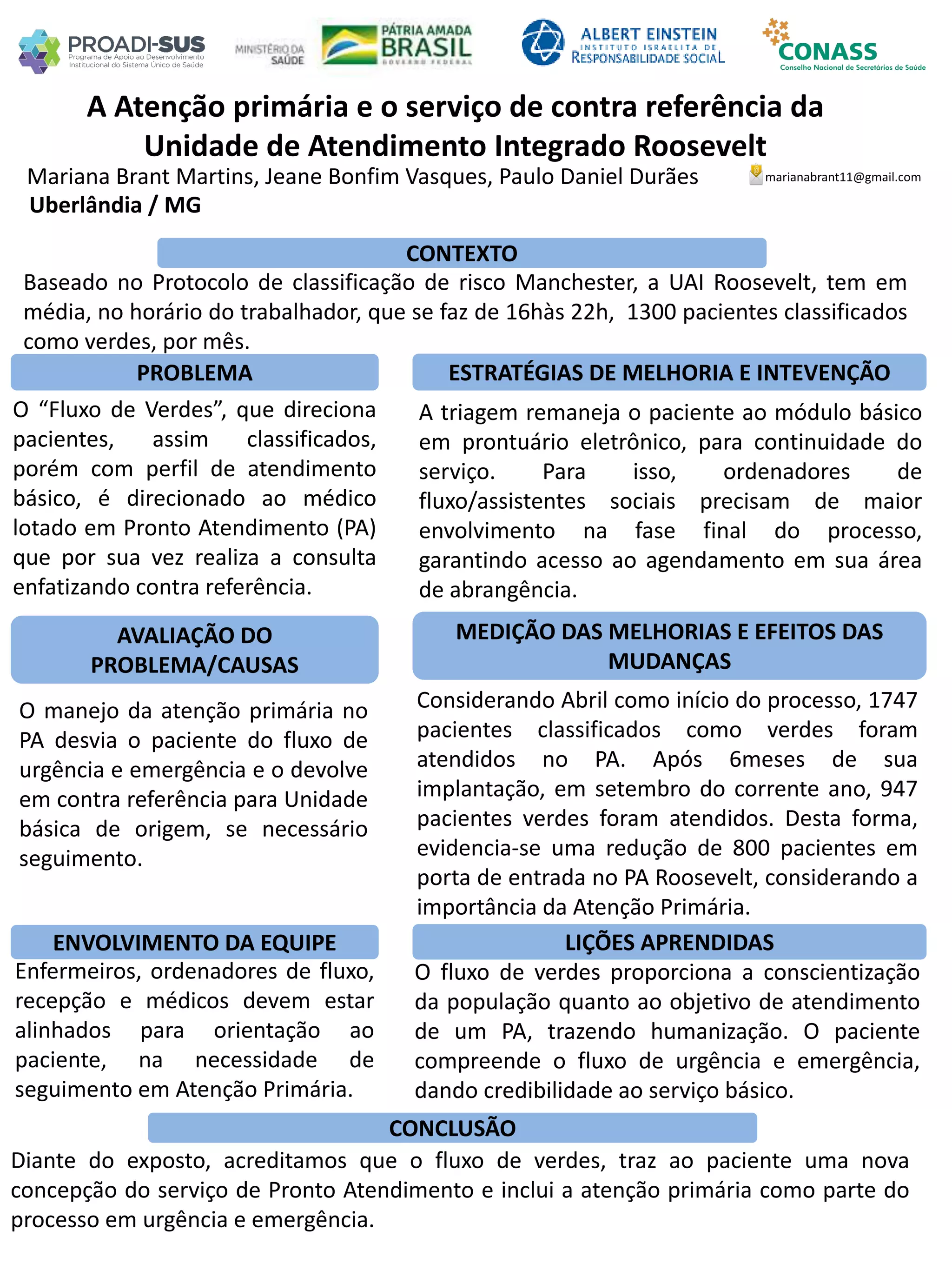 Mariana Brant Martins, Jeane Bonfim Vasques, Paulo Daniel Durães
A Atenção primária e o serviço de contra referência da
Unidade de Atendimento Integrado Roosevelt
PROBLEMA ESTRATÉGIAS DE MELHORIA E INTEVENÇÃO
CONCLUSÃO
marianabrant11@gmail.com
Uberlândia / MG
CONTEXTO
AVALIAÇÃO DO
PROBLEMA/CAUSAS
ENVOLVIMENTO DA EQUIPE
MEDIÇÃO DAS MELHORIAS E EFEITOS DAS
MUDANÇAS
LIÇÕES APRENDIDAS
Baseado no Protocolo de classificação de risco Manchester, a UAI Roosevelt, tem em
média, no horário do trabalhador, que se faz de 16hàs 22h, 1300 pacientes classificados
como verdes, por mês.
A triagem remaneja o paciente ao módulo básico
em prontuário eletrônico, para continuidade do
serviço. Para isso, ordenadores de
fluxo/assistentes sociais precisam de maior
envolvimento na fase final do processo,
garantindo acesso ao agendamento em sua área
de abrangência.
O “Fluxo de Verdes”, que direciona
pacientes, assim classificados,
porém com perfil de atendimento
básico, é direcionado ao médico
lotado em Pronto Atendimento (PA)
que por sua vez realiza a consulta
enfatizando contra referência.
O manejo da atenção primária no
PA desvia o paciente do fluxo de
urgência e emergência e o devolve
em contra referência para Unidade
básica de origem, se necessário
seguimento.
Considerando Abril como início do processo, 1747
pacientes classificados como verdes foram
atendidos no PA. Após 6meses de sua
implantação, em setembro do corrente ano, 947
pacientes verdes foram atendidos. Desta forma,
evidencia-se uma redução de 800 pacientes em
porta de entrada no PA Roosevelt, considerando a
importância da Atenção Primária.
Enfermeiros, ordenadores de fluxo,
recepção e médicos devem estar
alinhados para orientação ao
paciente, na necessidade de
seguimento em Atenção Primária.
O fluxo de verdes proporciona a conscientização
da população quanto ao objetivo de atendimento
de um PA, trazendo humanização. O paciente
compreende o fluxo de urgência e emergência,
dando credibilidade ao serviço básico.
Diante do exposto, acreditamos que o fluxo de verdes, traz ao paciente uma nova
concepção do serviço de Pronto Atendimento e inclui a atenção primária como parte do
processo em urgência e emergência.
 