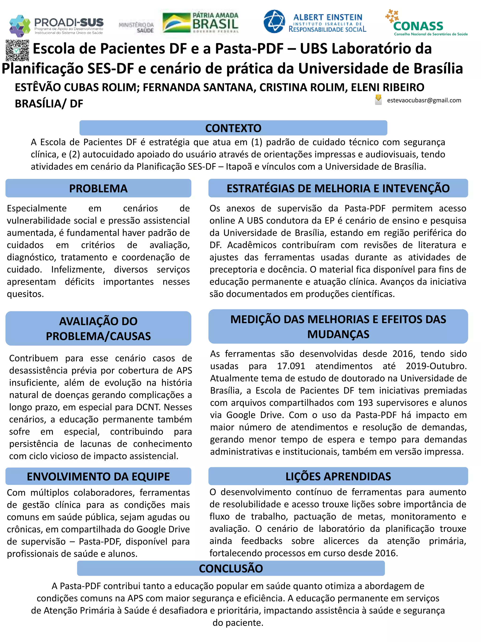 ESTÊVÃO CUBAS ROLIM; FERNANDA SANTANA, CRISTINA ROLIM, ELENI RIBEIRO
Escola de Pacientes DF e a Pasta-PDF – UBS Laboratório da
Planificação SES-DF e cenário de prática da Universidade de Brasília
PROBLEMA ESTRATÉGIAS DE MELHORIA E INTEVENÇÃO
CONCLUSÃO
estevaocubasr@gmail.com
BRASÍLIA/ DF
CONTEXTO
AVALIAÇÃO DO
PROBLEMA/CAUSAS
ENVOLVIMENTO DA EQUIPE
MEDIÇÃO DAS MELHORIAS E EFEITOS DAS
MUDANÇAS
LIÇÕES APRENDIDAS
A Escola de Pacientes DF é estratégia que atua em (1) padrão de cuidado técnico com segurança
clínica, e (2) autocuidado apoiado do usuário através de orientações impressas e audiovisuais, tendo
atividades em cenário da Planificação SES-DF – Itapoã e vínculos com a Universidade de Brasília.
Especialmente em cenários de
vulnerabilidade social e pressão assistencial
aumentada, é fundamental haver padrão de
cuidados em critérios de avaliação,
diagnóstico, tratamento e coordenação de
cuidado. Infelizmente, diversos serviços
apresentam déficits importantes nesses
quesitos.
Contribuem para esse cenário casos de
desassistência prévia por cobertura de APS
insuficiente, além de evolução na história
natural de doenças gerando complicações a
longo prazo, em especial para DCNT. Nesses
cenários, a educação permanente também
sofre em especial, contribuindo para
persistência de lacunas de conhecimento
com ciclo vicioso de impacto assistencial.
Com múltiplos colaboradores, ferramentas
de gestão clínica para as condições mais
comuns em saúde pública, sejam agudas ou
crônicas, em compartilhada do Google Drive
de supervisão – Pasta-PDF, disponível para
profissionais de saúde e alunos.
Os anexos de supervisão da Pasta-PDF permitem acesso
online A UBS condutora da EP é cenário de ensino e pesquisa
da Universidade de Brasília, estando em região periférica do
DF. Acadêmicos contribuíram com revisões de literatura e
ajustes das ferramentas usadas durante as atividades de
preceptoria e docência. O material fica disponível para fins de
educação permanente e atuação clínica. Avanços da iniciativa
são documentados em produções científicas.
As ferramentas são desenvolvidas desde 2016, tendo sido
usadas para 17.091 atendimentos até 2019-Outubro.
Atualmente tema de estudo de doutorado na Universidade de
Brasília, a Escola de Pacientes DF tem iniciativas premiadas
com arquivos compartilhados com 193 supervisores e alunos
via Google Drive. Com o uso da Pasta-PDF há impacto em
maior número de atendimentos e resolução de demandas,
gerando menor tempo de espera e tempo para demandas
administrativas e institucionais, também em versão impressa.
O desenvolvimento contínuo de ferramentas para aumento
de resolubilidade e acesso trouxe lições sobre importância de
fluxo de trabalho, pactuação de metas, monitoramento e
avaliação. O cenário de laboratório da planificação trouxe
ainda feedbacks sobre alicerces da atenção primária,
fortalecendo processos em curso desde 2016.
A Pasta-PDF contribui tanto a educação popular em saúde quanto otimiza a abordagem de
condições comuns na APS com maior segurança e eficiência. A educação permanente em serviços
de Atenção Primária à Saúde é desafiadora e prioritária, impactando assistência à saúde e segurança
do paciente.
 