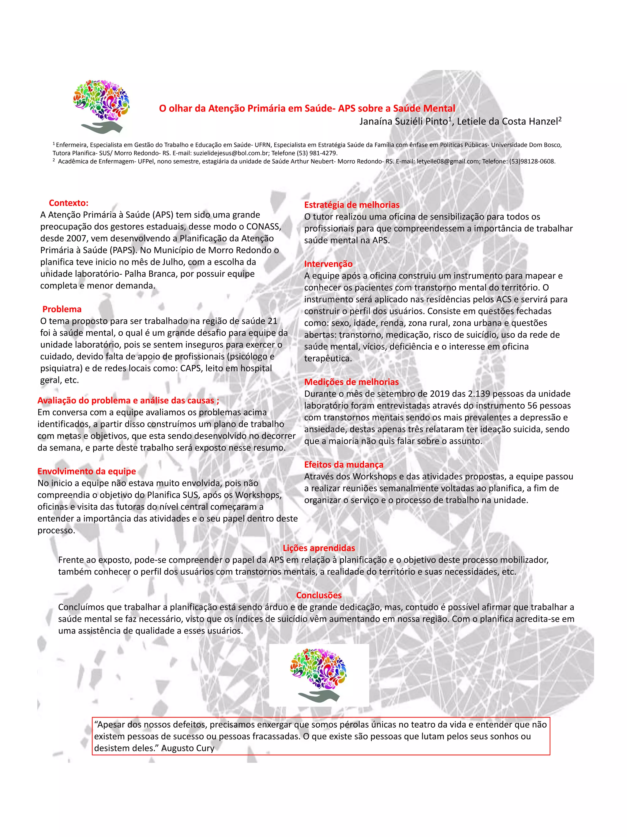 O olhar da Atenção Primária em Saúde- APS sobre a Saúde Mental
Janaína Suziéli Pinto1, Letiele da Costa Hanzel2
1 Enfermeira, Especialista em Gestão do Trabalho e Educação em Saúde- UFRN, Especialista em Estratégia Saúde da Família com ênfase em Políticas Públicas- Universidade Dom Bosco,
Tutora Planifica- SUS/ Morro Redondo- RS. E-mail: suzielidejesus@bol.com.br; Telefone (53) 981-4279.
2 Acadêmica de Enfermagem- UFPel, nono semestre, estagiária da unidade de Saúde Arthur Neubert- Morro Redondo- RS. E-mail: letyelle08@gmail.com; Telefone: (53)98128-0608.
Contexto:
A Atenção Primária à Saúde (APS) tem sido uma grande
preocupação dos gestores estaduais, desse modo o CONASS,
desde 2007, vem desenvolvendo a Planificação da Atenção
Primária à Saúde (PAPS). No Município de Morro Redondo o
planifica teve inicio no mês de Julho, com a escolha da
unidade laboratório- Palha Branca, por possuir equipe
completa e menor demanda.
Problema
O tema proposto para ser trabalhado na região de saúde 21
foi à saúde mental, o qual é um grande desafio para equipe da
unidade laboratório, pois se sentem inseguros para exercer o
cuidado, devido falta de apoio de profissionais (psicólogo e
psiquiatra) e de redes locais como: CAPS, leito em hospital
geral, etc.
Avaliação do problema e análise das causas ;
Em conversa com a equipe avaliamos os problemas acima
identificados, a partir disso construímos um plano de trabalho
com metas e objetivos, que esta sendo desenvolvido no decorrer
da semana, e parte deste trabalho será exposto nesse resumo.
Envolvimento da equipe
No inicio a equipe não estava muito envolvida, pois não
compreendia o objetivo do Planifica SUS, após os Workshops,
oficinas e visita das tutoras do nível central começaram a
entender a importância das atividades e o seu papel dentro deste
processo.
Estratégia de melhorias
O tutor realizou uma oficina de sensibilização para todos os
profissionais para que compreendessem a importância de trabalhar
saúde mental na APS.
Intervenção
A equipe após a oficina construiu um instrumento para mapear e
conhecer os pacientes com transtorno mental do território. O
instrumento será aplicado nas residências pelos ACS e servirá para
construir o perfil dos usuários. Consiste em questões fechadas
como: sexo, idade, renda, zona rural, zona urbana e questões
abertas: transtorno, medicação, risco de suicídio, uso da rede de
saúde mental, vícios, deficiência e o interesse em oficina
terapêutica.
Medições de melhorias
Durante o mês de setembro de 2019 das 2.139 pessoas da unidade
laboratório foram entrevistadas através do instrumento 56 pessoas
com transtornos mentais sendo os mais prevalentes a depressão e
ansiedade, destas apenas três relataram ter ideação suicida, sendo
que a maioria não quis falar sobre o assunto.
Efeitos da mudança
Através dos Workshops e das atividades propostas, a equipe passou
a realizar reuniões semanalmente voltadas ao planifica, a fim de
organizar o serviço e o processo de trabalho na unidade.
Lições aprendidas
Frente ao exposto, pode-se compreender o papel da APS em relação à planificação e o objetivo deste processo mobilizador,
também conhecer o perfil dos usuários com transtornos mentais, a realidade do território e suas necessidades, etc.
Conclusões
Concluímos que trabalhar a planificação está sendo árduo e de grande dedicação, mas, contudo é possível afirmar que trabalhar a
saúde mental se faz necessário, visto que os índices de suicídio vêm aumentando em nossa região. Com o planifica acredita-se em
uma assistência de qualidade a esses usuários.
“Apesar dos nossos defeitos, precisamos enxergar que somos pérolas únicas no teatro da vida e entender que não
existem pessoas de sucesso ou pessoas fracassadas. O que existe são pessoas que lutam pelos seus sonhos ou
desistem deles.” Augusto Cury
 