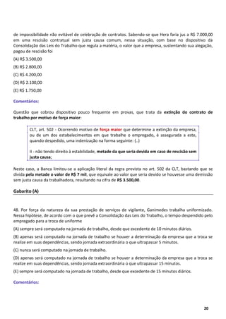 10
20
de impossibilidade não evitável de celebração de contratos. Sabendo-se que Hera faria jus a R$ 7.000,00
em uma rescisão contratual sem justa causa comum, nessa situação, com base no dispositivo da
Consolidação das Leis do Trabalho que regula a matéria, o valor que a empresa, sustentando sua alegação,
pagou de rescisão foi
(A) R$ 3.500,00
(B) R$ 2.800,00
(C) R$ 4.200,00
(D) R$ 2.100,00
(E) R$ 1.750,00
Comentários:
Questão que cobrou dispositivo pouco frequente em provas, que trata da extinção do contrato de
trabalho por motivo de força maior:
CLT, art. 502 - Ocorrendo motivo de força maior que determine a extinção da empresa,
ou de um dos estabelecimentos em que trabalhe o empregado, é assegurada a este,
quando despedido, uma indenização na forma seguinte: (..)
II - não tendo direito à estabilidade, metade da que seria devida em caso de rescisão sem
justa causa;
Neste caso, a Banca limitou-se a aplicação literal da regra prevista no art. 502 da CLT, bastando que se
divida pela metade o valor de R$ 7 mil, que equivale ao valor que seria devido se houvesse uma demissão
sem justa causa da trabalhadora, resultando na cifra de R$ 3.500,00.
Gabarito (A)
48. Por força da natureza da sua prestação de serviços de vigilante, Ganimedes trabalha uniformizado.
Nessa hipótese, de acordo com o que prevê a Consolidação das Leis do Trabalho, o tempo despendido pelo
empregado para a troca de uniforme
(A) sempre será computado na jornada de trabalho, desde que excedente de 10 minutos diários.
(B) apenas será computado na jornada de trabalho se houver a determinação da empresa que a troca se
realize em suas dependências, sendo jornada extraordinária o que ultrapassar 5 minutos.
(C) nunca será computado na jornada de trabalho.
(D) apenas será computado na jornada de trabalho se houver a determinação da empresa que a troca se
realize em suas dependências, sendo jornada extraordinária o que ultrapassar 15 minutos.
(E) sempre será computado na jornada de trabalho, desde que excedente de 15 minutos diários.
Comentários:
 