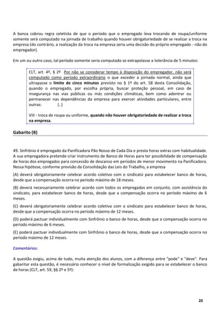 11
20
A banca cobrou regra celetista de que o período que o empregado leva trocando de roupa/uniforme
somente será computado na jornada de trabalho quando houver obrigatoriedade de se realizar a troca na
empresa (do contrário, a realização da troca na empresa seria uma decisão do próprio empregado - não do
empregador).
Em um ou outro caso, tal período somente seria computado se extrapolasse a tolerância de 5 minutos:
CLT, art. 4º, § 2º Por não se considerar tempo à disposição do empregador, não será
computado como período extraordinário o que exceder a jornada normal, ainda que
ultrapasse o limite de cinco minutos previsto no § 1º do art. 58 desta Consolidação,
quando o empregado, por escolha própria, buscar proteção pessoal, em caso de
insegurança nas vias públicas ou más condições climáticas, bem como adentrar ou
permanecer nas dependências da empresa para exercer atividades particulares, entre
outras: (..)
VIII - troca de roupa ou uniforme, quando não houver obrigatoriedade de realizar a troca
na empresa.
Gabarito (B)
49. Sinfrônio é empregado da Panificadora Pão Nosso de Cada Dia e presta horas extras com habitualidade.
A sua empregadora pretende criar instrumento de Banco de Horas para ter possibilidade de compensação
de horas dos empregados para concessão de descanso em períodos de menor movimento na Panificadora.
Nessa hipótese, conforme previsão da Consolidação das Leis do Trabalho, a empresa
(A) deverá obrigatoriamente celebrar acordo coletivo com o sindicato para estabelecer banco de horas,
desde que a compensação ocorra no período máximo de 18 meses.
(B) deverá necessariamente celebrar acordo com todos os empregados em conjunto, com assistência do
sindicato, para estabelecer banco de horas, desde que a compensação ocorra no período máximo de 6
meses.
(C) deverá obrigatoriamente celebrar acordo coletivo com o sindicato para estabelecer banco de horas,
desde que a compensação ocorra no período máximo de 12 meses.
(D) poderá pactuar individualmente com Sinfrônio o banco de horas, desde que a compensação ocorra no
período máximo de 6 meses.
(E) poderá pactuar individualmente com Sinfrônio o banco de horas, desde que a compensação ocorra no
período máximo de 12 meses.
Comentários:
A questão exigiu, acima de tudo, muita atenção dos alunos, com a diferença entre "pode" e "deve". Para
gabaritar esta questão, é necessário conhecer o nível de formalização exigido para se estabelecer o banco
de horas (CLT, art. 59, §§ 2º e 5º):
 