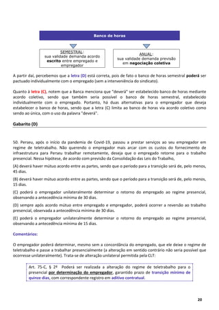 12
20
Banco de horas
SEMESTRAL:
sua validade demanda acordo
escrito entre empregado e
empregador
ANUAL:
sua validade demanda previsão
em negociação coletiva
A partir daí, percebemos que a letra (D) está correta, pois de fato o banco de horas semestral poderá ser
pactuado individualmente com o empregado (sem a interveniência do sindicato).
Quanto à letra (C), notem que a Banca menciona que "deverá" ser estabelecido banco de horas mediante
acordo coletivo, sendo que também seria possível o banco de horas semestral, estabelecido
individualmente com o empregado. Portanto, há duas alternativas para o empregador que deseja
estabelecer o banco de horas, sendo que a letra (C) limita ao banco de horas via acordo coletivo como
sendo ao única, com o uso da palavra "deverá".
Gabarito (D)
50. Perseu, após o início da pandemia de Covid-19, passou a prestar serviços ao seu empregador em
regime de teletrabalho. Não querendo o empregador mais arcar com os custos do fornecimento de
infraestrutura para Perseu trabalhar remotamente, deseja que o empregado retorne para o trabalho
presencial. Nessa hipótese, de acordo com previsão da Consolidação das Leis do Trabalho,
(A) deverá haver mútuo acordo entre as partes, sendo que o período para a transição será de, pelo menos,
45 dias.
(B) deverá haver mútuo acordo entre as partes, sendo que o período para a transição será de, pelo menos,
15 dias.
(C) poderá o empregador unilateralmente determinar o retorno do empregado ao regime presencial,
observando a antecedência mínima de 30 dias.
(D) sempre após acordo mútuo entre empregado e empregador, poderá ocorrer a reversão ao trabalho
presencial, observada a antecedência mínima de 30 dias.
(E) poderá o empregador unilateralmente determinar o retorno do empregado ao regime presencial,
observando a antecedência mínima de 15 dias.
Comentários:
O empregador poderá determinar, mesmo sem a concordância do empregado, que ele deixe o regime de
teletrabalho e passe a trabalhar presencialmente (a alteração em sentido contrário não seria possível que
ocorresse unilateralmente). Trata-se de alteração unilateral permitida pela CLT:
Art. 75-C, § 2º Poderá ser realizada a alteração do regime de teletrabalho para o
presencial por determinação do empregador, garantido prazo de transição mínimo de
quinze dias, com correspondente registro em aditivo contratual.
 