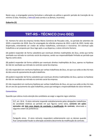 13
20
Neste caso, o empregador precisa formalizar a alteração via aditivo e garantir período de transição de no
mínimo 15 dias. Portanto, a letra (E) está correta e as demais, incorretas.
Gabarito (E)
TRT-RS – TÉCNICO (TIPO 002)
53. Homero foi sócio da empresa Verdes Mares Comércio de Pescados Ltda., no período de setembro de
2010 a novembro de 2018. Zeus foi empregado da referida empresa de 2012 a abril de 2022, tendo sido
dispensado, entendendo ser credor de verbas trabalhistas, contratuais e rescisórias. Em eventual ação
trabalhista a ser proposta por Zeus logo após a sua dispensa, o sócio-retirante Homero
(A) poderá responder de forma subsidiária por eventuais direitos inadimplidos de Zeus, ainda que tenha
averbada sua retirada no contrato social da empresa, sendo sua responsabilidade limitada ao período que
figurou como sócio.
(B) poderá responder de forma solidária por eventuais direitos inadimplidos de Zeus, apenas na hipótese
de não ter averbada sua retirada no contrato social da empresa.
(C) não responderá em nenhuma hipótese por verbas trabalhistas de Zeus, eis que sua saída se deu há mais
de dois anos do ajuizamento da ação trabalhista.
(D) poderá responder de forma subsidiária por eventuais direitos inadimplidos de Zeus, apenas na hipótese
de não ter averbada sua retirada no contrato social da empresa.
(E) não responderá em nenhuma hipótese por verbas trabalhistas de Zeus, eis que sua saída se deu há mais
de um ano do ajuizamento da ação trabalhista, prazo que extingue a responsabilidade do sócio-retirante.
Comentários:
Questão que cobrou muita atenção dos candidatos ao exigir a seguinte regra celetista:
CLT, art. 10-A. O sócio retirante responde subsidiariamente pelas obrigações trabalhistas
da sociedade relativas ao período em que figurou como sócio, somente em ações
ajuizadas até dois anos depois de averbada a modificação do contrato, observada a
seguinte ordem de preferência:
(..)
Parágrafo único. O sócio retirante responderá solidariamente com os demais quando
ficar comprovada fraude na alteração societária decorrente da modificação do contrato.
 