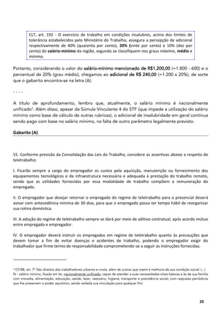 15
20
CLT, art. 192 - O exercício de trabalho em condições insalubres, acima dos limites de
tolerância estabelecidos pelo Ministério do Trabalho, assegura a percepção de adicional
respectivamente de 40% (quarenta por cento), 20% (vinte por cento) e 10% (dez por
cento) do salário-mínimo da região, segundo se classifiquem nos graus máximo, médio e
mínimo.
Portanto, considerando o valor do salário-mínimo mencionado de R$1.200,00 (=1.800 - 600) e o
percentual de 20% (grau médio), chegamos ao adicional de R$ 240,00 (=1.200 x 20%), de sorte
que o gabarito encontra-se na letra (A).
- - - -
A título de aprofundamento, lembro que, atualmente, o salário mínimo é nacionalmente
unificado3
. Além disso, apesar da Súmula Vinculante 4 do STF (que impede a utilização do salário
mínimo como base de cálculo de outras rubricas), o adicional de insalubridade em geral continua
sendo pago com base no salário mínimo, na falta de outro parâmetro legalmente previsto.
Gabarito (A)
55. Conforme previsão da Consolidação das Leis do Trabalho, considere as assertivas abaixo a respeito do
teletrabalho:
I. Ficarão sempre a cargo do empregador os custos pela aquisição, manutenção ou fornecimento dos
equipamentos tecnológicos e da infraestrutura necessária e adequada à prestação do trabalho remoto,
sendo que as utilidades fornecidas por essa modalidade de trabalho compõem a remuneração do
empregado.
II. O empregador que desejar retornar o empregado do regime de teletrabalho para o presencial deverá
avisar com antecedência mínima de 30 dias, para que o empregado possa ter tempo hábil de reorganizar
sua rotina doméstica.
III. A adoção do regime de teletrabalho sempre se dará por meio de aditivo contratual, após acordo mútuo
entre empregado e empregador.
IV. O empregador deverá instruir os empregados em regime de teletrabalho quanto às precauções que
devem tomar a fim de evitar doenças e acidentes de trabalho, podendo o empregador exigir do
trabalhador que firme termo de responsabilidade comprometendo-se a seguir as instruções fornecidas.
3
CF/88, art. 7º São direitos dos trabalhadores urbanos e rurais, além de outros que visem à melhoria de sua condição social: (...)
IV - salário mínimo, fixado em lei, nacionalmente unificado, capaz de atender a suas necessidades vitais básicas e às de sua família
com moradia, alimentação, educação, saúde, lazer, vestuário, higiene, transporte e previdência social, com reajustes periódicos
que lhe preservem o poder aquisitivo, sendo vedada sua vinculação para qualquer fim;
 