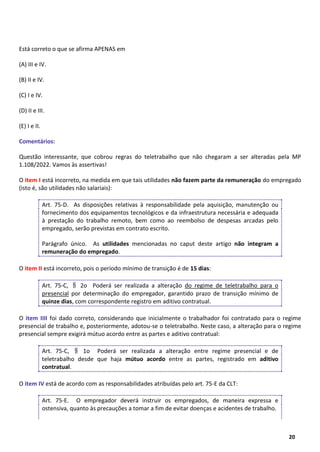 16
20
Está correto o que se afirma APENAS em
(A) III e IV.
(B) II e IV.
(C) I e IV.
(D) II e III.
(E) I e II.
Comentários:
Questão interessante, que cobrou regras do teletrabalho que não chegaram a ser alteradas pela MP
1.108/2022. Vamos às assertivas!
O item I está incorreto, na medida em que tais utilidades não fazem parte da remuneração do empregado
(isto é, são utilidades não salariais):
Art. 75-D. As disposições relativas à responsabilidade pela aquisição, manutenção ou
fornecimento dos equipamentos tecnológicos e da infraestrutura necessária e adequada
à prestação do trabalho remoto, bem como ao reembolso de despesas arcadas pelo
empregado, serão previstas em contrato escrito.
Parágrafo único. As utilidades mencionadas no caput deste artigo não integram a
remuneração do empregado.
O item II está incorreto, pois o período mínimo de transição é de 15 dias:
Art. 75-C, § 2o Poderá ser realizada a alteração do regime de teletrabalho para o
presencial por determinação do empregador, garantido prazo de transição mínimo de
quinze dias, com correspondente registro em aditivo contratual.
O item IIII foi dado correto, considerando que inicialmente o trabalhador foi contratado para o regime
presencial de trabalho e, posteriormente, adotou-se o teletrabalho. Neste caso, a alteração para o regime
presencial sempre exigirá mútuo acordo entre as partes e aditivo contratual:
Art. 75-C, § 1o Poderá ser realizada a alteração entre regime presencial e de
teletrabalho desde que haja mútuo acordo entre as partes, registrado em aditivo
contratual.
O item IV está de acordo com as responsabilidades atribuídas pelo art. 75-E da CLT:
Art. 75-E. O empregador deverá instruir os empregados, de maneira expressa e
ostensiva, quanto às precauções a tomar a fim de evitar doenças e acidentes de trabalho.
 