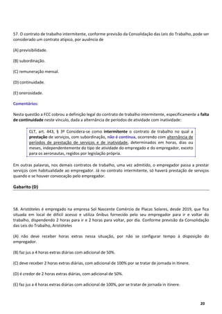 18
20
57. O contrato de trabalho intermitente, conforme previsão da Consolidação das Leis do Trabalho, pode ser
considerado um contrato atípico, por ausência de
(A) previsibilidade.
(B) subordinação.
(C) remuneração mensal.
(D) continuidade.
(E) onerosidade.
Comentários:
Nesta questão a FCC cobrou a definição legal do contrato de trabalho intermitente, especificamente a falta
de continuidade neste vínculo, dada a alternância de períodos de atividade com inatividade:
CLT, art. 443, § 3º Considera-se como intermitente o contrato de trabalho no qual a
prestação de serviços, com subordinação, não é contínua, ocorrendo com alternância de
períodos de prestação de serviços e de inatividade, determinados em horas, dias ou
meses, independentemente do tipo de atividade do empregado e do empregador, exceto
para os aeronautas, regidos por legislação própria.
Em outras palavras, nos demais contratos de trabalho, uma vez admitido, o empregador passa a prestar
serviços com habitualidade ao empregador. Já no contrato intermitente, só haverá prestação de serviços
quando e se houver convocação pelo empregador.
Gabarito (D)
58. Aristóteles é empregado na empresa Sol Nascente Comércio de Placas Solares, desde 2019, que fica
situada em local de difícil acesso e utiliza ônibus fornecido pelo seu empregador para ir e voltar do
trabalho, dispendendo 2 horas para ir e 2 horas para voltar, por dia. Conforme previsão da Consolidação
das Leis do Trabalho, Aristóteles
(A) não deve receber horas extras nessa situação, por não se configurar tempo à disposição do
empregador.
(B) faz jus a 4 horas extras diárias com adicional de 50%.
(C) deve receber 2 horas extras diárias, com adicional de 100% por se tratar de jornada in itinere.
(D) é credor de 2 horas extras diárias, com adicional de 50%.
(E) faz jus a 4 horas extras diárias com adicional de 100%, por se tratar de jornada in itinere.
 