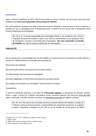 19
20
Comentários:
Após a reforma trabalhista de 2017, não há mais direito às horas in itinere, de sorte que o percurso caso-
trabalho-casa nunca será computado como jornada de trabalho.
Em outras palavras, qualquer que seja o meio de transporte utilizado, o local em que se situa a empresa, o
período em que o empregado está se deslocando para o trabalho (e vice-versa) não é computado como
tempo à disposição do empregador:
Art. 58, § 2º O tempo despendido pelo empregado desde a sua residência até a efetiva
ocupação do posto de trabalho e para o seu retorno, caminhando ou por qualquer meio
de transporte, inclusive o fornecido pelo empregador, não será computado na jornada
de trabalho, por não ser tempo à disposição do empregador.
Gabarito (A)
59. De acordo com a Consolidação das Leis do Trabalho, no exame de uma convenção ou acordo coletivo, a
Justiça do Trabalho balizará sua atuação pelo princípio da
(A) primazia da realidade.
(B) intervenção mínima na autonomia da vontade coletiva.
(C) interpretação mais favorável ao empregado.
(D) estrita legalidade, em detrimento da autonomia privada coletiva.
(E) condição mais benéfica ao empregado, hipossuficiente na relação.
Comentários:
A reforma trabalhista positivou o princípio da intervenção mínima na autonomia da vontade coletiva.
Assim, a rigor, a Justiça do Trabalho não poderia anular cláusulas coletivas com base em juízos de valor
sobre o pactuado, mas tão-somente com base nos elementos essenciais do negócio jurídico4:
Art. 8º, § 3o No exame de convenção coletiva ou acordo coletivo de trabalho, a Justiça do
Trabalho analisará exclusivamente a conformidade dos elementos essenciais do negócio
jurídico, respeitado o disposto no art. 104 da Lei no 10.406, de 10 de janeiro de 2002
4
Código Civil, art. 104. A validade do negócio jurídico requer:
I - agente capaz;
II - objeto lícito, possível, determinado ou determinável;
III - forma prescrita ou não defesa em lei.
 