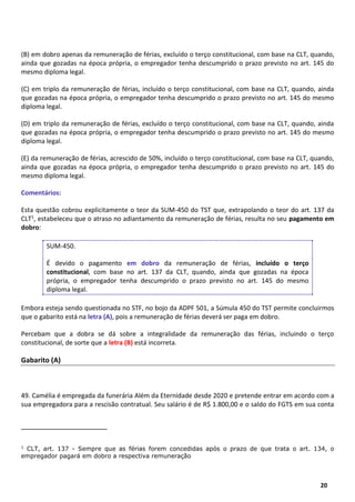 2
20
(B) em dobro apenas da remuneração de férias, excluído o terço constitucional, com base na CLT, quando,
ainda que gozadas na época própria, o empregador tenha descumprido o prazo previsto no art. 145 do
mesmo diploma legal.
(C) em triplo da remuneração de férias, incluído o terço constitucional, com base na CLT, quando, ainda
que gozadas na época própria, o empregador tenha descumprido o prazo previsto no art. 145 do mesmo
diploma legal.
(D) em triplo da remuneração de férias, excluído o terço constitucional, com base na CLT, quando, ainda
que gozadas na época própria, o empregador tenha descumprido o prazo previsto no art. 145 do mesmo
diploma legal.
(E) da remuneração de férias, acrescido de 50%, incluído o terço constitucional, com base na CLT, quando,
ainda que gozadas na época própria, o empregador tenha descumprido o prazo previsto no art. 145 do
mesmo diploma legal.
Comentários:
Esta questão cobrou explicitamente o teor da SUM-450 do TST que, extrapolando o teor do art. 137 da
CLT1, estabeleceu que o atraso no adiantamento da remuneração de férias, resulta no seu pagamento em
dobro:
SUM-450.
É devido o pagamento em dobro da remuneração de férias, incluído o terço
constitucional, com base no art. 137 da CLT, quando, ainda que gozadas na época
própria, o empregador tenha descumprido o prazo previsto no art. 145 do mesmo
diploma legal.
Embora esteja sendo questionada no STF, no bojo da ADPF 501, a Súmula 450 do TST permite concluirmos
que o gabarito está na letra (A), pois a remuneração de férias deverá ser paga em dobro.
Percebam que a dobra se dá sobre a integralidade da remuneração das férias, incluindo o terço
constitucional, de sorte que a letra (B) está incorreta.
Gabarito (A)
49. Camélia é empregada da funerária Além da Eternidade desde 2020 e pretende entrar em acordo com a
sua empregadora para a rescisão contratual. Seu salário é de R$ 1.800,00 e o saldo do FGTS em sua conta
1
CLT, art. 137 - Sempre que as férias forem concedidas após o prazo de que trata o art. 134, o
empregador pagará em dobro a respectiva remuneração
 