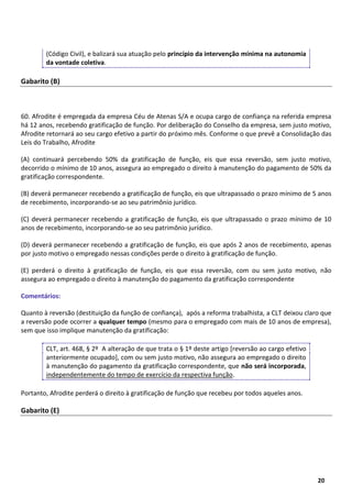 20
20
(Código Civil), e balizará sua atuação pelo princípio da intervenção mínima na autonomia
da vontade coletiva.
Gabarito (B)
60. Afrodite é empregada da empresa Céu de Atenas S/A e ocupa cargo de confiança na referida empresa
há 12 anos, recebendo gratificação de função. Por deliberação do Conselho da empresa, sem justo motivo,
Afrodite retornará ao seu cargo efetivo a partir do próximo mês. Conforme o que prevê a Consolidação das
Leis do Trabalho, Afrodite
(A) continuará percebendo 50% da gratificação de função, eis que essa reversão, sem justo motivo,
decorrido o mínimo de 10 anos, assegura ao empregado o direito à manutenção do pagamento de 50% da
gratificação correspondente.
(B) deverá permanecer recebendo a gratificação de função, eis que ultrapassado o prazo mínimo de 5 anos
de recebimento, incorporando-se ao seu patrimônio jurídico.
(C) deverá permanecer recebendo a gratificação de função, eis que ultrapassado o prazo mínimo de 10
anos de recebimento, incorporando-se ao seu patrimônio jurídico.
(D) deverá permanecer recebendo a gratificação de função, eis que após 2 anos de recebimento, apenas
por justo motivo o empregado nessas condições perde o direito à gratificação de função.
(E) perderá o direito à gratificação de função, eis que essa reversão, com ou sem justo motivo, não
assegura ao empregado o direito à manutenção do pagamento da gratificação correspondente
Comentários:
Quanto à reversão (destituição da função de confiança), após a reforma trabalhista, a CLT deixou claro que
a reversão pode ocorrer a qualquer tempo (mesmo para o empregado com mais de 10 anos de empresa),
sem que isso implique manutenção da gratificação:
CLT, art. 468, § 2º A alteração de que trata o § 1º deste artigo [reversão ao cargo efetivo
anteriormente ocupado], com ou sem justo motivo, não assegura ao empregado o direito
à manutenção do pagamento da gratificação correspondente, que não será incorporada,
independentemente do tempo de exercício da respectiva função.
Portanto, Afrodite perderá o direito à gratificação de função que recebeu por todos aqueles anos.
Gabarito (E)
 
